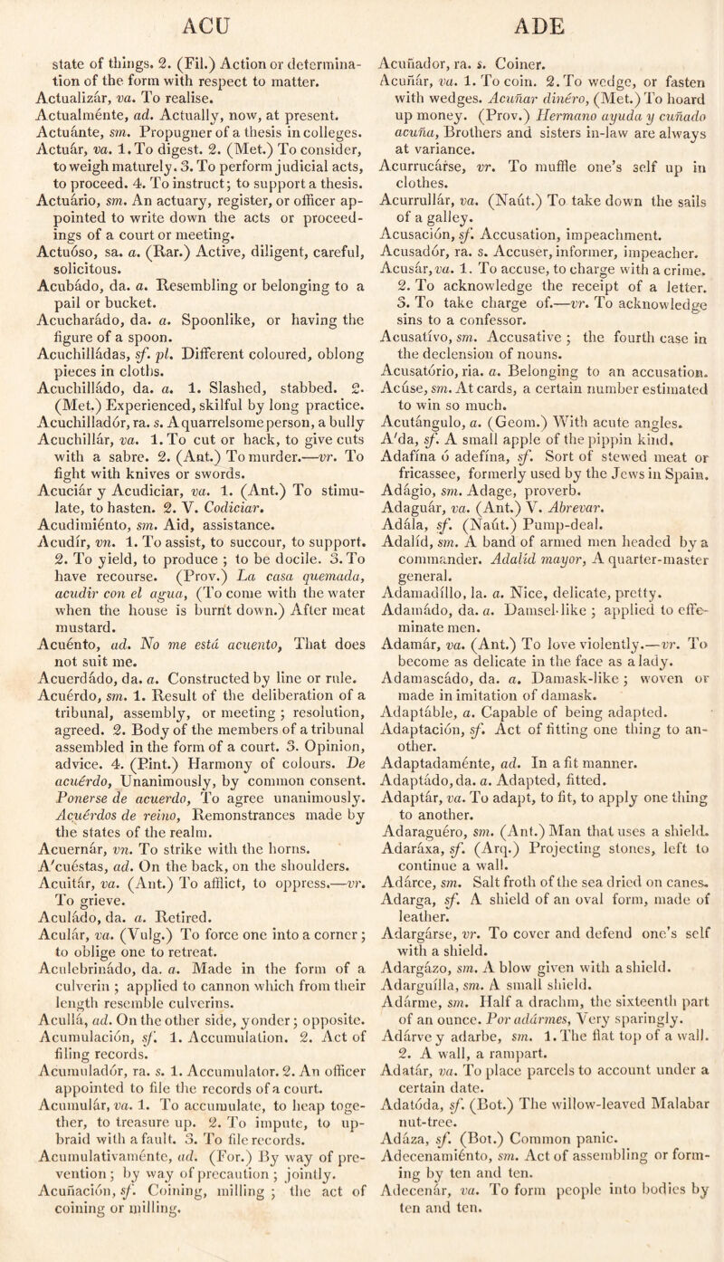 state of things. 2. (Fil.) Action or determina¬ tion of the form with respect to matter. Actualizar, va. To realise. Actualménte, ad. Actually, now, at present. Actuante, sm. Propugner of a thesis in colleges. Actuár, va. l.To digest. 2. (Met.) To consider, to weigh maturely. 3. To perform judicial acts, to proceed. 4. To instruct; to support a thesis. Actuario, sm, An actuary, register, or officer ap¬ pointed to write down the acts or proceed¬ ings of a court or meeting. Actuóso, sa. a. (Rar.) Active, diligent, careful, solicitous. Acubado, da. a. Resembling or belonging to a pail or bucket. Acucharádo, da. a. Spoonlike, or having the figure of a spoon. Acuchiíládas, sf. pi. Different coloured, oblong pieces in cloths. Acuchillado, da. a. 1. Slashed, stabbed. 2- (Met.) Experienced, skilful by long practice. Acuchillador, ra. s. Aquarrelsomeperson, a bully Acuchillar, va. l.To cut or hack, to give cuts with a sabre. 2. (Ant.) To murder.—vr. To fight with knives or swords. Acuciar y Acudiciar, va. 1. (Ant.) To stimu¬ late, to hasten. 2. Y. Codiciar. Acudimiénto, sm. Aid, assistance. Acudir, vn. 1. To assist, to succour, to support. 2. To yield, to produce ; to be docile. 3. To have recourse. (Prov.) La casa quemada, acudir con el agua, (To come with the water when the house is burnt down.) After meat mustard. Acuénto, ad. No me está acuerdo, That does not suit me. Acuerdado, da. a. Constructed by line or rule. Acuerdo, sm. 1. Result of the deliberation of a tribunal, assembly, or meeting ; resolution, agreed. 2. Body of the members of a tribunal assembled in the form of a court. 3. Opinion, advice. 4. (Pint.) Harmony of colours. De acuerdo, Unanimously, by common consent. Ponerse de acuerdo, To agree unanimously. Acuerdos de reino, Remonstrances made by the states of the realm. Acuernar, vn. To strike with the horns. A/cuéstas, ad. On the back, on the shoulders. Acuitár, va. (Ant.) To afflict, to oppress.—vr. To grieve. Aculádo, da. a. Retired. Acular, va. (Vulg.) To force one into a corner; to oblige one to retreat. Aculebrinádo, da. a. Made in the form of a culverin ; applied to cannon which from their length resemble culverins. Acullá, ad. On the other side, yonder; opposite. Acumulación, sf. 1. Accumulation. 2. Act of filing records. Acumulador, ra. s. 1. Accumulator. 2. An officer appointed to file the records of a court. Acumular, va. 1. To accumulate, to heap toge¬ ther, to treasure, up. 2. To impute, to up¬ braid with a fault. 3. To file records. Acumulativamente, ad. (For.) By way of pre¬ vention ; by way of precaution ; jointly. Acuñación, sf. Coining, milling; the act of coining or milling. Acuñador, ra. s. Coiner. Acuñar, va. 1. To coin. 2. To wedge, or fasten with wedges. Acuñar dinero, (Met.) To hoard up money. (Prov.) Hermano ayuda y cuñado acuña, Brothers and sisters in-law are always at variance. Acurrucarse, vr. To muffle one’s self up in clothes. Acurrullár, va. (Naut.) To take down the sails of a galley. Acusación, sf. Accusation, impeachment. Acusador, ra. s. Accuser, informer, impeacher. Acusar, va. 1. To accuse, to charge with a crime. 2. To acknowledge the receipt of a letter. 3. To take charge of.—vr. To acknowledge sins to a confessor. Acusativo, sm. Accusative ; the fourth case in the declension of nouns. Acusatorio, ria. a. Belonging to an accusation. Acúse, sm. At cards, a certain number estimated to win so much. Acutángulo, a. (Geom.) With acute angles. A'da, sf. A small apple of the pippin kind. Adafína ó adefina, sf. Sort of stewed meat or fricassee, formerly used by the Jews in Spain. Adágio, sm. Adage, proverb. Adaguar, va. (Ant.) V. Abrevar. Adála, sf. (Naut.) Pump-deal. Adalid, sm. A band of armed men headed by a commander. Adalid mayor, A quarter-master general. Adamadillo, la. a. Nice, delicate, pretty. Adamádo, da. a. Damsel-like ; applied to effe¬ minate men. Adamár, va. (Ant.) To love violently.—vr. To become as delicate in the face as a lady. Adamascado, da. a. Damask-like ; woven or made in imitation of damask. Adaptable, a. Capable of being adapted. Adaptación, sf. Act of fitting one thing to an¬ other. Adaptadaménte, ad. In a fit manner. Adaptado,da. a. Adapted, fitted. Adaptar, va. To adapt, to fit, to apply one thing to another. Adaraguéro, sm. (Ant.) Man that uses a shield. Adaráxa, sf. (Arq.) Projecting stones, left to continue a w'all. Adarce, sm. Salt froth of the sea dried on canes* Adarga, sf. A shield of an oval form, made of leather. Adargarse, vr. To cover and defend one’s self with a shield. Adargázo, sm. A blow given with a shield. Adarguilla, sm. A small shield. Adárme, sm. Half a drachm, the sixteenth part of an ounce. Por adarmes, Tery sparingly. Adárve y adarbe, sm. l.The flat top of a wall. 2. A wall, a rampart. Adatár, va. To place parcels to account under a certain date. Adatóda, sf. (Bot.) The willow-leaved Malabar nut-tree. Adáza, sf. (Bot.) Common panic. Adecenamiénto, sm. Act of assembling or form¬ ing by ten and ten. Adecenár, va. To form people into bodies by ten and ten.