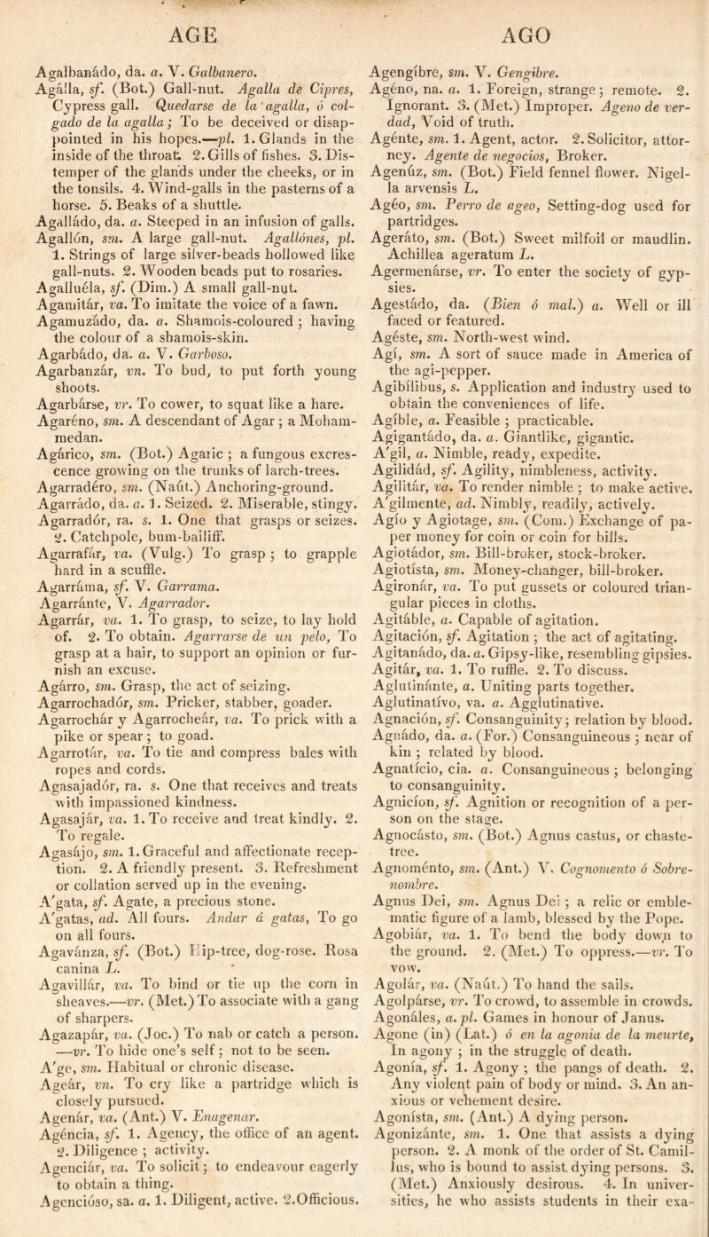 AGE AGO Agalbanádo, da. a. V. Galbanero. Agalla, sf. (Bot.) Gall-nut. Agalla de Ciprés, Cypress gall. Quedarse de la'agalla, ó col¬ gado de la agalla; To be deceived or disap¬ pointed in his hopes.—pi. 1. Glands in the inside of the throat 2. Gills of fishes. 3. Dis¬ temper of the glands under the cheeks, or in the tonsils. 4. Wind-galls in the pasterns of a horse. 5. Beaks of a shuttle. Agalládo, da. a. Steeped in an infusion of galls. Agallón, sm. A large gall-nut. Agallones, pi. 1. Strings of large silver-beads hollowed like gall-nuts. 2. Wooden beads put to rosaries. Agalluéla, sf. (Dim.) A small gall-nut. Agamitár, va. To imitate the voice of a fawn. Agamuzado, da. a. Shamois-coloured ; having the colour of a shamois-skin. Agarbado, da. a. V. Garboso. Agarbanzar, vn. To bud, to put forth young shoots. Agarbarse, vr. To cower, to squat like a hare. Agaréno, sm. A descendant of Agar ; a Moham¬ medan. Agárico, sm. (Bot.) Agaiic ; a fungous excres¬ cence growing on the trunks of larch-trees. Agarradéro, sm. (Naut.) Anchoring-ground. Agarrado, da. a. 1. Seized. 2. Miserable, stingy. Agarrador, ra. s. 1. One that grasps or seizes. 2. Catchpole, bum-bailiif. Agarrafar, va. (Vulg.) To grasp ; to grapple hard in a scuffle. Agarrara a, sf. V. Garrama. Agarrante, V. Agarrador. Agarrar, va. 1. To grasp, to seize, to lay hold of. 2. To obtain. Agarrarse de un pelo, To grasp at a hair, to support an opinion or fur¬ nish an excuse. Agarro, sm. Grasp, the act of seizing. Agarrochadór, sm. Pricker, stabber, goader. Agarrochar y Agarrochear, va. To prick with a pike or spear ; to goad. Agarrotar, va. To tie and compress bales with ropes and cords. Agasajador, ra. s. One that receives and treats with impassioned kindness. Agasajar, va. l.To receive and treat kindly. 2. To regale. Agasájo, sm. 1. Graceful and affectionate recep¬ tion. 2. A friendly present. 3. Refreshment or collation served up in the evening. A'gata, sf. Agate, a precious stone. A'gatas, ad. All fours. Andar ú gatas, To go on all fours. Agavanza, sf. (Bot.) Iiip-tree, dog-rose. Rosa canina L. Agavillar, va. To bind or tie up the corn in sheaves.—vr. (Met.) To associate with a gang of sharpers. Agazapar, va. (Joe.) To nab or catch a person. —vr. To hide one’s self; not to be seen. A'ge, sm. Habitual or chronic disease. Ageár, vn. To cry like a partridge which is closely pursued. Agenár, va. (Ant.) V. Enagenar. Agéncia, sf. 1. Agency, the office of an agent. ;i. Diligence ; activity. Agenciár, va. To solicit; to endeavour eagerly to obtain a thing. Agencioso, sa. a. 1. Diligent, active. 2.Officious. Agengíbre, sm. V. Gengibre. Agéno, na. a. 1. Foreign, strange; remote. 2. Ignorant. 3. (Met.) Improper. Ageno de ver¬ dad, Void of truth. Agénte, sm. 1. Agent, actor. 2. Solicitor, attor¬ ney. Agente de negocios, Broker. Agenuz, sm. (Bot.) Field fennel fiow'er. Nigel- la arvensis L. Agéo, sm. Perro de ageo, Setting-dog used for partridges. Ageráto, sm. (Bot.) Sweet milfoil or maudlin. Achillea ageratum L. Agermenárse, vr. To enter the society of gyp¬ sies. Agestado, da. (Bien ó mal.) a. Well or ill faced or featured. Agéste, sm. North-west wind. Agí, sm. A sort of sauce made in America of the agi-pepper. Agibílibus, s. Application and industry used to obtain the conveniences of life. Agible, a. Feasible ; practicable. Agigantado, da. a. Giantlike, gigantic. A'gil, a. Nimble, ready, expedite. Agilidad, sf. Agility, nimbleness, activity. Agilitar, va. To render nimble ; to make active. A'gilmente, ad. Nimbly, readily, actively. Agio y Agiotage, sm. (Com.) Exchange of pa¬ per money for coin or coin for bills. Agiotador, sm. Bill-broker, stock-broker. Agiotista, sm. Money-changer, bill-broker. Agironár, va. To put gussets or coloured trian¬ gular pieces in cloths. Agitable, a. Capable of agitation. Agitación, sf. Agitation ; the act of agitating. Agitanado, da. a. Gipsy-like, resembling gipsies. Agitar, va. 1. To ruffle. 2. To discuss. Aglutinante, a. Uniting parts together. Aglutinativo, va. a. Agglutinative. Agnación, sf. Consanguinity; relation by blood. Agnádo, da. a. (For.) Consanguineous ; near of kin ; related by blood. Agnaticio, cia. a. Consanguineous; belonging to consanguinity. Agnicion, sf. Agnition or recognition of a per¬ son on the stage. Agnocásto, sm. (Bot.) Agnus castus, or chaste- tree. Agnoménto, sm. (Ant.) V. Cognomento ó Sobre¬ nombre. Agnus Dei, sm. Agnus Dei ; a relic or emble¬ matic figure of a lamb, blessed by the Pope. Agobiár, va. 1. To bend the body down to the ground. 2. (Met.) To oppress.—vr. To vow. Agolar, va. (Naut.) To hand the sails. Agolparse, vr. To crowd, to assemble in crowds. Agonáles, a. pi. Games in honour of Janus. Agone (in) (Lat.) ó en la agonía de la mearte, In agony ; in the struggle of death. Agonía, sf. 1. Agony ; the pangs of death. 2. Any violent pain of body or mind. 3. An an¬ xious or vehement desire. Agonista, sm. (Ant.) A dying person. Agonizante, sm. 1. One that assists a dying person. 2. A monk of the order of St. Camil- ius, who is bound to assist, dying persons. 3. (Met.) Anxiously desirous. 4. In univer¬ sities, he who assists students in their exa-