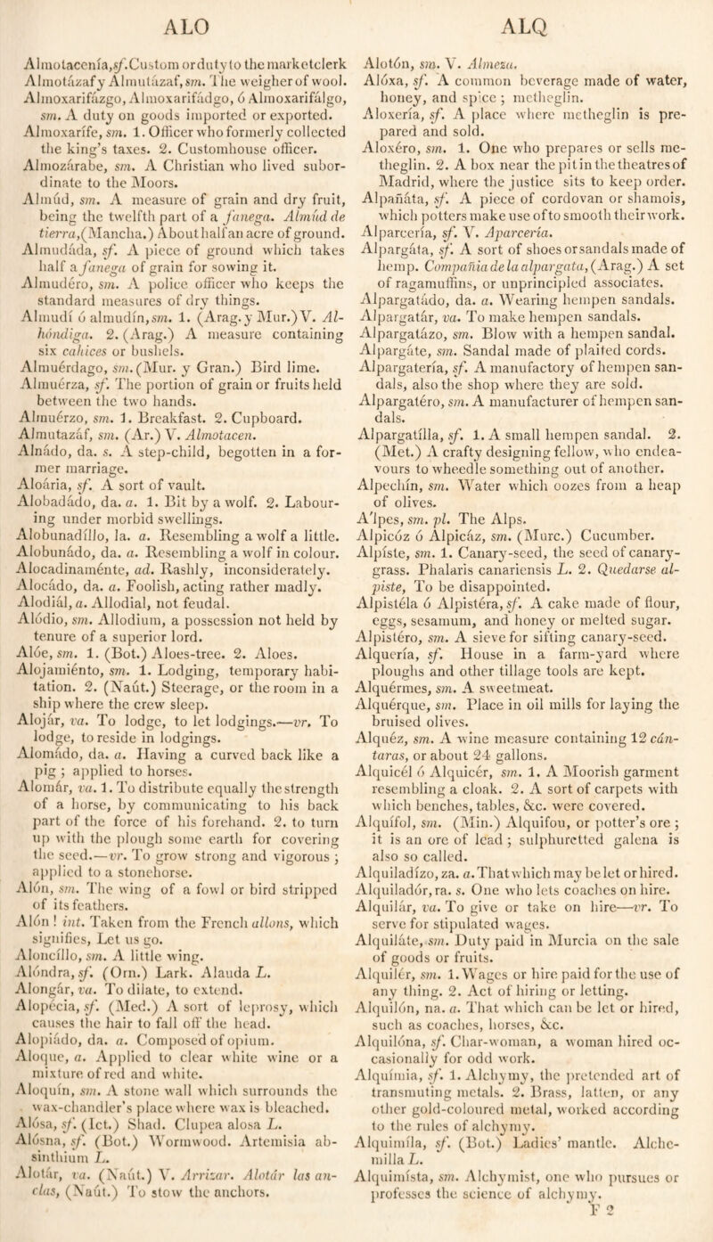 ALO ALQ Almotacenía,«/'.Custom or duty lo themarketclerk Almotázafy Almutázaf,sm. The weigher of wool. Almoxarifúzgo, Al mo xa rifad go, ó Almoxarifálgo, sm. A duty on goods imported or exported. Almoxarífe, sm. 1. Officer who formerly collected the king’s taxes. 2. Customhouse officer. Almozárabe, sm. A Christian who lived subor¬ dinate to the Moors. Almud, sm. A measure of grain and dry fruit, being the twelfth part of a fanega. Almud de tierra, (Mancha.) About half an acre of ground. Almudáda, sf. A piece of ground which takes half 3l fanega of grain for sowing it. Almudéro, sm. A police officer who keeps the standard measures of dry things. Almudí ó almudín,sm. 1. (Arag. y Mur.) V. Al¬ bóndiga. 2. (Arag.) A measure containing six cahíces or bushels. Almuérdago, sm. (Mur. y Gran.) Bird lime. Almuerza, sf. The portion of grain or fruits held between the two hands. Ahnuérzo, sm. 1. Breakfast. 2. Cupboard. AJmutazáf, sm. (Ar.) V. Almotacén. Alnado, da. s. A step-child, begotten in a for¬ mer marriage. Aloária, sf. A sort of vault. Alobadádo, da. a. 1. Bit by a wolf. 2. Labour¬ ing under morbid swellings. Alobunadillo, la. a. Resembling a wolf a little. Alobunado, da. a. Resembling a wolf in colour. Alocadinaménte, ad. Rashly, inconsiderately. Alocado, da. a. Foolish, acting rather madly. Alodial, a. Allodial, not feudal. Alodio, sm. Allodium, a possession not held by tenure of a superior lord. Aloe, sm. 1. (Bot.) Aloes-tree. 2. Aloes. Alojamiénto, sm. 1. Lodging, temporary habi¬ tation. 2. (Naút.) Steerage, or the room in a ship where the crew sleep. Alojár, va. To lodge, to let lodgings.—vr. To lodge, to reside in lodgings. Alomado, da. a. Having a curved back like a pig ; applied to horses. Alomár, va. 1. To distribute equally the strength of a horse, by communicating to his back part of the force of his forehand. 2. to turn up with the plough some earth for covering the seed.—vr. To grow strong and vigorous ; applied to a stonehorse. Alón, sm. The wing of a fowl or bird stripped of its feathers. Alón ! int. Taken from the French allons, which signifies, Let us go. Aloncillo, sm. A little wing. Alondra,.?/'. (Orn.) Lark. A lauda L. Alongar, va. To dilate, to extend. Alopecia,.?/’. (Med.) A sort of leprosy, which causes the hair to fall oft’ the head. Alopiado, da. a. Composed of opium. Aloque, a. Applied to clear white wine or a mixture of red and white. Aloquin, sm. A stone wall which surrounds the wax-chandler’s place where wax is bleached. Alosa, sf. (let.) Shad. Clupea alosa L. Alosna, sf. (Bot.) Wormwood. Artemisia ab¬ sinthium L. Alotár, va. (Naút.) V. Arrizar. Alotár las an¬ clas, (Naút.) To stow the anchors. Alotón, sm. V. Almeza. Alóxa, sf. A common beverage made of water, honey, and spice ; methegiin. Aloxeria, sf. A place where methegiin is pre¬ pared and sold. Aloxéro, sm. 1. One who prepares or sells me¬ thegiin. 2. A box near the pi tin the theatres of Madrid, where the justice sits to keep order. Alpañata, sf. A piece of cordovan or shamois, which potters make use ofto smooth theirwork. Alparcería, sf. V. Aparcería. Alpargata, sf. A sort of shoes orsandals made of hemp. Compañía de la alpargata, (Arag.) A set of ragamuffins, or unprincipled associates. Alpargatado, da. a. Wearing hempen sandals. Alpargatár, va. To make hempen sandals. Alpargatázo, sm. Blow with a hempen sandal. Alpargate, sm. Sandal made of plaited cords. Alpargatería, sf. A manufactory of hempen san¬ dals, also the shop where they are sold. Alpargatéro, sm. A manufacturer of hempen san¬ dals. Alpargatilla, sf. 1. A small hempen sandal. 2. (Met.) A crafty designing fellow, who endea¬ vours to wheedle something out of another. Alpechín, sm. Water which oozes from a heap of olives. A'lpes, sm. pi. The Alps. Alpicóz ó Alpicáz, sm. (Mure.) Cucumber. Alpiste, sm. 1. Canary-seed, the seed of canarj7- grass. Phalaris canariensis L. 2. Quedarse al¬ piste, To be disappointed. Alpistela ó Alpistéra, sf. A cake made of flour, eggs, sesamum, and honey or melted sugar. Alpistéro, sm. A sieve for sifting canary-seed. Alquería, sf. House in a farm-yard where ploughs and other tillage tools are kept. Alquérmes, sin. A sw eetmeat. Alquérque, sm. Place in oil mills for laying the bruised olives. Alquéz, sm. A wine measure containing 12 cán¬ taras, or about 24 gallons. Alquicel ó Alquicér, sm. 1. A Moorish garment resembling a cloak. 2. A sort of carpets with which benches, tables, &c. were covered. Alquifol, sm. (Min.) Alquifou, or potter’s ore ; it is an ore of lead ; sulphuretted galena is also so called. Alquiladizo, za. a.Thatwhich may belet or hired. Alquilador, ra. s. One who lets coaches on hire. Alquilar, va. To give or take on hire—vr. To serve for stipulated wages. Alquilóte, sm. Duty paid in Murcia on the sale of goods or fruits. Alquiler, sm. 1. Wages or hire paid for the use of any thing. 2. Act of hiring or letting. Alquilón, na. a. That which can be let or hired, such as coaches, horses, &c. Alquilona, sf. Char-woman, a woman hired oc¬ casionally for odd work. Alquimia, sf. 1. Alchymy, the pretended art of transmuting metals. 2. Brass, latten, or any other gold-coloured metal, worked according to the rules of alchymy. Alquimila, sf. (Bot.) Ladies’ mantle. Alchc- milla L. Alquimista, sm. Alebymist, one who pursues or professes the science of alchymy. F 2