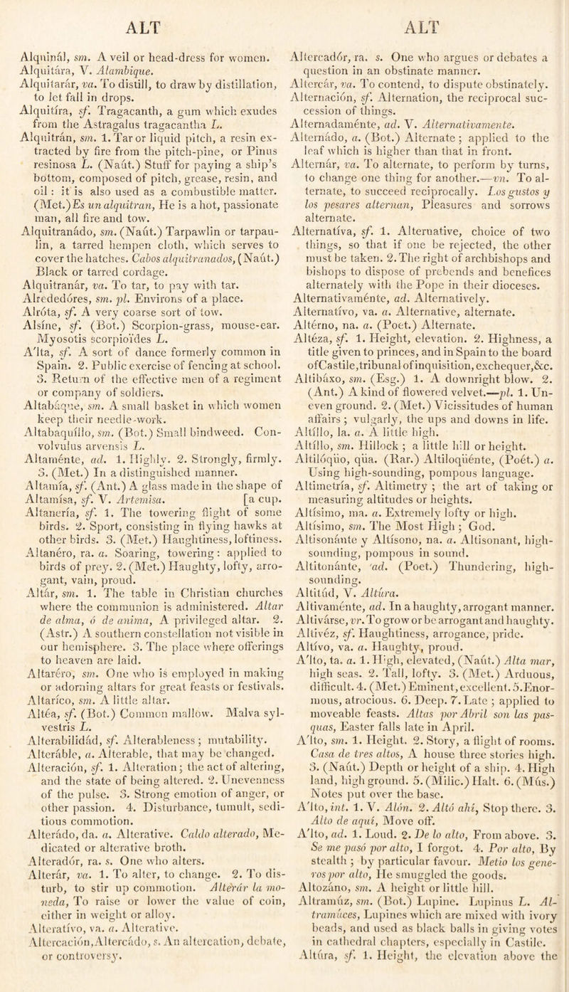 ALT ALT Alqninál, sm. A veil or head-dress for women. Alquitara, V. Alambique. Alquitarar, va. To distill, to draw by distillation, to let fall in drops. Alquitira, sf. Tragacanth, a gum which exudes from the Astragalus tragacantha L. Alquitrán, sm. 1. Tar or liquid pitch, a resin ex¬ tracted by fire from the pitch-pine, or Firms resinosa L. (Naut.) Stuff for paying a ship’s bottom, composed of pitch, grease, resin, and oil : it is also used as a combustible matter. (Met.)Es un alquitrán, He is a hot, passionate man, all fire and tow. Alquitranado, sm. (Naut.) Tarpawlin or tarpau¬ lin, a tarred hempen cloth, which serves to cover the hatches. Cabos alquitranados, (Naút.) Black or tarred cordage. Alquitranar, va. To tar, to pay with tar. Alrededores, sm. pi. Environs of a place. Alrota, sf. A very coarse sort of tow. Alsine, sf. (Bot.) Scorpion-grass, mouse-ear. Myosotis scorpioi'des L. A'lta, sf. A sort of dance formerly common in Spain. 2. Public exercise of fencing at school. 3. Return of the effective men of a regiment or company of soldiers. Altabaque, sm. A small basket in which women keep their needle-work. Altabaquillo, sm,. (Bot.) Small bindweed. Con¬ volvulus arvensis L. Altaménte, ad. 1. Highly. 2. Strongly, firmly. 3. (Met.) In a distinguished manner. Altamía, sf. (Ant.) A glass made in the shape of Altamisa, sf. V. Artemisa. [a cup. Altanería, sf 1. The towering flight of some birds. 2. Sport, consisting in hying hawks at other birds. 3. (Met.) Haughtiness, loftiness. Altanero, ra. a. Soaring, towering: applied to birds of prey. 2. (Met.) Haughty, lofty, arro¬ gant, vain, proud. Altar, sm. 1. The table in Christian churches where the communion is administered. Altar de alma, ó de anima, A privileged altar. 2. (Astr.) A southern constellation not visible in our hemisphere. 3. The place where offerings to heaven are laid. Altaréro, sm. One who is employed in making or adorning altars for great feasts or festivals. Altarico, sm. A little altar. Altéa, sf. (Bot.) Common mallow. Malva syl- vestris L. Alterabilidad, sf. Alterableness ; mutability. Alterable, a. Alterable, that may be changed. Alteración, sf. 1. Alteration; the act of altering, and the state of being altered. 2. Unevenness of the pulse. 3. Strong emotion of anger, or other passion. 4. Disturbance, tumult, sedi¬ tious commotion. Alterado, da. a. Alterative. Caldo alterado, Me¬ dicated or alterative broth. Alterador, ra. s. One who alters. Alterar, va. 1. To alter, to change. 2. To dis¬ turb, to stir up commotion. Altérúr la mo¬ neda, To raise or lower the value of coin, either in weight or alloy. Alterativo, va. a. Alterative. Altercación,Altercado, s. An altercation, debate, or controversy. Allercadór, ra. s. One who argues or debates a question in an obstinate manner. Altercar, va. To contend, to dispute obstinately. Alternación, sf. Alternation, the reciprocal suc¬ cession of things. Alternadamente, ad. V. Alternativamente. Alternado, a. (Bot.) Alternate ; applied to the leaf which is higher than that in front. Alternar, va. To alternate, to perform by turns, to change one thing for another.—vn. To al¬ ternate, to succeed reciprocally. Los gustos y los pesares alternan, Pleasures and sorrow’s alternate. Alternativa, sf. 1. Alternative, choice of two things, so that if one be rejected, the other must he taken. 2. The right of archbishops and bishops to dispose of prebends and benefices alternately with the Pope in their dioceses. Alternativaméníe, ad. Alternatively. Alternativo, va. a. Alternative, alternate. Altérno, na. a. (Poet.) Alternate. Alteza, sf. 1. Height, elevation. 2. Highness, a title given to princes, and in Spain to the board ofCastile,tribunal of inquisition, exchequer,&c. Altibáxo, sm. (Esg.) 1. A downright blow. 2. (Ant.) A kind of flowered velvet.—pi. 1. Un¬ even ground. 2. (Met.) Vicissitudes of human affairs ; vulgarly, the ups and downs in life. Altillo, la. a. A little high. Altillo, sm. Hillock ; a little hill or height. Altilóqiio, qiia. (Bar.) Altiloqiiénte, (Poét.) a. Using high-sounding, pompous language. Altimetria, sf. Altimetry ; the art of taking or measuring altitudes or heights. Altísimo, ma. a. Extremely lofty or high. Altísimo, sm. The Most High; God. Altisonante y Altísono, na. a. Altisonant., high- sounding, pompous in sound. Altitonante, 'ad. (Poet.) Thundering, high- sounding. Altitud, V. Altura. Altivamente, ad. In a haughty, arrogant manner. Altivárse, vr. To grow’ or be arrogant and haughty. Altivez, sf. Haughtiness, arrogance, pride. Altivo, va. a. Haughty, proud. A'lto, ta„ a. 1. H:gh, elevated, (Naut.) Alta mar, high seas. 2. Tall, lofty. 3. (Met.) Arduous, difficult. 4. (Met.) Eminent,excellent. 5.Enor¬ mous, atrocious. 6. Deep. 7. Bate ; applied to moveable feasts. Altas por Abril son las jias- quas, Easter falls late in April. A'lto, sm. 1. Height. 2. Story, a flight of rooms. Casa de tres altos, A house three stories high. 3. (Naut.) Depth or height of a ship. 4. High land, high ground. 5. (Milic.) Halt. 6. (Mus.) Notes put over the base. A'lto, ini. 1. V. Alón. 2. Altó ahí, Stop there. 3. Alto de aquí, Move off. A'lto, ad. 1. Loud. 2. L)e lo alto, From above. 3. Se me pasó por alto, I forgot. 4. Por alto, By stealth ; by particular favour. Metió los gene- ros por alto, Fie smuggled the goods. Altozano, sm. A height or little hill. Altramuz, sm. (Bot.) Lupine. Lupinas L. Al¬ tramuces, Lupines which are mixed with ivory beads, and used as black balls in giving votes in cathedral chapters, especially in Castile. Altura, sf. 1. Height, the elevation above the