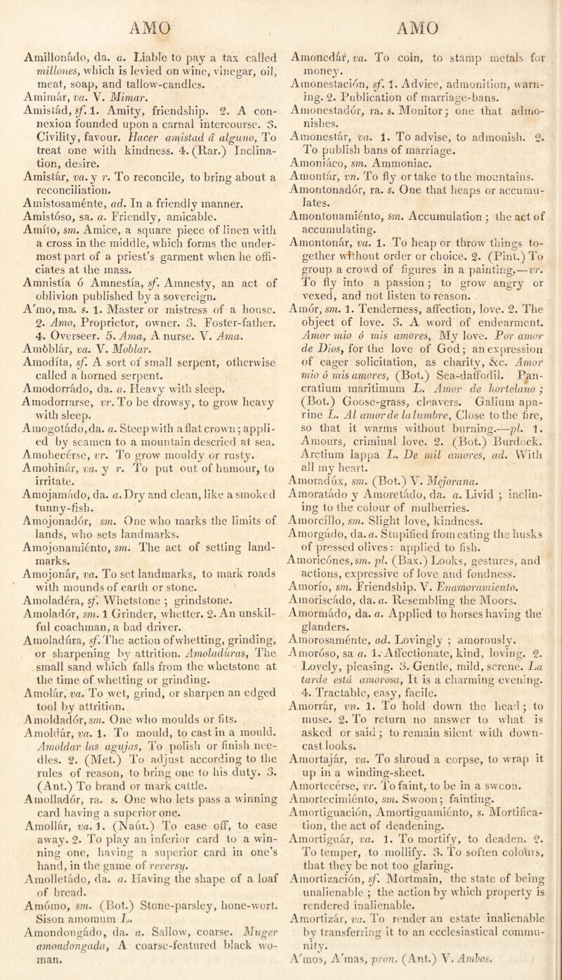 AMO AMO Amillonado, da. a. Liable to pay a tax called millones, which is levied on wine, vinegar, oil, meat, soap, and tallow-candles. Ami mar, va. V. Mimar. Amistad, sf. 1. Amity, friendship. 2. A con¬ nexion founded upon a carnal intercourse. 3. Civility, favour. Hacer amistad á alguno, To treat one with kindness. 4. (Rar.) Inclina¬ tion, desire. Amistar, va. y r. To reconcile, to bring about a reconciliation. Amistosaménte, ad. In a friendly manner. Amistóso, sa. a. Friendly, amicable. Amito, sm. Amice, a square piece of linen with a cross in the middle, which forms the under¬ most part of a priest’s garment when he offi¬ ciates at the mass. Amnistía ó Ámnestía, sf. Amnesty, an act of oblivion published by a sovereign. A'mo, ma. s. 1. Master or mistress of a house. % Amo, Proprietor, owner. 3. Foster-father. 4. Overseer. 5. Ama, A nurse. V. Ama. Amóblár, va. V. Moblar. Amodíta, sf. A sort of small serpent, otherwise called a homed serpent. A modorrado, da. a. Heavy witli sleep. Amodorrarse, vr. To be drowsy, to grow heavy with sleep. Amogotado,da. a. Steep with a flat crown; appli¬ ed by seamen to a mountain descried at sea. Amohecerse, vr. To grow mouldy or rusty. Amohinar, va. y r. To put out of humour, to irritate. Amojamado, da. «.Dry and clean, like a smoked tunny-fish. Amojonador, sm. One who marks the limits of lands, who sets landmarks. Amojonamiento, sm. The act of setting land¬ marks. Amojonar, va. To set landmarks, to mark roads with mounds of earth or stone. Amoladera, sf. Whetstone ; grindstone. Amolador, sm. 1 Grinder, whetter. 2. An unskil¬ ful coachman, a bad driver. Amoladura, sf. The action of whetting, grinding, or sharpening by attrition. Amoladuras, The small sand which falls from the whetstone at the time of whetting or grinding. Amolar, va. To wet, grind, or sharpen an edged tool by attrition. Amoldador, sm. One who moulds or fits. Amoldar, va. 1. To mould, to cast in a mould. Amoldar las agujas, To polish or finish nee¬ dles. 2. (Met.) To adjust according to the rules of reason, to bring one to his duty. 3. (Ant.) To brand or mark cattle. Amollador, ra. s. One who lets pass a winning card having a superior one. Amollar, va.1. (Naur.) To ease off, to ease away. 2. To play an inferior card to a win¬ ning one, having a superior card in one’s hand, in the game of reversy. Amolletádo, da. a. Having the shape of a loaf of bread. Amómo, sm. (Bot.) Stone-parsley, hone-wort. Sisón amomum L. Amondongado, da. a. Sallow, coarse. Muger amondongada, A coarse-featured black wo¬ man. Amoncdáf, va. To coin, to stamp metals for money. Amonestación, sf. 1. Advice, admonition, warn¬ ing. 2. Publication of marriage-bans. Amonestador, ra. s. Monitor; one that admo¬ nishes. Amonestar, va. 1. To advise, to admonish. 2. To publish bans of marriage. Amoniaco, sm. Ammoniac. Amontar, vn. To fly or take to the mountains. Amontonador, ra. s. One that heaps or accumu¬ lates. Amontonamiento, sm. Accumulation ; the act of accumulating. Amontonar, va. 1. To heap or throw things to¬ gether without order or choice. 2. (Pint.) To group a crowd of figures in a painting.—vr. To fly into a passion; to grow angry or Amxed, and not listen to reason. Amor, sm. 1. Tenderness, affection, love. 2. The object of love. 3. A word of endearment. Amor mió ó mis amores, My love. Por amor de Dios, for the love of God; an expression of eager solicitation, as charity, &c. Amor mió ó mis amores, (Bot.) Sea-daffodil. Pan¬ cratium maritimum L. Amor de hortelano; (Bot.) Goose-grass, cleavers. Galium apa- rine L. Al amorde lalumbre, Close to the fire, so that it warms without burning.—pi. 1. Amours, criminal love. 2. (Bot.) Burdock. Arctium lappa L. De mil amores, ad. With all my heart. Amoradux, sm. (Bot.) V. Mejorana. Amoratado y Amoratado, da. a. Livid ; inclin¬ ing to the colour of mulberries. Amorcillo, sm. Slight love, kindness. Amorgádo, da. a. Stupified from eating the husks of pressed olives : applied to fish. Amoricones, sm. pi. (Bax.) Looks, gestures, and actions, expressive of love and fondness. Amorío, sm. Friendship. V. Enamoramiento. Amoriscado, da. a. Resembling the Moors. Amormado, da. a. Applied to horses having the glanders. Amorosamente, ad. Lovingly ; amorously. Amoroso, sa a. 1. Affectionate, kind, loving. 2. Lovely, pleasing. 3. Gentle, mild, serene. La tarde está amorosa, It is a charming evening. 4. Tractable, easy, facile. Amorrar, vn. 1. To hold down the head ; to muse, 2. To return no answer to what is asked or said ; to remain silent with down¬ cast looks. Amortajar, va. To shroud a corpse, to wrap it up in a winding-sheet. Amortecérse, vr. To faint, to be in a swoon. Amortecimiento, sm. Swoon; fainting. Amortiguación, Amortiguamiento, s. Mortifica¬ tion, the act of deadening. Amortiguar, va. 1. To mortify, to deaden. 2. To temper, to mollify. 3. To soften colohrs, that they be not too glaring. Amortización, sf. Mortmain, the state of being unalienable ; the action by which property is rendered inalienable. Amortizar, va. To render an estate inalienable by transferring it to an ecclesiastical commu¬ nity. A'mos, A'mas, pron. (Ant.) Y. Ambos.