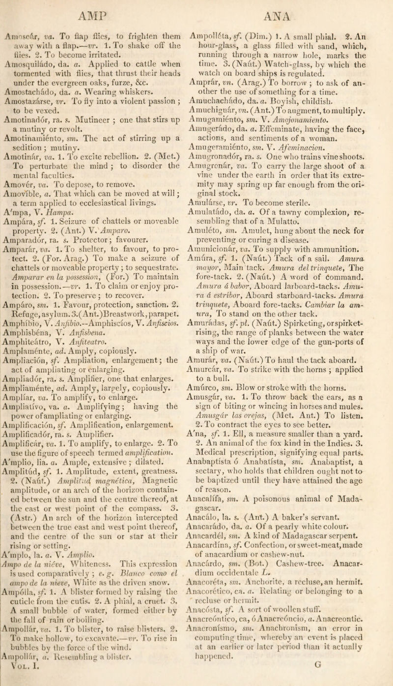 Amosoúr, va. To flap flies, to frighlen them away with a flap.—vr. 1. To shake off the flies. 2. To become irritated. Amosquilado, da. a. Applied to cattle when tormented with flies, that thrust their heads under the evergreen oaks, furze, &c. Amostachado, da. a. Wearing whiskers. Amostazarse, vr. To fly into a violent passion ; to be vexed. Amotinadór, ra. s. Mutineer ; one that stirs up a mutiny or revolt. Amotinamiento, sm. The act of stirring up a sedition ; mutiny. Amotinar, va. 1. To excite rebellion. 2. (Met.) To pertúrbate the mind ; to disorder the mental faculties. Amover, va. To depose, to remove. Amovible, a. That which can be moved at will; a term applied to ecclesiastical livings. A'mpa, V. Hampa. Ampara, sf. 1. Seizure of chattels or moveable property. 2. (Ant.) VV Amparo. Amparador, ra. s. Protector; favourer. Amparar, va. 1. To shelter, to favour, to pro¬ tect. 2. (For. Arag.) To make a seizure of chattels or moveable property; to sequestrate. Amparar en la possession, (For.) To maintain in possession.—vr. 1. To claim or enjoy pro¬ tection. 2. To preserve ; to recover. Ampáro, sm. 1. Favour, protection, sanction. 2. Refuge, asylum. 3.(Ant.)Breastvvork, parapet. Amphíbio, V. Anfibio.—Amphiscíos, V. Anfiscios. Amphisbéna, V. Anfisbena. Amphiteátro, V. Anfiteatro. Amplaménte, ad. Amply, copiously. Ampliación, sf. Ampliation, enlargement; the act of ampliating or enlarging. Ampliador, ra. s. Amplifler, one that enlarges. Ampliaménte, ad. Amply, largely, copiously. Ampliar, va. To amplify, to enlarge. Ampliativo, va. a. Amplifying; having the power of ampliating or enlarging. Amplificación, sf. Amplification, enlargement. Amplificadór, ra. s. Amplifier. Amplificar, va. 1. To amplify, to enlarge. 2. To use the figure of speech termed amplification. A'mplio, lia. a. Ample, extensive ; dilated. Amplitud, sf. 1. Amplitude, extent, greatness. 2. (Naút.) Amplitud magnética, Magnetic amplitude, or an arch of the horizon contain¬ ed between the sun and the centre thereof, at the east or west point of the compass. 3. (Astr.) An arch of the horizon intercepted between the true cast and west point thereof, and the centre of the sun or star at their rising or setting. A'mplo, la. a. V. Amplio. i Ampo de la niéve, Whiteness. This expression is used comparatively ; e. g. Blanco como el ampode la nieve, White as the driven snow. Ampólla, sf. 1. A blister formed by raising the cuticle from the cutis. 2. A phial, a cruet. 3. A small bubble of water, formed either by the fall of rain or boiling. lAmpollár, va. 1. To blister, to raise blisters. 2. To make hollow', to excavate.—vr. To rise in bubbles bv the force of the wind. Ampollar, a. Resembling a blister. I \OL. 1. Ampolléta, sf. (Dim.) 1. A small phial. 2. An hour-glass, a glass filled with sand, which, running through a narrow hole, marks the time. 3. (Naút.) Watch-glass, by which the watch on board ships is regulated. Amprár, vn. (Arag.) To borrow ; to ask of an¬ other the use of something for a time. Amuchachado, da. a. Boyish, childish. Amuehiguár,wi. (Ant.) To augment, to multiply. Amugamiento, sm. V. Amojonamiento. Amugerádo, da. a. Effeminate, having the face, actions, and sentiments of a woman. Amugeramiénto, sm. V. Afeminación. Amugronadór, ra. s. One who trains vine shoots. Amugronar, va. To carry the large shoot of a vine under the earth in order that its extre¬ mity may spring up far enough from the ori¬ ginal stock. Amularse, vr. To become sterile. Amulatado, da. a. Of a tawny complexion, re¬ sembling that of a Mulatto. Amuléto, sm. Amulet, hung about the neck for preventing or curing a disease. Amunicionár, va. To supply with ammunition. Amura, sf. 1. (Naút.) Tack of a sail. Amura mayor, Main tack. Amura del trinquete, The fore-tack. 2. (Naút.) A word of Command. Amura á babor, Aboard larboard-tacks. Amu¬ ra á estribor, Aboard starboard-tacks. Amura trinquete, Aboard fore-tacks. Cambiar la am¬ ura, To stand on the other tack. Amurúdas, sf.pl. (Naút.) Spirketing, orspirket- rising, the range of planks between the water ways and the lower edge of the gun-ports of a ship of war. Amuffir, va. (Naút.) To haul the tack aboard. Amurcar, va. To strike with the horns ; applied to a bull. Amúrco, sm. Blow or stroke with the horns. Amusgúr, va. 1. To throw back the ears, as a sign of biting or wincing in horses and mules. Amusgár las orejas, (Met. Ant.) To listen. 2. To contract the eyes to see better. A'na, sf. 1. Ell, a measure smaller than a yard. 2. An animal of the fox kind in the Indies. 3. Medical prescription, signifying equal parts. Anabaptista ó Anabatista, sm. Anabaptist, a sectary, who holds that children ought not to be baptized until they have attained the age of reason. Anacalifa, sm. A poisonous animal of Mada¬ gascar. Anacálo, la. s. (Ant.) A baker’s servant. Anacarúdo, da. a. Of a pearly white colour. Anacardél, sm. A kind of Madagascar serpent. Anacardina, sf. Confection, or sweet-meat, made of anacardium or cashew-nut. Anacúrdo, sm. (Bot.) Cashew-tree. Anacar¬ dium occidentale L. Anacoreta, sm. Anchorite, a recluse, an hermit. Anacorético, ca. a. Relating or belonging to a recluse or hermit. Anacósta, sf. A sort of woollen stuff. Anacreóntico, ca, ó Anacreóncio, a. Anacreontic. Anacronismo, sm. Anachronism, an error in computing time, whereby an event, is placed at an earlier or later period than it actually happened. G