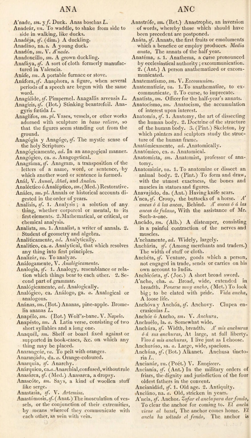 A'nade, sm. y/. Duck. Anas boschasL. Anadeár, vn. To waddle, to shake from side to side in walking, like ducks. Anadéja, sf. (dim.) A duckling. Anadino, na. s. A young duck. Anadón, sm. V. A'nade. Anadoncillo, sm. A grown duckling. Anafáya, sf. A sort of cloth formerly manufac¬ tured in Valencia. Anafe, sm. A portable furnace or stove. Anáfora, sf. Anaphora, a figure, when several periods of a speech are begun with the same word. Anagálide, sf. Pimpernel. Anagallis arvensis L. Anagiris, sf (Bot.) Stinking beantrefoil. Ana- gyris fcetida L. Anáglifos, sm.pl. Vases, vessels, or other works adorned with sculpture in basso relievo, so that the figures seem standing out from the ground. Anagógia y Anagoge, sf. The mystic sense of the holy Scripture. Anagógicamente, ad. In an anagogical manner. Anagógico, ca. a. Anagogetical. Anagrama, sf. Anagram, a transposition of the letters of a name, word, or sentence, by which another word or sentence is formed. Anal, V. Anual, Afial, and Anales. Analéctico ó Analéptico, sm. (Med.) Restorative. Anales, sm.pl. Annals or historical accounts di¬ gested in the order of years. Análisis, sf. 1. Analysis ; a solution of any thing, whether corporeal or mental, to its first elements. 2.Mathematical, or critical, or chemical analysis. Analista, sm. 1. Annalist, a writer of annals. 2. Student of geometry and algebra. Analíticamente, ad. Analytically. Analítico, ca. a. Analytical, that which resolves any thing into first principles. Analizar, va. To analyze. Análogamente, V. Analógicamente. Analogía, sf. 1. Analogy, resemblance or rela¬ tion which things bear to each other. 2. Se¬ cond part of grammar. Analógicamente, ad. Analogically. Analógico, ca. Análogo, ga. a. Analogical or analogous. Anánas, sm. (Bot.) Ananas, pine-apple. Brome- lia ananas L. Anapélo, sm. (Bot.) Wolf’s-bane. V. Napelo. Anapésto, sm. A Latin verse, consisting of two short syllables and a long one. Anaquel, sm. Shelf or board fixed against or supported in book-cases, &c. on which any thing may be placed. Anarangeár, va. To pelt with oranges. A.naranjádo, da. a. Orange-coloured. Anarquía, sf. Anarchy. Anárquico, ca.a. Anarchial,confused, withoutrule Anasárca, sf. (Med.) Anasarca, a dropsy. Añascóte, sm. Says, a kind of woollen stuff like serge. Anastasia, sf. V. Artemisa. Anastomosis, sf (Anat.) The inosculation of ves¬ sels, or the conjunction of their extremities, by means whereof they communicate with each other, as vein with vein. Anastrófe, sm. (Ret.) Anastrophe, an inversion of words, whereby those which should have been precedent are postponed. Anáta, sf. Annats, the first fruits or emoluments which a benefice or employ produces. Media anata, The annats of the half year. Anatéma, s. 1. Anathema, a curse pronounced by ecclesiastical authority; excommunication. 2. (Ant.) A person anathematized or excom¬ municated. Anatematísmo, sm. V. Excomunión. Anatematizár, va. 1. To anathematize, to ex¬ communicate, 2. To curse, to imprecate. Anatista, sm. Officer for the half-year’s annats. Anatocismo, sm. Anatocism, the accumulation of interest upon interest. Anatomía, sf. 1. Anatomy, the art of dissecting the human body. 2. Doctrine of the structure of the human body. 3. (Pint.) Skeleton, by which painters and sculptors study the struc¬ ture of the human frame. Anatómicamente, ad. Anatomically. Anatómico, ca. a. Anatomical. Anatomista, sm. Anatomist, professor of ana¬ tomy. Anatomizár, va. 1. To anatomize or dissect an animal body. 2. (Pint.) To form and draw, with the utmost exactness, the bones and muscles in statues and figures. Anavajádo, da. (Ant.) Having knife scars. A'nca, sf. Croup, the buttocks of a horse. A' ancas ó á las ancas, Behind. A' ancas 6 á las ancas defidano, With the assistance of Mr. Such-a-one. Ancádo, sm. (Alb.) A distemper, consisting in a painful contraction of the nerves and muscles. Amichamente, ad. Widely, largely. Anchária, sf. (Among merchants and traders.) The width of stuff or cloth. Anchéta, sf. Venture, goods which a person, not engaged in trade, sends or carries on his own account to India. Anchicorta, sf. (Joe.) A short broad sword. A'ncho, cha. a. Broad, wide, extended in breadth. Ponerse muy ancho, (Met.) To look big; to be elated with pride. Vida ancha, A loose life. Anchova y Anchoa, sf. Anchovy. Clupea en- crasicolas L. Anchor ó Ancho, sm. V. Anchura, Anchuélo, la. a. Somewhat wide. Anchura, sf. Width, breadth. A' mis anchuras ó á sus anchuras, At large, at full liberty. Vivo á mis anchuras, I live just as I choose. Anchuroso, sa. a. Large, wide, spacious. Anchusa, sf. (Bot.) Alkanet. Anchusa tincto- ria L. Ancianár, vn. (Poét.) V. Envejecer. Ancianía, sf. (Ant.) In the military orders of friars, the dignity and jurisdiction of the four oldest fathers in the convent. Ancianidád, sf. 1. Old age. 2. Antiquity. Anciáno, na. a. Old, stricken in years. A'ncla, sf. Anchor. Zafar el ancla para dar fondo, To clear the anchor for coming to. El ancla viene al baxel, The anchor comes home. El ancla ha sollado el fondo, The anchor is