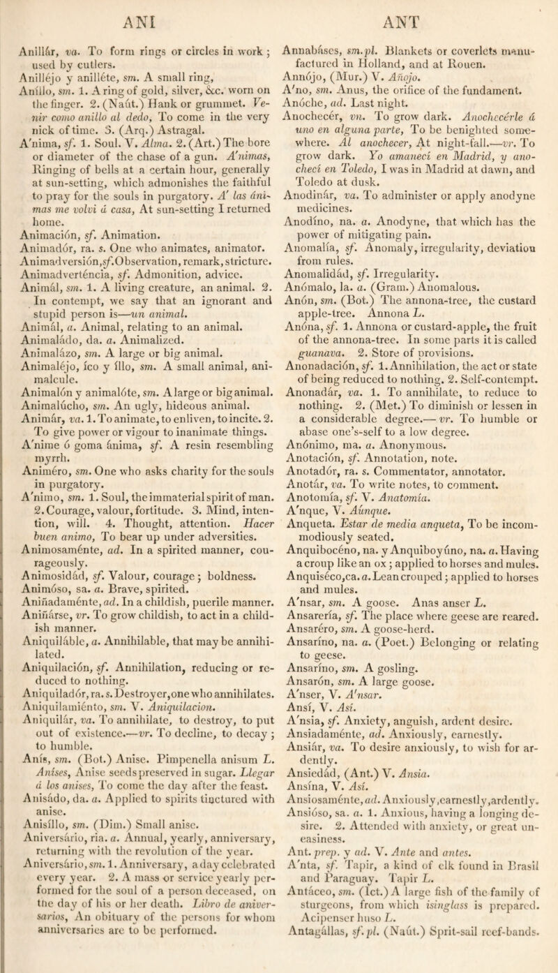 Anillar, va. To form rings or circles in work ; used by cutlers. Anilléjo y anilléte, sm. A small ring, Anillo, sm. 1. A ring of gold, silver, ¿cc. worn on the finger. 2. (Naút.) Hank or grummet. Ve¬ nir como anillo al dedo, To come in the very nick of time. 5. (Arq.) Astragal. A'nima, sf. 1. Soul. V. Alma. 2. (Art.) The bore or diameter of the chase of a gun. A'nimas, Hinging of bells at a certain hour, generally at sun-setting, which admonishes the faithful to pray for the souls in purgatory. Á las áni- mas me volví <1 casa, At sun-setting I returned home. Animación, sf. Animation. Animador, ra. s. One who animates, animator. Animadversión,sf.Observation, remark, stricture. Animadverténcia, sf. Admonition, advice. Animal, sm. 1. A living creature, an animal. 2. In contempt, we say that an ignorant and stupid person is—un animal. Animal, a. Animal, relating to an animal. Animaládo, da. a. Animalized. Animalazo, sm. A large or big animal. Animaléjo, ico y íllo, sm. A small animal, ani¬ malcule. Animalón y animalóte, sm. A large or big animal. Animalucho, sm. An ugly, hideous animal. Animúr, va. 1. To animate, to enliven, to incite. 2. To give power or vigour to inanimate things. A'nime ó goma ánima, sf. A resin resembling myrrh. Animéro, sm. One who asks charity for the souls in purgatory. A'nimo, sm. 1. Soul, the immaterial spirit of man. 2.Courage, valour, fortitude. 3. Mind, inten¬ tion, will. 4. Thought, attention. Hacer buen animo, To bear up under adversities. Animosaménte, ad. In a spirited manner, cou¬ rageously. Animosidad, sf. Valour, courage; boldness. Animóso, sa. a. Brave, spirited. Aniñadaménte.ad. In a childish, puerile manner. Aniñarse, vr. To grow childish, to act in a child¬ ish manner. Aniquihrble, a. Annihilable, that maybe annihi¬ lated. Aniquilación, sf. Annihilation, reducing or re¬ duced to nothing. Aniquilador, ra. s. Destroyer,one who annihilates. Aniquilamiento, sm. V. Aniquilación. Aniquilar, va. To annihilate, to destroy, to put out of existence.—vr. To decline, to decay ; to humble. Anís, sm. (Bot.) Anise. Pimpenella anisum L. Anises, Anise seeds preserved in sugar. Llegar d los anises, To come the day after the feast. Anisádo, da. a. Applied to spirits tinctured with anise. Anisillo, sm. (Dim.) Small anise. Aniversario, ria. a. Annual, yearly, anniversary, returning with the revolution of the year. Aniversario, sm. 1. Anniversary, a day celebrated every year. 2. A mass or service yearly per¬ formed for the soul of a person deceased, on ttie day of his or her death. Libro de aniver¬ sarios, An obituary of the persons for whom anniversaries are to be performed. Annabfiscs, sm.pl. Blankets or coverlets manu¬ factured in Holland, and at Rouen. Annojo, (Mur.) V. Añojo. A'no, sm. Anus, the orifice of the fundament. Anoche, ad. Last night. Anochecér, vn. To grow dark. Anochecerle á uno en alguna parte, To be benighted some¬ where. Al anochecer, At night-fall.—vr. To grow dark. Yo amanecí en Madrid, y ano¬ checí en Toledo, I was in Madrid at dawn, and Toledo at dusk. Anodinúr, va. To administer or apply anodyne medicines. Anodino, na. a. Anodyne, that which has the power of mitigating pain. Anomalía, sf. Anomaly, irregularity, deviation from rules. Anomalidád, sf. Irregularity. Anómalo, la. a. (Gram.) Anomalous. Anón, sm. (Bot.) The annona-tree, the custard apple-tree. Annona L. Anona, sf 1. Annona or custard-apple, the fruit of the annona-tree. In some parts it is called guanava. 2. Store of provisions. Anonadación, sf. 1. Annihilation, the act or state of being reduced to nothing. 2. Self-contempt. Anonadar, va. 1. To annihilate, to reduce to nothing. 2. (Met.) To diminish or lessen in a considerable degree.— vr. To humble or abase one’s-self to a low degree. Anónimo, ma. a. Anonymous. Anotación, sf. Annotation, note. Anotadór, ra. s. Commentator, annotator. Anotar, va. To write notes, to comment. Anotomía, sf. V. Anatomía. A'nque, V. Aunque. Anqueta. Estar de media anqueta, To be incom¬ modiously seated. Anquibocéno, na. y Anquiboyuno, na. a. Having a croup like an ox; applied to horses and mules. AnquisecOjCa.a.Leancrouped; applied to horses and mules. A'nsar, sm. A goose. Anas anser L. Ansareria, sf. The place where geese are reared. Ansaréro, sm. A goose-herd. Ansarino, na. a. (Poet.) Belonging or relating to geese. Ansarino, sm. A gosling. Ansarón, sm. A large goose. A'nser, V. A'nsar. Ansí, V. Así. A'nsia, sf. Anxiety, anguish, ardent desire. Ansiadaménte, ad. Anxiously, earnestly. Ansiár, va. To desire anxiously, to wish for ar¬ dently. Ansiedad, (Ant.) V. Ansia. Ansína, V. Así. Ansiosamónte, ad. Anxiously .earnestly, ardently. Ansióso, sa. a. 1. Anxious, having a longing de¬ sire. 2. Attended with anxiety, or great un¬ easiness. Ant. prep, y ad. V. Ante and antes. A'nta, sf. Tapir, a kind of elk found in Brasil and Paraguay. Tapir L. Antáceo, sm. (let.) A large fish of the family of sturgeons, from which isinglass is prepared. Acipenser huso L. Antagúllas, sf.pl. (Naút.) Sprit-sail reef-bands.