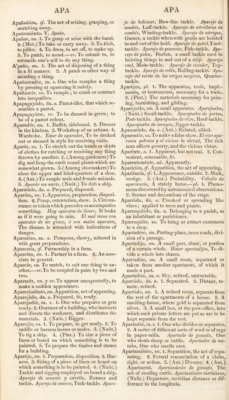 Apafiadúra, sf. The act of seizing, grasping, or snatching away. Apañamiénto. V. Apaño. Apañar, va. 1. To grasp or seize with the hand. % (Met.) To take or carry away. 3. To filch, to pilfer. 4. To dress, to set off, to make up. 5. To patch, to mend.—vr. To submit to, to reconcile one’s self to do any thing. A'paño, sm. 1. The act of disposing of a thing in a fit manner. 2. A patch or other way of mending a thing. Apañuscadór, ra. s. One who rumples a thing by pressing or squeezing it rudely. Apañuscár, va. To rumple ; to crush or contract into inequalites. Apapagayado, da. a. Parrot-like, that which re¬ sembles a parrot. Apapagayárse, vr. To be dressed in green 5 to be of a parrot colour. Aparador, sm. 1. Buffet, sideboard. 2. Dresser in the kitchen. 3. Workshop of an artizan. 4. Wardrobe. Estar de aparador, To be decked out or dressed in style for receiving visits. Aparar, va. 1. To stretch out the hands or skirts of clothes for catching or receiving any thing thrown by another. 2. (Among gardeners) To dig and heap the earth round plants which are somewhat grown. 3. (Among shoemakers) To close the upper and hind-quarters of a shoe. 4. (Ant.) To couple male and female animals. 5. Aparar un navio, (Naut.) To dub a ship. Aparatado, da. a. Prepared, disposed. Aparato, sm. 1. Apparatus, preparation, disposi¬ tion. 2. Pomp, ostentation, show. 3. Circum¬ stance or token which precedes or accompanies something. Hay aparatos de llover, It looks as if it were going to rain. El mal viene con aparatos de ser grave, ó con malos aparatos, The disease is attended tvith indications of danger. Aparatoso, sa. a. Pompous, showy, ushered in with great preparations. Aparcería, sf. Partnership in a farm. Aparcéro, sm. 1. Partner in a farm. 2* An asso¬ ciate in general. Apareár, va. To match, to suit one thing to an¬ other.—vr. To be coupled in pairs by two and two. Aparacér, vn. y vr. To appear unexpectedly, to make a sudden appearance. Aparecimiento, sm. Apparition, act of appearing. Aparejádo, da. a. Prepared, fit, ready. Aparejador, ra. s. 1. One who prepares or gets ready. 2. Overseer of a building, who instructs and directs the workmen, and distributes the materials. 3. (Naut.) Rigger. Aparejár, va. 1. To prepare, to get ready. 2. To saddle or harness horses or mules. 3. (Naút.) To rig a ship. 4. (Pint.) To size a piece of linen or board on which something is to be painted. 5. To prepare the timber and stones for a building. Aparéjo, sm. 1. Preparation, disposition. 2. Har¬ ness. 3. Sizing of a piece of linen or board on which something is to be painted. 4. (Naut.) Tackle and rigging employed on board a ship. Aparejo de amante y estrella, Runner and tackle. Aparejo de amura, Tack-tackle. Apare¬ jo de bolinear, Bow-line tackle. Aparejo de combés, Luff-tackle. Aparejo de estrelleras de combés, Winding-tackle. Aparejo de estrique, Garnet, a tackle wherewith goods are hoisted in and out of the hold. Aparejo de peñol, Yard- tackle. Aparejo de pescante, Fish-tackle. Apa¬ rejo de polea, Burton, a small tackle used in hoisting things in and out of a ship. Aparejo real, Main-tackle. Aparejo de virador, Top- tackle. Aparejo de rolin, Rolling-tackle. Apa¬ rejo del tercio de las vergas mayores, Quarter- tackle. Aparéjos, pl. 1. The apparatus, tools, imple¬ ments, or instruments, necessary for a trade. 2. (Pint.) The materials necessary for prim¬ ing, burnishing, and gilding. Aparejuélo, sm. A small apparatus. Aparejados, (Naut.) Small-tackle. Aparejados de portas, Port-tackle. Aparejuelos de rizos, Reef-tackle. Aparejados de socayre, Jigger-tackle. Aparentado, da. a, (Ant.) Related, allied. Aparentar, va. To make a false show. El rico apa¬ renta pobreza y el vicioso la virtud, The rich man affects poverty, and the vicious virtue. Aparénte, a. 1. Apparent, but not real. 2. Con¬ venient, seasonable, fit. Aparentemente, ad. Apparently. Aparición, sf. Apparition, the act of appearing. Apariencia, sf. 1. Appearance, outside. 2. Mark, vestige. 3. (Ant.) Probability. Caballo de apariencia, A stately horse.—pl. 1. Pheno¬ mena discovered by astronomical observations. 2. Scenes and decorations of the stage. Aparrado, da. a. Crooked or spreading like vines ; applied to trees and plants. Aparroquiado, da. a. Belonging to a parish, as an inhabitant or parishioner. Aparroquiar, va. To bring or attract customers to a shop. Apartadero, sm. Parting-place, cross roads, divi¬ sion of a passage. Apartadijo, sm. A small part, share, or portion of a certain whole. Hacer apartadijos, To di¬ vide a whole into shares. Apartadizo, sm. A small room, separated or taken from another apartment, of which it made a part. Apartadizo, za. a. Shy, retired, untractable. Apartado, da. a. 1. Separated. 2. Distant, re¬ mote, retired. Apartado, sm. 1. A retired room, separate from the rest of the apartments of a house. 2. A smelting-house, where gold is separated from silver. 3. A small box, at the post-office, into which such private letters are put as are to be kept separate from the rest. Apartador, ra. s. 1. One who divides or separates. 2. A sorter of diffierent sorts of wool or of rags in paper-mills. Apartado de ganado, One who steals sheep or cattle. Apartador de me¬ tales, One who smelts ores. Apartamiento, sm. 1. Separation, the act of sepa¬ rating, 2. Formal renunciation of a claim, right, or action. 3. (Ant.) Divorce. 4. (Ant.) Apartment. Apartamiento de ganado, The act of stealing cattle. Apartamiento meridiano, (Naút.) Departure, meridian distance or dif¬ ference in the longitude.