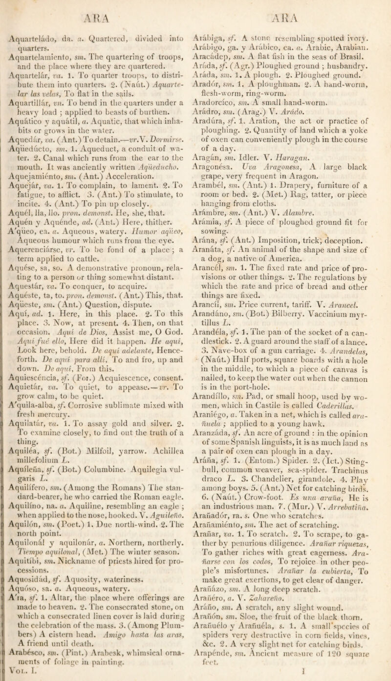 A R A Aquarteládo, da. a. Quartered, divided into quarters. Aquartelamiento, sm. The quartering of troops, and the place where they are quartered. Aquartelár, va. 1. To quarter troops, to distri¬ bute them into quarters. 2. (Naut.) Aquarte- lar las velas, To flat in the sails. Aquartillár, vn. To bend in the quarters under a heavy load ; applied to beasts of burthen. Aq uático y aquátil, a. Aquatic, that which inha¬ bits or grows in the water. Aquedar, va. (Ant.) To detain.'—vr.Y. Dormirse. i Aqüedúcto, sm. 1. Aqueduct, a conduit of -wa¬ ter. 2. Canal which runs from the ear to the mouth. It was anciently written Aqueducho. Aquejamiénto, sm. (Ant.) Acceleration. Aquejar, va. 1. To complain, to lament. 2. To fatigue, to afflict. 3. (Ant.) To stimulate, to incite. 4. (Ant.) To pin up closely. Aquél, 11a, Ho. pron. demonst. He, she, that. Aquén y Aquénde, ad. (Ant.) Here, thither. A'qiieo, ea. a. Aqueous, watery. Humor aq'iieo, Aqueous humour which runs from the eye. Aquerenciarse, vr. To be fond of a place ; a term applied to cattle. Aquése, sa, so. A demonstrative pronoun, rela¬ ting to a person or thing somew hat distant. Aquestár, va. To conquer, to acquire. Aquéste, ta, to. pron. demonst. (Ant.) This, that. Aqüeste, sm. (Ant.) Question, dispute. Aquí, ad. 1. Here, in this place. 2. To this place. 3. Now, at present. 4. Then, on that occasion. Aquí de Dios, Assist me, O God. Aquífué ello, Here did it happen. He aquí. Look here, behold. De aquí adelante, Hence¬ forth. De aquí para allí, To and fro, up and down. De aquí, From this. Aquiescéncia, sf. (For.) Acquiescence, consent. Aquietar, va. To quiet, to appease.— vr. To grow calm, to be quiet. A'quila-alba, sf. Corrosive sublimate mixed with fresh mercury. Aqu latár, va. 1. To assay gold and silver. 2. I To examine closely, to find out the truth of a thing. Aquiléa, sf. (Bot.) Milfoil, yarrow. Achillea millefolium L. Aquilefia, sf. (Bot.) Columbine. Aquilegia vul¬ garis L. Aquilifero, sm. (Among the Homans) The stan¬ dard-bearer, he who carried the Roman eagle. Aquilino, na. a. Aquiline, resembling an eagle ; when applied to the nose, hooked. V. Aguileña. I Aquilón, sm. (Poet.) 1. Due north-wind. 2. The north point. Aquilonál y aquilonar, a. Northern, northerly. Tiempo aquilonal, (Met.) The winter season. Aquitibi, sm. Nickname of priests hired for pro¬ cessions. Aquosidád, sf. Aquosity, wateriness. Aquóso, sa. a. Aqueous, watery. A'ra, sf. 1. Altar, the place where offerings are made to heaven. 2. The consecrated stone, on which a consecrated linen cover is laid during the celebration of the mass. 3. (Among Plum¬ bers) A cistern head. Amigo hasta las aras, A friend until death. Arabésco, sm. (Pint.) Arabesk, whimsical orna¬ ments of foliage in painting. ARA Arábiga, sf. A stone resembling spotted ivory. Arábigo, ga. y Arábico, ca. a. Arabic, Arabian. Aracádcp, sm. A flat fish in the seas of Brasil. Arada, sf. (Agr.) Ploughed ground ; husbandry. Arada, sm. 1. A plough. 2. Ploughed ground. Arador, sm. 1. A ploughman. 2. A hand-wmrm, flesh-worm, ring-worm. Aradorcico, sm. A small hand-w'orm. Arádro, sm. (Arag.) V. Arádo. Aradura, sf. 1. Aration, the act or practice of ploughing. 2* Quantity of land which a yoke of oxen can conveniently plough in the course of a day. Aragán, sm. Idler. V. Haragan. Aragonésa. Uva Aragonesa, A large black grape, very frequent in Aragon. Arambél, sm. (Ant.) 1. Drapery, furniture of a room or bed. 2* (Met.) Rag, tatter, or piece hanging from cloths. Arámbre, sm. (Ant.) V. Alambre. Aramia, sf. A. piece of ploughed ground fit for sowing. Arana, sf. (Ant.) Imposition, trick; deception. Aranáta, sf. An animal of the shape and size of a dog, a native of America. Arancél, sm. 1. The fixed rate and price of pro¬ visions or other things. 2. The regulations by which the rate and price of bread and other things are fixed. Arancii, sm. Price current, tariff. V. Arancel. Arandáno, sm. (Bot.) Bilberry. Vacciniuin myr- tillus L. Arandela, sf. Í. The pan of the socket of a can¬ dlestick. 2. A guard around the staff of alance. 3. Nave-box of a gun carriage. 4. Arandelas, (Naut.) Half ports, square boards with a hole in the middle, to which a piece of canvas is nailed, to keep the water out when the cannon is in the port-hole. Arandillo, sm. Pad, or small hoop, used by wo¬ men, which in Castile is called Caderillas. Araniégo, a. Taken in a net, which is called ara¬ ñuela ; applied to a young hawk. Aranzáda, sf. An acre of ground : in the opinion of some Spanish linguists, it is as much land as a pair of oxen can plough in a day. Araña, sf 1. (Entom.) Spider. 2. (let.) Sting- bull, common weaver, sea-spider. Trachinus draco L. 3. Chandelier, girandole. 4. Plav among boys. 5. (Ant.) Net for catching birds. 6. (Naut.) Crow-foot. Es una araña, Fie is an industrious man. 7. (Mur.) V. Arrebatiña. Arañadór, ra. s. One who scratches. Arañamiento, sm. The act of scratching. Arañar, va. 1. To scratch. 2. To scrape, to ga¬ ther by penurious diligence. Arañar riquezas, To gather riches with great eagerness. Ara¬ ñarse con los codos, To rejoice in other peo¬ ple’s misfortunes. Arañar la cubierta, To make great exertions, to get clear of danger. Arañázo, sm. A long deep scratch. Arañéro, a. V. Zahareño. Aráño, sm. A scratch, any slight wound. Arañón, sm. Sloe, the fruit of the black thorn. Arañuélo y Arañuéla, s. 1. A smaH’spceies of spiders very destructive in corn fields, vines, &c. 2. A very slight net for catching birds. Arapénde, sm. Ancient measure of 120 square feet.