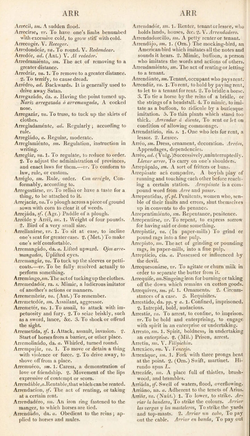 Arrecil, sm. A sadden flood. Arrecirse, vr. To have one’s limbs benumbed With excessive cold, to grow stiff with cold. Arrecogér. V. Recoger. Arredondear, va. To round. V. Redondear. Arredór, ad. (Ant.) V. Al rededor. Arredramiénto, sm. The act of removing to a greater distance. Arredrar, va. 1. To remove to a greater distance. 2. To terrify, to cause dread. Arredro, ad. Backwards. It is generally used to drive away Satan. Arregazado, da. a. Having the point turned up. Nariz arregazada ó arremangada, A cocked nose. Arregazár, va. To truss, to tuck up the skirts of clothes. Arregladamente, ad. Regularly ; according to rule. Arreglado, a. Regular, moderate. Arreglamiénto, sm. Regulation, instruction in writing. Arreglar, va. 1. To regulate, to reduce to order. 2. To adjust the administration of provinces, and enact laws for them.—vr. To conform to law, rule, or custom. Arréglo, sm. Rule, order. Con arreglo, Con¬ formably, according to. Arregostárse, vr. To relish or have a taste for a thing, to be attached to it. Arrejacár, va. To plough across apiece of ground sown with corn to clear it of weeds. Arrejáda, sf. (Agr.) Paddle of a plough. Arrélde y Arrél, sm. 1. Weight of four pounds. 2. Bird of a very small size. Arrellanarse, vr. 1. To sit at ease, to incline one’s seat for greater ease. g. (Met.) To make one’s self comfortable. Arremangado, da. a. Lifted upward. Ojos arre¬ mangados, Üplifted eyes. Arremangár, va. To tuck up the sleeves or petti¬ coats.—vr. To be fully resolved actually to perform something. Arremango,sm. The act of tucking up the clothes. Arremedador, ra. s. Mimic, a ludicrous imitator of another’s actions or manners. Arremembrár, va. (Ant.) To remember. Arremetedor, sm. Assailant, aggressor. Arremetér, va. 1. To assail, to attack with im¬ petuosity and fury. 2. To seize briskly, such as a sword, lance, &c. 3. To shock or offend the sight. Arremetida, sf. 1. Attack, assault, invasion, g. Start of horses from a barrier, or other place. Arremolinado, da. a. Whirled, turned round. Arrempujár, va. 1. To move or detain a thing with violence or force, g. To drive away, to shove off from a place. Arremuéco, sm. 1. Caress, a demonstration of love or friendship, g. Movement of the lips expressive of contempt or scorn. Arrendable,a.Rentable,that which can be rented. Arrendacion, sf. The act of renting, or taking at a certain rent. Arrendadéro, sm. An iron ring fastened to the manger, to which horses are tied. Arrendado, da. a. Obedient to the reins; ap¬ plied to horses and mules. Arrendador, sm. 1. Renter, tenant or lessee, who holds lands, houses, &c. g. V. Arrendadero. Arrendadorcillo, sm. A petty renter or tenant. Arrendajo, sm. 1. (Orn.) The mocking-bird, an American bird which imitates all the notes and sounds it hears. 2. Mimic, buffoon, a person who imitates the words and actions of others. Arrendamiénto, sm. The act of renting or letting to a tenant. Arrendante, sm. Tenant, occupant who pays rent. Arrendar, va. 1. To rent, to hold by paying rent, to let to a tenant for rent. g. To bridle a horse. 3. To tie a horse by the reins of a bridle, or the strings of a headstall. 4. To mimic, to imi¬ tate as a buffoon, to ridicule by a burlesque imitation. 5. To thin plants which stand too thick. Arrendar á diente, To rent or let on condition of allowing commonage. Arrendatario, ria. s. 1. One who lets for rent, a lessor. 2. Lessee. Arreo, sm. Dress, ornament, decoration. Arreos, Appendages, dependencies. Arréo, ad. (Vulg.Successively,uninterruptedly. Llevar arreo, To carry on one’s shoulders. Arrepápalo, sm. A sort of fritters or buns. Arrepásate acá compadre, A boyish play of running and touching each other before reach¬ ing a certain station. Arrepásate is a com¬ pound word from Arre and pasar. Arrepentidas, sf.pl. Penitents, women who, sen- ble of their faults and errors, shut themselves up in convents to do penance. Arrepentimiento, sm. Repentance, penitence. Arrepentirse, vr. To repent, to express sorrow for having said or done something. Arrepistár, va. (In paper-mills) To grind or pound rags into a fine pulp. Arrepisto, sm. The act of grinding or pounding rags, in paper-mills, into a fine pulp. Arrepticio, cia. a. Possessed or influenced by the devil. Arrequesonarse, vr. To agitate or churn milk in order to separate the butter from it. Arrequife, sm.Singeing iron for burning or taking olfthe dow'n which remains on cotton goods. Arrequives, sm. pi. 1. Ornaments. 2. Circum¬ stances of a case. 3. Requisites. Arrestádo, da. pp. y a. 1. Confined, imprisoned, g. Intrepid, bold, audacious. Arrestár, va. To arrest, to confine, to imprison. vr. To be bold and enterprising, to engage with spirit in an enterprise or undertaking. Arresto, sm. 1. Spirit, boldness, in undertaking an enterprise. 2. (Mil.) Prison, arrest. Arretín, sm. V. Filipichín. Arrexáco, sm. V. Vencejo. Arrexáque, sm. 1. Fork with three prongs bent at the point. 2. (Orn.) Swift, martinet. Hi- rundo apus L. Arrezáfe, sm. A place full of thistles, brush¬ wood, and brambles. Arriáda, sf. Swell of waters, flood, overflowing. Arriáno, na. a. Adherent to the tenets of Arius. Arriár, va. (Naút.) 1. To lower, to strike. Ar¬ mar la bandera, To strike the colours. Arriar las vergas y los masteleros, To strike the yards and top-masts. 2. Arriar un cabo, To pay out the cable. Arriar en banda, To pay out