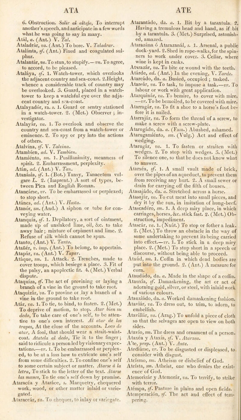 6. Obstruction. Salir al altujo, To interrupt another’s speech, and anticipate in a few words what he was going to say in many. Atál, a. (Ant.) V. Tal. Ataladrár, va. (Ant.) To bore. V. Taladrar. Atalanta, sf. (Ant.) Fixed and coagulated sul¬ phur. Atalantar, va. To stun, to stupifv.— vn. To agree, to accord, to be pleased. Atalaya, sf. 1. Watch-tower, which overlooks the adjacent country and sea-coast. 2.Height, whence a considerable track of country may be overlooked. 3. Guard, placed in a watch- tower to keep a watchful eye over the adja¬ cent country and s-°a-coast. Atalayador, ra. s. 1. Guard or sentry stationed in a watch-tower. 2. (Met.) Observer ; in¬ vestigator. Atalayar, va. 1. To overlook and observe the country and sea-coast from a watch-tower or eminence. 2. To spy or pry into the actions of others. Atalvína, sf. V. Talvina. Atambíen, ad. V. También. Atamiento, sm. 1. Pusillanimity, meanness of spirit. 2. Embarrassment, perplexity. Atún, ad. (Ant.) V. Tan. Atanásia, sf. 1. (Bot.) Tansy, Tanacetum vul- gare L. 2. (Imprent.) A sort of types, be¬ tween Pica and English Roman. Atancarse, vr. To be embarrassed or perplexed; to stop short. Atañes, ad. (Ant.) V. Hasta. Atanor, sm. (And.) A siphon or tube for con¬ veying water. Atanquía, sf. 1. Depilatory, a sort of ointment, made up of unslaked lime, oil, &c. to take away hair; mixture of orpiment and lime. 2. Refuse of silk which cannot be spun. Atanto, (Ant.) V. Tanto. Atañér, v. imp. (Ant.) To belong, to appertain. Atapár, va. (Ant.) V. Tapar. Ataque, sm. 1. Attack. 2. Trenches, made to cover troops, which besiege a place. 3. Fit of the palsy, an apoplectic fit. 4. (Met.) Verbal dispute. Ataquiza, sf. The act of provining or laying a branch of a vine in the ground to take root. Ataquizár, va. To provine or .lay a branch of a vine in the ground to take root. Atar, va. 1. To tie, to bind, to fasten. 2. (Met.) To deprive of motion, to stop. Atar bien su dedo, To take care of one’s self, to be atten¬ tive to one’s own interest. Al atar de los trapos, At the close of the accounts. Loco de atar, A fool, that should wear a strait-waist¬ coat. Atatela al dedo, Tie it to the finger ; said to ridicule a person led by visionary expec¬ tations.—vr. 1. To be embarrassed or perplex¬ ed, to be at a loss how to extricate one’s self from some difficulties. 2. To confine one’s self to some certain subject or matter. Atarse á la letra, To stick to the letter of the text. Atarse las manos, To tie one’s self down by promise. Ataracéa y Ataráce, s. Marquetry, chequered work, wood, or other matter inlaid or varié*- gated. Ataraceár, va. To chequer, to inlay or variegate. Atarantado, da. a. 1. Bit by a tarantula. 2. Having a tremulous head and hand, as if bit by a tarantula. 3. (Met.) Surprised, astonish¬ ed, amazed. Atarazána ó Atarazanál, s. 1. Arsenal, a public dock-yard. 2.Shed in rope-walks,for the spin¬ ners to work under cover. 3. Cellar, where wine is kept in casks. Atarazar, va. To bite or wound with the teeth. Atárde, ad. (Ant.) In the evening, V. Tarde. Atareado, da. a. Busied, occupied ; tasked. Atarear, va. To task, to impose a task.—vr. To labour or work with great application. Atarquinar, va. To bemire, to cover with mire. —vr. To be bemoiled, to be covered with mire. Atarragar, va. To fit a shoe to a horse’s foot be¬ fore it is nailed. Atarrajar, va. To form the thread of a screw, to make a screw with a screw-plate. Atarugado, da. a. (Fain.) Abashed, ashamed. Atarugamiénto, sm. (Vulg.) Act and effect of wedging. Atarugar, va. 1. To fasten or straiten with wedges. 2. To stop with wedges. 3. (Met.) To silence one, so that he does not know what to answer. Atarxéa, sf. 1. A small vault made of brick, over the pipes of an aqueduct, to prevent them from receiving any hurt. 2. A small sewer or drain for carrying off the filth of houses. Atasajado, da. a. Stretched across a horse. Atasajar, va. To cut meat into small pieces, and dry it by the sun, in imitation of bung-beef. Atascadéro, sm. Í. A deep miry place, in which carriages, horses, &c. stick fast. 2. (Met.) Ob¬ struction, impediment. Atascar, va. 1. (Naut.) To stop or fother a leak. 2. (Met.) To throw an obstacle in the way of some undertaking to prevent its being carried into effect.—vr. 1. To stick in a deep miry place. 2. (Met.) To stop short in a speech or discourse, without being able to proceed. Ataúd, sm. 1. Coffin in which dead bodies are put into the ground. 2. (Ant.) A measure for corn. Ataudádo, da. a. Made in the shape of a coffin. Atauxia, if. Damaskening, the art or act of adorning gold, silver, or steel, with inlaid w ork of various colours. Atauxiádo, da. a. Worked damaskening fashion. Ataviár, va. To dress out, to trim, to adorn, to embellish. Atavillár, va. (Arag.) To unfold a piece of cloth so that the selvages are open to view on both sides. Atavío, sm. The dress and ornament of a person. Ataxéa y Ataxia, sf. V. Atarxea. A'te, prep. (Ant.) V. Ante. Atediarse, vr. To be disgusted or displeased, to consider with disgust. Ateísmo, sm. Atheism or disbelief of God. Ateísta, sm. Atheist, one who denies the exist¬ ence of God. Atemorizar y Atemorar, va. To terrify, to strike with terror. Atémpa, sf. Pasture in plains and open fields. Atemperación, sf. The act and effect of tem¬ pering.