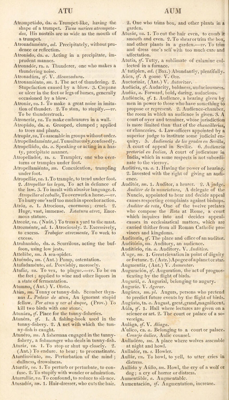 Atrompeládo, da. a. Trumpet-like, having the shape of a trumpet. Tiene narices atrompeta¬ das, His nostrils are as wide as the mouth of a trumpet. Atronadamente, ad. Precipitately, without pru¬ dence or reflection. Atronado, da. a. Acting in a precipitate, im¬ prudent manner. Atronador, ra. s. Thunderer, one who makes a thundering noise. Atronadura, sf. V. Alcanzadura. Atronamiénto, sm. 1. The act of thundering. 2. Stupefaction caused by a blow. 3. Crepane or ulcer in the feet or legs of horses, generally occasioned by a blow. Atronar, va. 1. To make a great noise in imita¬ tion of thunder. 2. To stun, to stupify.—vr. To be thunderstruck. Atronerár, va. To make embrasures in a wall. Atropádo, da. a. Grouped, clumped ; applied to trees and plants. Atroparla. To assemblein groups without order. Atropelladamente,ad. Tumultuously,confusedly. Atropelládo, da. a. Speaking or acting in a has¬ ty, precipitate manner. Atropelladór, ra. s. Trampler, one who over¬ turns or tramples under foot. Atropeliamiénto, sm. Conculcation, trampling under foot. Atropellár, va. 1. To trample, to tread under foot. 2. Atropellar las leyes, To act in defiance of the law. 3. To insult with abusive language.4. Atropellar al caballo, To overwork a horse.—vr. To hurry one’s self too much in speechor action. Atroz, a. 1. Atrocious, enormous; cruel. 2. Huge, vast, immense. Estatura atroz. Enor¬ mous stature. Atrozúr, va. (Naút.) To truss a yard to the mast. Atrozménte, ad. 1. Atrociously. 2. Excessively, to excess. Trabajar ati'ozmente, To work to excess. Atruhanado, da. a. Scurrilous, acting the buf¬ foon, using low jests. Attelábe, sm. A sea-spider. Atuéndo, sm. (Ant.) Pomp, ostentation. A tufad amén te, ad. Peevishly, morosely. Atufar, va. To vex, to plague.—vr. To be on the fret; applied to wine and other liquors in a state of fermentation. Atumno, (Ant.) V. Otoño. Atún, sm. Tunny or tunny-fish. Scomber thyn- nus L. Pedazo de atún, An ignorant stupid fellow. Por atún y ver al duque, (Prov.) To kill two birds with one stone. Atunara, sf. Place for the tunny-fisheries. Atunéra, sf. 1. A fishing-hook used in the tunny-fishery. 2. A net with which the tun¬ ny-fish is caught. Atunéro, sm. A fisherman engaged in the tunny- fishery, a fishmonger who deals in tunny-fish. Aturar, va. 1. To stop or shut up closely. 2. (Ant.) To endure, to bear; to procrastinate. Aturdimiento, sm. Perturbation of the mind ; dullness, drowsiness. A turdir, va. 1. To perturb or pertúrbate, to con¬ fuse. 2. To stupify with wonder or admiration. Aturrullar, va. To confound, to reduce to silence. Atusadór, sm. 1. Hair-dresser, who cuts the hair. 2. One who trims box, and other plants in a garden. Atusar, va. 1. To cut the hair even, to comb it smooth and even. 2. To shear or trim the box, and other plants in a garden.—vr. To trim and dress one’s self with too much care and affectation. Atutía, sf. Tutty, a sublimate of calamine col¬ lected in a furnace. A/ tutiplén, ad. (Bax.) Abundantly, plentifully. Auca, sf. A goose. V. Oca. Auctorizfir, (Ant.) V. Autorizar. Audacia, sf. Audacity, boldness, audaciousness. Audaz, a. Forward, bold, daring, audacious. Audiencia, sf. 1. Audience, a hearing given by men in power to those who have something to- propose or represent. 2. Audience-chamber, the room in which an audience is given. 3. A court of oyer and terminer, whose jurisdiction- is more limited than that of the chancillerias, or chanceries. 4. Law-officers appointed by a superior judge to institute some judicial en¬ quiry. 5. Audiencia de los grados en Sevilla, A court of appeal in Seville. 6. Audiencia pretorial en Indias, A court of judicature in India, which in some respects is not subordi¬ nate to the viceroy. Auditivo, va. a. 1. Having the power of hearing. 2. Invested with the right of giving an audi¬ ence. Auditor, sm. 1. Auditor, a hearer. 2. A judge. Auditor de la nunciatura, A delegate of the Nuncio, appointed to hear and decide appeal causes respecting complaints against bishops. Auditor de rota, One of the twelve prelates who compose the Rota at Rome, a court which inquires into and decides appeal- causes in ecclesiastical matters, which are carried thither from all Roman Catholic pro¬ vinces and kingdoms. Auditoría, sf. The place and office of an auditor. Auditorio, sm. Auditory, an audience. Auditorio, ria. a. Auditory. V. Auditivo. A'uge, sm. 1. Greatelevation in point of dignity or fortune. 2. (Astr.) Apogee of a planet or star. Augmentar, (Ant.) V. Aumentar. Auguración, sf. Auguration, the act of prognos¬ ticating bv the flight of birds. O v- C1 Augural, a. Augurial, belonging to augury. Augurar. Y. Agorar. Augures, sm.pl. Augurs, persons who pretend to predict future events by the flight of birds. Augusto, ta. a. August, great,grand,magnificent. A ula, f. 1. Hall where lectures are given on a science or art. 2. The court or palace of a so¬ vereign. Aulaga, sf. V. Aliaga. A'ulico, ca. a. Belonging to a court or palace. Consejo áxdico, Aulic counsel. Aulladéro, sm. A place where wolves assemble at night and howl. Aulladór, ra. s. Howler. Aullar, vn. To howl, to yell, to utter cries in distress. Aullido y Aúllo, sm. Howl, the cry of a w'olf or dog ; a cry of horror or distress. Aumentáble, a. Augmentablc. Aumentación, sf. Augmentation, increase.