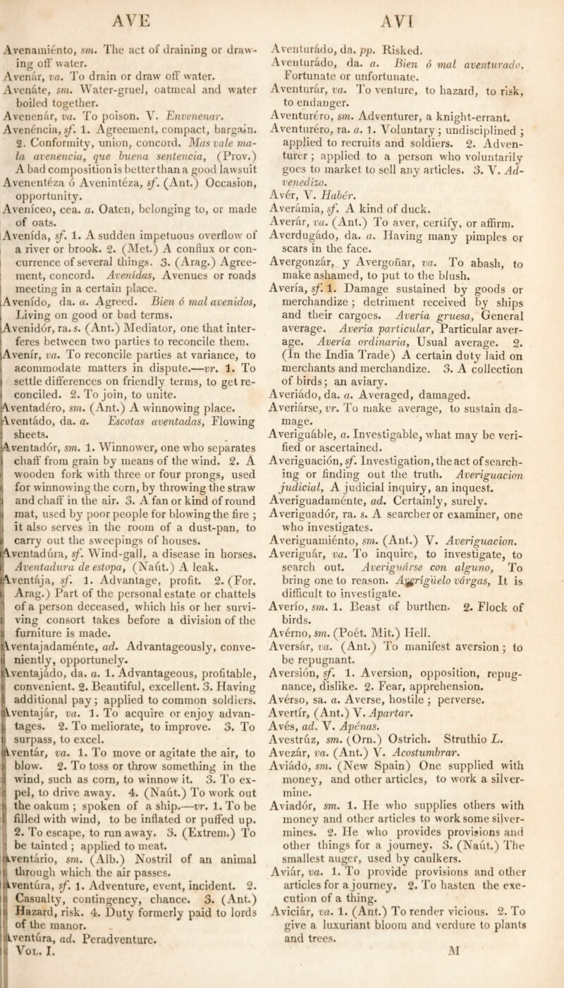 Avenamiento, sm. The act of draining or draw¬ ing: off water. Avenar, va. To drain or draw off water. Avenóte, sm. Water-gruel, oatmeal and water boiled together. Avenenar, va. To poison. V. Envenenar. Avenencia, sf. 1. Agreement, compact, bargain. 2. Conformity, union, concord. Mas vale ma¬ la avenencia, que buena sentencia, (Prov.) A bad composition is better than a good lawsuit Avenentéza ó Avenintéza, sf. (Ant.) Occasion, opportunity. Aveníceo, cea. a. Oaten, belonging to, or made of oats. Avenida, sf. 1. A sudden impetuous overflow of a river or brook. 2. (Met.) A conflux or con- : currence of several things. 3. (Arag.) Agree¬ ment, concord. Avenidas, Avenues or roads meeting in a certain place. Avenido, da. a. Agreed. Bien ó mal avenidos, Living on good or bad terms. Avenidor, ra. s. (Ant.) Mediator, one that inter¬ feres between two parties to reconcile them. Avenir, va. To reconcile parties at variance, to acommodate matters in dispute.—vr. 1. To settle differences on friendly terms, to get re¬ conciled. 2. To join, to unite. Aventadéro, sm. (Ant.) A winnowing place. Aventado, da. a. Escotas aventadas, Flowing sheets. Aventador, sm. 1. Winnower, one who separates chaff from grain by means of the wind. 2. Á wooden fork with three or four prongs, used < for winnowing the corn, by throwing the straw [I and chaff in the air. 3. A fan or kind of round ¡I mat, used by poor people for blowing the fire ; , it also serves in the room of a dust-pan, to B carry out the sweepings of houses. Aventadúra, sf. Wind-gall, a disease in horses. 1 Aventadora de estopa, (Naút.) A leak. lAventája, sf. 1. Advantage, profit. 2. (For. i Arag.) Part of the personal estate or chattels of a person deceased, which his or her survi- t ving consort takes before a division of the j, furniture is made. ÍAventajadaménte, ad. Advantageously, conve¬ niently, opportunely. Aventajado, da. a. 1. Advantageous, profitable, [convenient. 2. Beautiful, excellent. 3. Having additional pay; applied to common soldiers, ventajar, va. h. To acquire or enjoy advan¬ tages. 2. To meliorate, to improve. 3. To surpass, to excel. ventar, va. 1. To move or agitate the air, to blow. 2. To toss or throw something in the * wind, such as corn, to winnow it. 3. To ex- ; pel, to drive away. 4. (Naút.) To work out ) the oakum ; spoken of a ship.—vr. 1. To be 1 filled with wind, to be inflated or puffed up. 2. To escape, to run away. 3. (Extrem.) To be tainted ; applied to meat, aventario, sm. (Alb.) Nostril of an animal I through which the air passes. Kiventúra, sf. 1. Adventure, event, incident. 2. ii Casualty, contingency, chance. 3. (Ant.) Hazard, risk. 4. Duty formerly paid to lords of the manor. Aventura, ad. Peradventure. M Vol. I. Aventurádo, da. pp. Risked. Aventurado, da. a. Bien ó mal aventurado, Fortunate or unfortunate. Aventurar, va. To venture, to hazard, to risk, to endanger. Aventurero, sm. Adventurer, a knight-errant. Aventuréro, ra. a. 1. Voluntary ; undisciplined ; applied to recruits and soldiers. 2. Adven¬ turer ; applied to a person who voluntarily goes to market to sell any articles. 3. V. Ad¬ venedizo. Avér, V. Haber. Averámia, sf. A kind of duck. Averár, va. (Ant.) To aver, certify, or affirm. Averdugado, da. a. Having many pimples or scars in the face. Avergonzár, y Avergoñar, va. To abash, to make ashamed, to put to the blush. Avería, sf. 1. Damage sustained by goods or merchandize; detriment received by ships and their cargoes. Avería gruesa, General average. Avería particular, Particular aver¬ age. Avería ordinaria. Usual average. 2. (In the India Trade) A certain duty laid on merchants and merchandize. 3. A collection of birds; an aviary. Averiádo, da. a. Averaged, damaged. Averiárse, vr. To make average, to sustain da¬ mage. Averiguáble, a. Investigate, what may be veri¬ fied or ascertained. Averiguación, sf. Investigation, the act of search¬ ing or finding out the truth. Averiguación judicial, A judicial inquiry, an inquest. Averiguadaménte, ad. Certainly, surely. Averiguador, ra. s. A searcher or examiner, one who investigates. Averiguamiento, sm. (Ant.) V. Averiguación. Averiguar, va. To inquire, to investigate, to search out. Averiguárse con alguno, To bring one to reason. Abrigúelo vúrgas, It is difficult to investigate. Averío, sm. 1. Beast of burthen. 2. Flock of birds. Avérno, sm. (Poét. Mit.) Hell. A versar, va. (Ant.) To manifest aversion ; to be repugnant. Aversión, sf. 1. Aversion, opposition, repug¬ nance, dislike. 2. Fear, apprehension. Avérso, sa. a. Averse, hostile ; perverse. Avertir, (Ant.) V. Apartar. Avés, ad. V. Apenas. Avestruz, sm. (Orn.) Ostrich. Struthio L. Avezar, va. (Ant.) V. Acostumbrar. Aviado, sm. (New Spain) One supplied with money, and other articles, to work a silver- mine. Aviador, sm. 1. He who supplies others with money and other articles to work some silver- mines. 2. He who provides provisions and other things for a journey. 3. (Naút.) The smallest auger, used by caulkers. Aviár, va. 1. To provide provisions and other articles for a journey. 2. To hasten the exe¬ cution of a thing. Aviciár, va. 1. (Ant.) To render vicious. 2. To give a luxuriant bloom and verdure to plants and trees. M