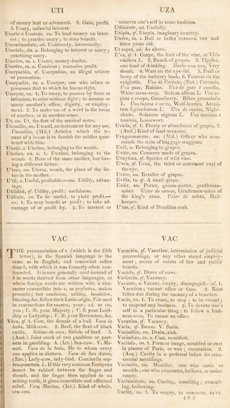 UTI IZA of money lent or advanced. 2. Gain, profit. 3. Usury, unlawful interest. Usurar ó Usureár, vn. To lend money on inter¬ est ; to practise usury ; to reap benefit. Usurariamente, ad. Usuriously, interestedly. Usurario, ria. a. Belonging to interest or usury ; practising usury. Usuréro, ra. s. Usurer, money-lender. Usuréro, ra. a. Usurious ; excessive profit. Usurpación, sf. Usurpation, an illegal seizure or possession. Usurpadór, ra. s. Usurper, one who seizes or possesses that to which he has no right. Usurpar, ra. 1. To usurp, to possess by force or intrusion, to seize without right; to assume or usurp another’s office, dignity, or employ¬ ment. 2. To make use of a word in the room of another, or in another sense. I Ut, sm. Ut, the first of the musical notes. ) Utensilio, sm. Utensil, an instrument for any use. Utensilios, (Mil.) Articles which the te¬ nant of a house is to furnish the soldier quar¬ tered with him. I Uterál, a. Uterine, belonging to the womb. I Uterino, na. a. 1. Uterine, belonging to the womb. 2. Born of the same mother, but hav¬ ing a different father. J U'tero, sm. Uterus, womb, the place of the foe¬ tus in the mother. U UTil, a. Useful, profitable.—sm. Utility, advan¬ tage. I Utilidad, sf. Utility, profit; usefulness. Utilizar, vn. To be useful, to yield profit.— vr. 1. To reap benefit or profit ; to take ad¬ vantage of or profit by. 2. To interest or concern one’s self in some business. Utilménte, ad. Usefully. Utopia, sf. Utopia, imaginary country. Utréro, ra. s. Bull or heifer between two and three years old. Ut supra, ad. As above. U'va, sf. 1. Grape, the fruit of the vine, or Yitis vinifera L. 2. Bunch of grapes. 3. Tippler, one fond of drinking. Hecho una uva, Very drunk. 4. Wart on the eye-lid. 5. Fruit or berry of the barberry bush. 6. Tumour on the epiglottis. Uva de Corinto, (Bot.) Currants. Uva pasa, Raisins. Uva de gato ó canella, White stone-crop. Sedum album L. Uva es¬ pina ó crespa, Gooseberry. Ribes grossularia L. Uva lupina ó verca, Wolf-berries. Aconi- tum Lycoctonum L. Uva de raposa, Night¬ shade. Solanum nigrum L. Uva taminea ó taminia, Lousewort. Uváda, sf. 1. Plenty or abundance of grapes. 2. (And.) Kind of land-measure. Uvaguemaéstre, sm. (Mil.) Officer who com¬ mands the train of baggage-waggons. Uval, a. Belonging to grapes. Uvate, sm. Conserve made of grapes. Uvayéma, sf. Species of wild vine. U'vea, sf. Uvea, the third or outermost coat of the eye. Uvéro, sm. Retailer of grapes. Uvilla, ta. sf. A small grape. Uxiér, sm. Porter, groom-porter, gentleman- usher. Uxier de armas, Gentleman-usher of the king’s arms. Uxier de saleta, Hall- keeper. U'zas, sf. Kind of Brazilian crab. VAC rgMIE pronunciation of v (which is the 25th letter), in the Spanish language is the same as in English, and somewhat softer than h, with which it was formerly often con¬ founded. It is now generally used instead of b in words derived from other languages, or where foreign words are written with a cha¬ racter convertible into v, as profecías, makes provecho; but rendición, selling, bendición, blessing.&c. follow their Latin origin. F.is used in contractions for vuestra, your; vd. or vm. you ; V. M. your Majesty ; V. S. your Lord- ship or Ladyship ; V. K. your Reverence, &c. if1 Váca, sf. 1. Cow, the female of a bull. Vaca de leche, Milk-cow. 2. Beef, the flesh of black cattle. Solomo de vaca, Sirloin of beef. 3. (And.) Joint stock of two gamblers or part¬ ners in gambling. 4. (let.) Sea-cow. Y. Ma¬ natí. Vaca de la boda, He to whom every one applies in distress, laca de San Anton, (Ent.) Lady-cow, lady-bird. Coccinella sep- tempunctata L. If this very common European insect be rubbed between the finger and thumb, and the finger then applied to an aching tooth, it gives immediate and effectual relief. J aca Marina, (let.) Kind of whale, sea-cow. VAC Vacación, sf. Vacation, intermission of judicial proceedings, or any other stated employ¬ ment ; recess of courts of law and public boards. Vacada, sf. Drove of cows. Vacancia, sf. Vacancy. Vacante, a. Vacant, empty, disengaged.—sf. 1. Vacation ; vacant office or time. 2. Rent fallen due during the vacancy of a benefice. Vacar, vn. 1. To cease, to stop ; to be vacant; to suspend any business. 2. To devote one’s self to a particular thing ; to follow a busi¬ ness.—va. To vacate an office. Vacatura, sf. Vacancy. Vacía, sf. Bason. V. Bacia. Vaciadéro, sm. Drain, sink. \ aciadizo, za. a. Cast, moulded. Vaciádo, sm. 1. Form or image, moulded or cast in plaster of Paris, or w^ax ; excavation. 2. (Arq.) Cavity in a pedestal below its orna¬ mental mouldings. O A aciadór, sm. Moulder, one who casts or moulds ; one who evacuates, hollows, or make? empty. Vaciamiénto, sm. Casting, moulding; evacuit- ing, hollowing. Vacifir, va. 1. To empty, to evacuate, to ex-