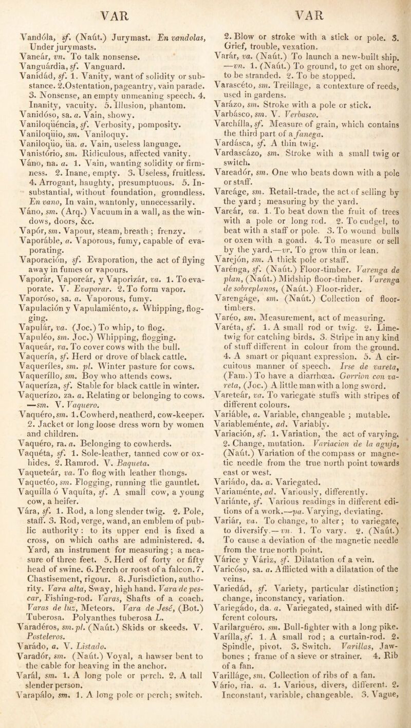 VAR VAR Validóla, sf. (Naút.) Jurymast. En vandolas, Under jury masts. Vaneár, vn. To talk nonsense. Vanguardia, sf. Vanguard. Vanidad, sf. 1. Vanity, want of solidity or sub¬ stance. ¿.Ostentation, pageantry, vain parade. 3. Nonsense, an empty unmeaning speech. 4. Inanity, vacuity. 5. Illusion, phantom. Vanidoso, sa. a. Vain, showy. Vaniloqüéncia, sf. Verbosity, pomposity. Vaniloquio, sm. Vaniloquy. Vaniloqiio, üa. a. Vain, useless language. Vanistorio, sm. Ridiculous, affected vanity. Váno, na. a. 1. Vain, wanting solidity or firm¬ ness. 2. Inane, empty. 3. Useless, fruitless. 4. Arrogant, haughty, presumptuous. 5. In¬ substantial, without foundation, groundless. En vano, In vain, wantonly, unnecessarily. Vano, sm. (Arq.) Vacuum in a wall, as the win¬ dows, doors, &c. Vapór, sm. Vapour, steam, breath ; frenzy. Vaporable, a. Vaporous, fumy, capable of eva¬ porating. Vaporación, sf. Evaporation, the act of flying away in fumes or vapours. Vaporár, Vaporear, y Vaporizár, va. 1. To eva¬ porate. V. Evaporar. 2. To form vapor. Vaporoso, sa. a. Vaporous, fumy. Vapulación y Vapulamiénto, s. Whipping, flog¬ ging. Vapular, va. (Joe.) To whip, to flog. Vapuléo, sm. Joe.) Whipping, flogging. Vaquear, va. To cover cows with the bull. Vaquería, sf. Herd or drove of black cattle. Vaqueriles, sm. pi. Winter pasture for cows. A'aquerillo, sm. Boy who attends cows. Vaqueriza, sf. Stable for black cattle in winter. Vaquerizo, za. a. Relating or belonging to cows. -—sm. V. Vaquero. Vaquéro,sm. 1.Cowherd,neatherd, cowT-keeper. 2. Jacket or long loose dress worn by women and children. Vaquero, ra. a. Belonging to cowherds. Vaquéta, sf. 1. Sole-leather, tanned cow or ox¬ hides. 2. Ramrod. V. Baqueta. Vaqueteár, va. To flog with leather thongs. Vaquetéo, sm. Flogging, running tire gauntlet. Vaquilla ó Vaquita, sf. A small cow, a young cow, a heifer. Vara, sf. 1. Rod, a long slender twig. 2. Pole, staff. 3. Rod, verge, wand, an emblem of pub¬ lic authority: to its upper end is fixed a cross, on which oaths are administered. 4. Yard, an instrument for measuring; a mea¬ sure of three feet. 5. Herd of forty or fifty head of swine. 6. Perch or roost of a falcon. 7. Chastisement, rigour. 8. Jurisdiction, autho¬ rity. Vara alta, Sway, high hand. Vara de pes¬ car, Fishing-rod. Varas, Shafts of a coach. Varas de luz, Meteors. Vara de Jesé, (Bot.) Tuberosa. Polyanthes tuberosa L. Varadéros, sm.pl. (Naút.) Skids or skeeds. V. Posteleros. Varádo, a. V. Listado. Varadór, sm. (Naút.) Voyal, a hawser bent to the cable for heaving in the anchor. Varál, sm. 1. A long pole or perch. 2. A tall slender person. Varapúlo, sm. Í. A long pole or perch; switch. 2. Blow or stroke with a stick or pole. 3. Grief, trouble, vexation. Varar, va. (Naút.) To launch a new-built ship. —vn. 1. (Naút.) To ground, to get on shore, to be stranded. 2. To be stopped. Varascéto, sm. Treillage, a contexture of reeds, used in gardens. Varazo, sm. Stroke with a pole or stick. Varbásco, sm. V. Verbasco. Varchilla, sf. Measure of grain, which contains the third part of o. fanega. Vardasca, sf. A thin twig. Vardascázo, sm. Stroke with a small twig or switch. Vareador, sm. One who beats down with a pole or staff. Vareúge, sm. Retail-trade, the act of selling by the yard ; measuring by the yard. Vareár, va. 1. To beat down the fruit of trees with a pole or long rod. 2. To cudgel, to beat with a staff or pole. 3. To wound bulls or oxen with a goad. 4. To measure or sell by the yard.—vr. To grow thin or lean. Varejón, sm. A thick pole or staff. Varénga, sf. (Naút.) Floor-timber. Varenga de plan, (Naút.) Midship floor-timber. Varenga de sobreplanos, (Naút.) Floor-rider. Varengáge, sm. (Naút.) Collection of floor- timbers. Vareo, sm. Measurement, act of measuring. Varéta, sf. 1. A small rod or twig. 2. Lime- twig for catching birds. 3. Stripe in any kind of stuff different in colour from the ground. 4. A smart or piquant expression. 5. A cir¬ cuitous manner of speech. Irse de vareta, (Fam.) To have a diarrhoea. Gorrión con va¬ reta, (Joe.) A little man with a long sword. Varetear, va. To variegate stuffs with stripes of different colours. Variable, a. Variable, changeable ; mutable. Variableménte, ad. Variably. Variación, sf. 1. Variation, the act of varying, 2. Change, mutation. Variación de la aguja, (Naút.) Variation of the compass or magne¬ tic needle from the true north point towards east or west. Variado, da. a. Variegated. A ariaménte, ad. Variously, differently. Variante, sf. Various readings in different edi¬ tions of a work.—pa. Varying, deviating. Variar, va. To change, to alter; to variegate, to diversify.— vn. 1. To vary. 2. (Naút.) To cause a deviation of the magnetic needle from the true north point. Várice y Variz, sf. Dilatation of a vein. Varicoso, sa. a. Afflicted with a dilatation of the veins. Variedád, sf. Variety, particular distinction; change, inconstancy, variation. Variegádo, da. a. Variegated, stained with dif¬ ferent colours. Varilarguéro. sm. Bull-fighter with a long pike. Varilla,sf. 1. A small rod; a curtain-rod. 2. Spindle, pivot. 3. Switch. Varillas, Jaw¬ bones ; frame of a sieve or strainer. 4. Rib of a fan. Varilláge, sm. Collection of ribs of a fan. Vário, ria. a. 1. Various, divers, different. 2. Inconstant, variable, changeable. 3. Vague,