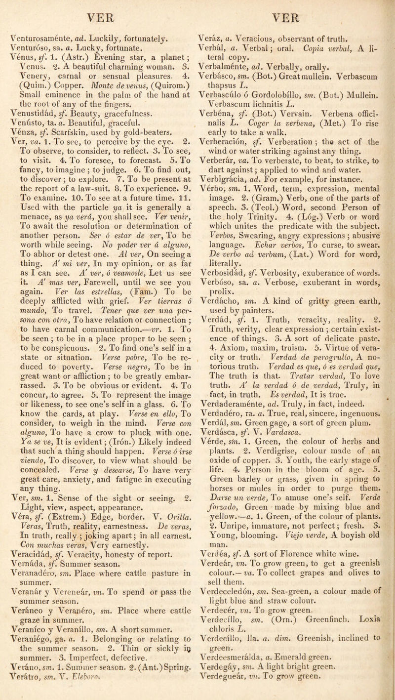 Venturosamente, ad. Luckily, fortunately. Venturoso, sa. a. Lucky, fortunate. Vénus, sf. 1. (Astr.) Evening star, a planet; Venus. 2* A beautiful charming woman. 3. Venery, carnal or sensual pleasures. 4. (Quito.) Copper. Monte de venus, (Quirom.) Small eminence in the palm of the hand at the root of any of the fingers. Venustidad, sf. Beauty, gracefulness. Venusto, ta. a. Beautiful, graceful. Vénza, sf. Scarfskin, used by gold-beaters. Ver, va. 1. To see, to perceive by the eye. 2. To observe, to consider, to reflect. 3. To see, to visit. 4. To foresee, to forecast. 5. To fancy, to imagine ; to judge. 6. To find out, to discover ; to explore. 7. To be present at the report of a law-suit. 8. To experience. 9. To examine. 10. To see at a future time. 11. Used with the particle ya it is generally a menace, as ya verá, you shall see. Ver venir, To await the resolution or determination of another person. Ser ó estar de ver, To be worth while seeing. No poder ver á alguno, To abhor or detest one. Al ver, On seeing a thing. A' mi ver, In my opinion, or as far as I can see. Á ver, ó veamosle, Let us see it. A' mas ver, Farewell, until we see you again. Ver las estrellas, (Fam.) To be deeply afflicted with grief. Ver tierras ó mundo, To travel. Tener que ver una per¬ sona con otra, To have relation or connection ; to have carnal communication.—vr. 1. To be seen; to be in a place proper to be seen ; to be conspicuous. 2. To find one’s self in a state or situation. Verse pobre, To be re¬ duced to poverty. Verse negro, To be in great want or affliction ; to be greatly embar¬ rassed. 3. To be obvious or evident. 4. To concur, to agree. 5. To represent the image or likeness, to see one’s self in a glass. 6. To know the cards, at play. Verse en ello, To consider, to weigh in the mind. Verse con alguno, To have a crow to pluck with one. Ya se ve, It is evident; (Irón.) Likely indeed that such a thing should happen. Verse ó irse viendo, To discover, to view what should be concealed. Verse y desearse, To have very great care, anxiety, and fatigue in executing any thing. Ver, sm. 1. Sense of the sight or seeing. 2. Light, view, aspect, appearance. Véra, sf. (Extrem.) Edge, border. V. Orilla. Veras, Truth, reality, earnestness. De veras, In truth, really ; joking apart; in all earnest. Con muchas veras, Very earnestly. Veracidad, sf. Veracity, honesty of report. Vernáda, sf. Summer season. Veranadero, sm. Place where cattle pasture in summer. Veranar y Verenear, vn. To spend or pass the summer season. Veraneo y Veranero, sm. Place where cattle graze in summer. Veraníco y Veranillo, sm. A short summer. Veraniego, ga. a. 1. Belonging or relating to the summer season. 2. Thin or sickly iq summer. 3. Imperfect, defective. Veráno, sm. 1. Summer season. 2. (Ant.)Spring. Verátro, sm. V. Eléboro. Veraz, a. Veracious, observant of truth. Verbal, a. Verbal; oral. Copia verbal, A li¬ teral copy. Verbalménte, ad. Verbally, orally. Verbasco, sm. (Bot.) Great mullein. Verbascum thapsus L. Verbascúlo ó Gordolobillo, sm. (Bot.) Mullein. Verbascum lichnitis L. Verbéna, sf. (Bot.) Vervain. Verbena offici¬ nalis L. Coger la verbena, (Met.) To rise early to take a walk. Verberación, sf. Verberation ; the act of the wind or water striking against any thing. Verberar, va. To verbérate, to beat, to strike, to dart against; applied to wind and water. Verbigracia, ad. For example, for instance. Verbo, sm. 1. Word, term, expression, mental image. 2. (Gram.) Verb, one of the parts of speech. 3. (Teol.) Word, second Person of the holy Trinity. 4. (L6g.) Verb or word which unites the predicate with the subject. Verbos, Swearing, angry expressions; abusive language. Echar verbos, To curse, to swear. De verbo ad verbum, (Lat.) Word for word, literally. Verbosidad, sf. Verbosity, exuberance of words. Verboso, sa. a. Verbose, exuberant in words, prolix. Verdacho, sm. A kind of gritty green earth, used by painters. Verdad, sf. 1. Truth, veracity, reality. 2. Truth, verity, clear expression ; certain exist¬ ence of things. 3. A sort of delicate paste. 4. Axiom, maxim, truism. 5. Virtue of vera¬ city or truth. Verdad de perogrullo, A no¬ torious truth. Verdad es que, ó es verdad que, The truth is that. Tratar verdad, To love truth. A' la verdad ó de verdad, Truly, in fact, in truth. Es verdad, It is true. Verdaderaménte, ad. Truly, in fact, indeed. Verdadéro, ra. a. True, real, sincere, ingenuous. Verdal,sm. Greengage, a sort of green plum. Verdasca, sf. V. Vardasca. Vérde, sin. 1. Green, the colour of herbs and plants. 2. Verdigrise, colour made of an oxide of copper. 3. Youth, the early stage of life. 4. Person in the bloom of age. 5. Green barley or grass, given in spring to horses or mules in order to purge them. Darse un verde, To amuse one’s self. Verde forzado, Green made by mixing blue and yellow.—a. 1. Green, of the colour of plants. 2. Unripe, immature, not perfect; fresh. 3. Young, blooming. Viejo verde, A boyish old man. Verdéa, sf. A sort of Florence white wine. Verdear, vn. To grow green, to get a greenish colour.— va. To collect grapes and olives to sell them. Verdeceledón, sm. Sea-green, a colour made of light blue and straw colour. Verdecér, vn. To grow green. Verdecillo, sm. (Orn.) Greenfinch. Loxia chloris L. Verdecillo, 11a. a. dun. Greenish, inclined to green. Verdeesmerálda, a. Emerald green. Verdegay, sm. A light bright green. Verdeguear, vn. To grow green.