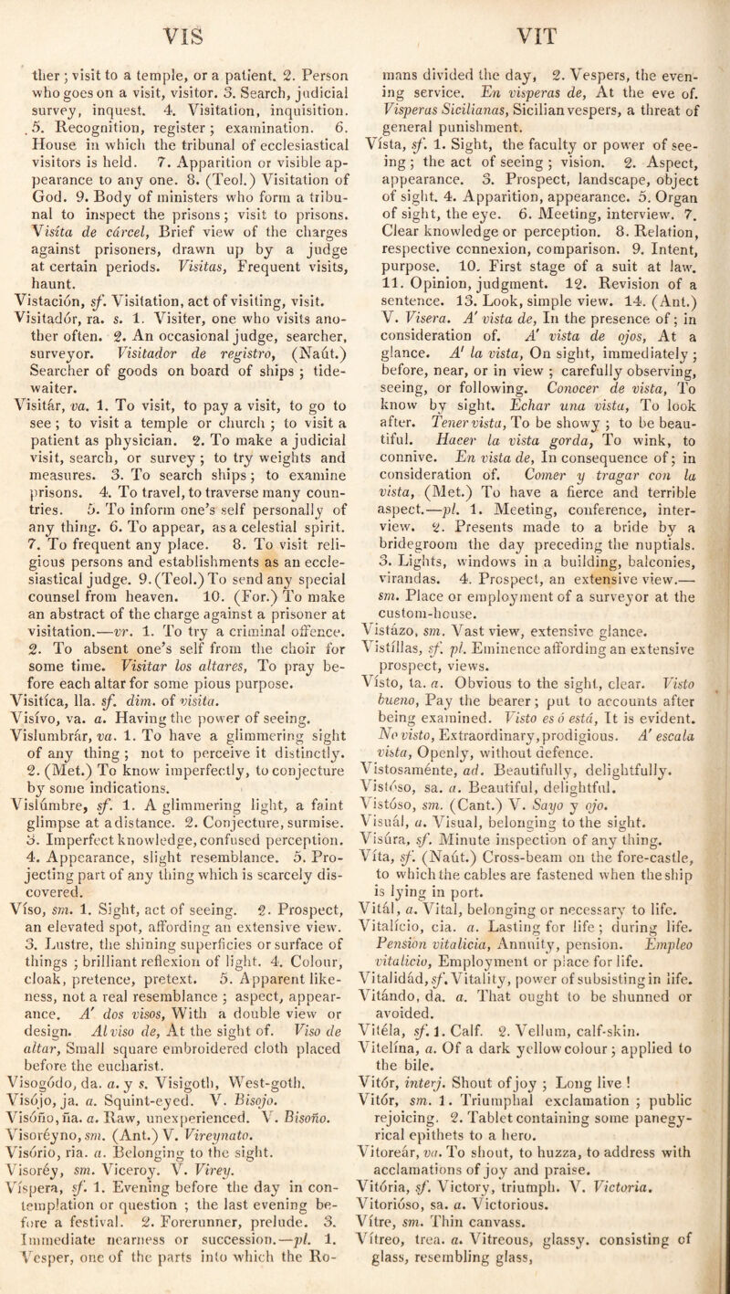 tlier ; visit to a temple, or a patient. 2. Person who goes on a visit, visitor. 3. Search, judicial survey, inquest. 4. Visitation, inquisition. . 5. Recognition, register ; examination. 6. House in which the tribunal of ecclesiastical visitors is held. 7. Apparition or visible ap¬ pearance to any one. 8. (Teol.) Visitation of God. 9. Body of ministers who form a tribu¬ nal to inspect the prisons; visit to prisons. Visita de cárcel, Brief view of the charges against prisoners, drawn up by a judge at certain periods. Visitas, Frequent visits, haunt. Vistacion, sf. Visitation, act of visiting, visit. Visitador, ra. s. 1. Visiter, one who visits ano¬ ther often. 2. An occasional judge, searcher, surveyor. Visitador de registro, (Naút.) Searcher of goods on board of ships ; tide- waiter. Visitar, va. 1. To visit, to pay a visit, to go to see ; to visit a temple or church ; to visit a patient as physician. 2. To make a judicial visit, search, or survey ; to try w-eights and measures. 3. To search ships ; to examine prisons. 4. To travel, to traverse many coun¬ tries. 5. To inform one’s self personally of any thing. 6. To appear, as a celestial spirit. 7. To frequent any place. 8. To visit reli¬ gious persons and establishments as an eccle¬ siastical judge. 9. (Teol.) To send any special counsel from heaven. 10. (For.) To make an abstract of the charge against a prisoner at visitation.—vr. 1. To try a criminal offence. 2. To absent one’s self from the choir for some time. Visitar los altares, To pray be¬ fore each altar for some pious purpose. Visitíca, 11a. sf. dim. of visita. Visivo, va. a. Having the power of seeing. Vislumbrar, va. 1. To have a glimmering sight of any thing ; not to perceive it distinctly. 2. (Met.) To know imperfectly, to conjecture by some indications. Vislumbre, sf. 1. A glimmering light, a faint glimpse at adistance. 2. Conjecture, surmise. 3. Imperfect knowledge, confused perception. 4. Appearance, slight resemblance. 5. Pro¬ jecting part of any thing which is scarcely dis¬ covered. Viso, sm. 1. Sight, act of seeing. 2. Prospect, an elevated spot, affording an extensive view. 3. Lustre, the shining superficies or surface of things ; brilliant reflexion of light. 4. Colour, cloak, pretence, pretext. 5. Apparent like¬ ness, not a real resemblance ; aspect, appear¬ ance. A' dos visos, With a double view or design. Alviso de, At the sight of. Viso de altar, Small square embroidered cloth placed before the eucharist. Visogddo, da. a. y s. Visigoth, West-goth. Visójo, ja. a. Squint-eyed. V. Bisojo. Visóño,ña. a. Raw, unexperienced. V. Bisoño. Visoréyno,sm. (Ant.)V. Vireynato. Visorio, ria. a. Belonging to the sight. Visoréy, sm. Viceroy. V. Virey. Víspera, sf. 1. Evening before the day in con¬ templation or question ; the last evening be¬ fore a festival. 2. Forerunner, prelude. 3. Immediate nearness or succession.—pi. 1. Vesper, one of the parts into which the Ro¬ mans divided the day, 2. Vespers, the even¬ ing service. En vísperas de, At the eve of. Vísperas Sicilianas, Sicilian vespers, a threat of general punishment. Vísta, sf. 1. Sight, the faculty or power of see¬ ing ; the act of seeing ; vision. 2. Aspect, appearance. 3. Prospect, landscape, object of sight. 4. Apparition, appearance. 5. Organ of sight, the eye. 6. Meeting, interview'. 7. Clear knowledge or perception. 8. Relation, respective connexion, comparison. 9. Intent, purpose. 10. First stage of a suit at law. 11. Opinion, judgment. 12. Revision of a sentence. 13. Look, simple view. 14. (Ant.) V. Visera. A' vista de, In the presence of; in consideration of. A' vista de ojos, At a glance. A1 la vista, On sight, immediately ; before, near, or in view ; carefully observing, seeing, or following. Conocer de vista, To know by sight. Echar una vista, To look after. Tener vista, To be showy ; to be beau¬ tiful. Hacer la vista gorda, To wink, to connive. En vista de, In consequence of; in consideration of. Comer y tragar con la vista, (Met.) To have a fierce and terrible aspect.—pi. 1. Meeting, conference, inter¬ view. 2. Presents made to a bride by a bridegroom the day preceding the nuptials. 3. Lights, windows in a building, balconies, virandas. 4. Prospect, an extensive view.— sm. Place or employment of a surveyor at the custom-house. \ istazo, sm. Vast viewy extensive glance. Vistillas, sf. pi. Eminence affording an extensive prospect, views. Visto, ta. a. Obvious to the sight, clear. Visto bueno, Pay the bearer; put to accounts after being examined. Visto es ó está, It is evident. No visto, Extraordinary,prodigious. A' escala vista, Openly, without defence. Vistosaménte, ad. Beautifully, delightfully. Vistoso, sa. a. Beautiful, delightful. Vistoso, sm. (Cant.) V. Sayo y ojo. Visuál, a. Visual, beloneing to the sight. Visura, sf. Minute inspection of any thing. Vita, sf. (Naut.) Cross-beam on the fore-castle, to w'hich the cables are fastened when the ship is lying in port. Vital, a. Vital, belonging or necessary to life. Vitalicio, cia. a. Lasting for life ; during life. Tension vitalicia, Annuity, pension. Empleo vitalicio, Employment or place for life. Vitalidad, sf. Vitality, power of subsisting in life. Vitando, da. a. That ought to be shunned or avoided. Vitela, sf.i. Calf. 2. Vellum, calf-skin. Vitelina, a. Of a dark yellow colour; applied to the bile. Vitór, interj. Shout of joy ; Long live ! Vitór, sm. 1. Triumphal exclamation ; public rejoicing, 2. Tablet containing some panegy¬ rical epithets to a hero. Vitorear, va. To shout, to huzza, to address with acclamations of joy and praise. Vitoria, sf. Victory, triufnph. V. Victoria. Vitorióso, sa. a. Victorious. Vitre, sm. Thin canvass. Vitreo, trea. a. Vitreous, glassy, consisting of glass, resembling glass,