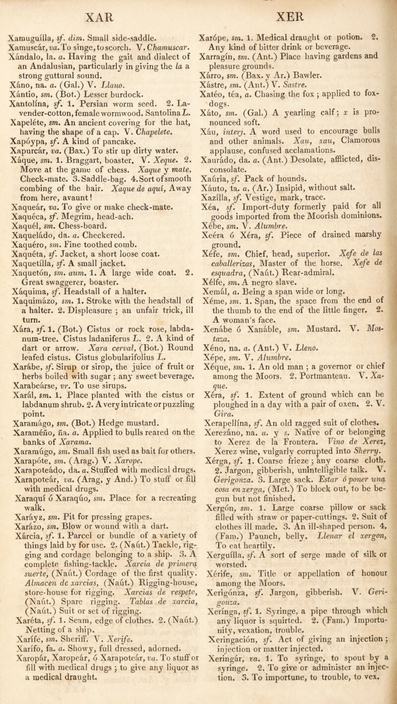 XAR XER Xamuguilla, sf. dim. Small side-saddle. Xamuscár,wi.To singe, to scorch. V. Chamuscar. Xándalo, la. a. Having the gait and dialect of an Andalusian, particularly in giving the la a strong guttural sound. Xáno, na. a. (Gal.) V. Llano. Xántio, sm. (Bot.) Lesser burdock. Xantolína, sf. 1. Persian worm seed. 2. La¬ vender-cotton, female wormwood. Santolina L. Xapeléte, sm. An ancient covering for the hat, having the shape of a cap. V. Chapelete. Xapóypa, sf. A kind of pancake. Xapurcár, va. (Bax.) To stir up dirty water. Xáque, sm. 1. Braggart, boaster. V. Xeque. 2. Move at the game of chess. Xaque y mate, Check-mate. 3. Saddle-bag. 4. Sort of smooth combing of the hair. Xaque de aquí, Away from here, avaunt! Xaqueár, va. To give or make check-mate. Xaquéca, sf. Megrim, head-ach. Xaquél, sm. Chess-board. Xaqueládo, da. a. Checkered. Xaquéro, sm. Fine toothed comb. Xaquéta, sf. Jacket, a short loose coat. Xaquetilla, sf. A small jacket. Xaquetón, sm. aum. 1. A large wide coat. 2. Great swaggerer, boaster. Xáquima, sf. Headstall of a halter. Xaquimúzo, sm. 1. Stroke with the headstall of a halter. 2. Displeasure ; an unfair trick, ill turn. Xára, sf. 1. (Bot.) Cistus or rock rose, labda- num-tree. Cistus ladaniferus L. 2. A kind of dart or arrow. Xara cerval, (Bot.) Round leafed cistus. Cistus globularifolius L. Xarábe, sf. Sirup or sirop, the juice of fruit or herbs boiled with sugar ; any sweet beverage. Xarabeárse, vr. To use sirups. Xarál, sm. 1. Place planted with the cistus or labdanum shrub. 2. A very intricate or puzzling point. Xaramágo, sm. (Bot.) Hedge mustard. Xaraméño, ña. a. Applied to bulls reared on the banks of Xarama. Xaramugo, sm. Small fish used as bait for others. Xarapóte, sm. (Arag.) V. Xarope. Xarapoteádo, da. a. Stuffed with medical drugs. Xarapoteár, va. (Arag, y And.) To stuff or fill with medical drugs. Xaraquí ó Xaraquo, sm. Place for a recreating walk. Xaráyz, sm. Pit for pressing grapes. Xarázo, sm. Blow or wound with a dart. Xárcia, sf. 1. Parcel or bundle of a variety of things laid by for use. 2. (Naut.) Tackle, rig¬ ging and cordage belonging to a ship. 3. A complete fishing-tackle. Xarcia de primera suerte, (Naut.) Cordage of the first quality. Almacén de xarcias, (Naut.) Rigging-house, store-house for rigging. Xarcias de respeto, (Naut.) Spare rigging. Tablas de xarcia, (Naut.) Suit or set of rigging. Xaréta, sf. 1. Seam, edge of clothes. 2. (Naut.) Netting of a ship. Xarlfe, sm. Sheriff. V. Xerife. Xarifo, fa. a. Showy, full dressed, adorned. Xaropfir, Xaropeár, ó Xarapoteár, va. To stuff or fill with medical drugs ; to give any liquor as Xardpe, sm. 1. Medical draught or potion. 2. Any kind of bitter drink or beverage. Xarragin, sm. (Ant.) Place having gardens and pleasure grounds. Xárro, sm. (Bax. y Ar.) Bawler. Xástre, sm. (Ant.) V. Sastre. Xatéo, tea, a. Chasing the fox ; applied to fox- dogs. Xáto, sm. (Gal.) A yearling calf; x is pro¬ nounced soft. Xáu, interj. A word used to encourage bulls and other animals. Xau, xau, Clamorous applause, confused acclamations. Xaurado, da. a. (Ant.) Desolate, afflicted, dis¬ consolate. Xauria, sf. Pack of hounds. Xáuto, ta. a. (Ar.) Insipid, without salt. Xazilla, sf. Vestige, mark, trace. Xéa, sf. Import-duty formerly paid for all goods imported from the Moorish dominions. Xébe, sm. V. Alumbre. Xeéra ó Xéra, sf. Piece of drained marshy ground. Xéfe, sm. Chief, head, superior. Xefe de las caballerizas, Master of the horse. Xefe de esquadra, (Naut.) Rear-admiral. Xélfe, sm. A negro slave. Xemál, a. Being a span wide or long. Xéme, sm. 1. Span, the space from the end of the thumb to the end of the little finger. 2. A woman's face. Xenábe ó Xanáble, sm. Mustard. V. Mos- tOLZOL* Xéno, na. a. (Ant.) V. Lleno. Xépe, sm. V. Alumbre. Xéque, sm. 1. An old man ; a governor or chief among the Moors. 2. Portmanteau. V. Xa¬ que. Xéra, sf. 1. Extent of ground which can be ploughed in a day with a pair of oxen. 2. V. Gira. Xerapellina, sf. An old ragged suit of clothes. Xerezáno, na. a. y s. Native of or belonging to Xerez de la Frontera. Vino de Xerez, Xerez wine, vulgarly corrupted into Sherry. Xérga, sf. 1. Coarse frieze ; any coarse cloth. 2. Jargon, gibberish, unintelligible talk. V. Gerigonza. 3. Large sack. Estar 6 poner una cosa enverga, (Met.) To block out, to be be¬ gun but. not finished. Xergón, sm. 1. Large coarse pillow or sack filled with straw or paper-cuttings. 2. Suit of clothes ill made. 3. An ill-shaped person. 4. (Fam.) Paunch, belly. Llenar el xergon, To eat heartily. Xerguilla, sf. A sort of serge made of silk or worsted. Xérife, sm. Title or appellation of honour among the Moors. Xerigónza, sf. Jargon, gibberish. V. Geri- gojiza. Xerínga, sf. 1. Syringe, a pipe through which any liquor is squirted. 2. (Fam.) Importu¬ nity, vexation, trouble. Xeriiigacion, sf. Act of giving an injection ; injection or matter injected. Xeringár, va. 1. To syringe, to spout by a syringe. 2. To give or administer an injec¬