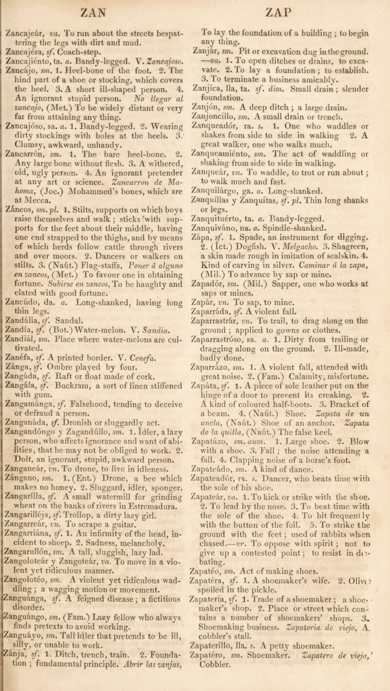 Zancajeár, va. To run about the streets bespat¬ tering the legs with dirt and mud. Zancajéra, sf. Coach-step. Zancajiénto, ta. a. Bandy-legged. V. Zancajoso. Zancajo, sm. 1. Heel-bone of the foot. 2. The hind part of a shoe or stocking, which covers the heel. 3. A short ill-shaped person. 4. An ignorant stupid person. No llegar al zancajo, (Met.) To be widely distant or very far from attaining any tiring. Zancajóso, sa. a. 1. Bandy-legged. 2. Wearing dirty stockings with holes at the heels. 3. Clumsy, awkward, unhandy. Zancarrón, sm. 1. The bare heel-bone. 2. Any large bone without flesh. 3. A withered, old, ugly person. 4. An ignorant pretender at any art or science. Zancarrón de Ma- homa, (Joe.) Mohammed’s bones, which are at Mecca. Záncos, sm.pl. 1. Stilts, supports on which boys raise themselves and walk ; sticks 'with sup¬ ports for the feet about their middle, having one end strapped to the thighs, and by means of which herds follow cattle through rivers and over moors. 2. Dancers or walkers on stilts. 3. (Naut.) Flag-staffs. Poner á alguno en zancos, (Met.) To favour one in obtaining fortune. Subirse en zancos, To be haughty and elated with good fortune. Zancudo, da. a. Long-shanked, having long thin less. Zandália, sf. Sandal. Zandía, sf. (Bot.) Water-melon. V. Sandia. Zand ml, sm. Place where water-melons are cul¬ tivated. Zanéfa, sf. A printed border. V. Cenefa. Zanga, sf. Ombre played by four. Zangada, sf. Raft or float made of cork. Zangála, sf. Buckram, a sort of linen stiffened with gum. Zangamanga, .sf. Falsehood, tending to deceive or defraud a person. Zanganada, sf. Dronish or sluggardly act. Zangandóngo y Zagandiillo, sm. 1. Idler, a lazy person, who affects ignorance and want of abi¬ lities, that he may not be obliged to work. 2. Dolt, an ignorant, stupid, awkward person. Zanganear, vn. To drone, to live in idleness. Zángano, sm. 1. (Ent.) Drone, a bee which makes no honey. 2. Sluggard, idler, sponger. Zangarilla, sf. A small watermill for grinding wheat on the banks of rivers in Estremadura. Zangarilléja, sf. Trollop, a dirty lazy girl. Zangarreár, vn. To scrape a guitar. Zangarriana, sf. 1. An infirmity of the head, in¬ cident to sheep. 2. Sadness, melancholy. Zangarullón, sm. A tall, sluggish, lazy lad. Zangoloteár y Zangoteár, va. To move in a vio¬ lent yet ridiculous manner. Zangolotéo, sm. A violent yet ridiculous wad¬ dling; a wagging motion or movement. Zanguánga, sf. A feigned disease; a fictitious disorder. Zanguángo, sm. (Fam.) Lazy fellow who always finds pretexts to avoid working. Zanguayo, sm. Tall idler that pretends to be ill, silly, or unable to work. Zanja, sf. 1. Ditch, trench, train. 2. Founda¬ tion ; fundamental principle. Abrir las zanjas, To lay the foundation of a building ; to begin any thing. Zanjar, sm. Pit or excavation dug intheground. —va. 1. To open ditches or drains, to exca¬ vate. 2. To lay a foundation; to establish. 3. To terminate a business amicably. Zanjíca, 11a, ta. sf. dim. Small drain ; slender foundation. Zanjón, sm. A deep ditch ; a large drain. Zanjoncillo, sm. A small drain or trench. Zanqueadór, ra. s. 1. One who waddles or shakes from side to side in walking 2. A great walker, one who walks much. Zanqueamiénto, sm. The act of waddling or shaking from side to side in walking. Zanquear, vn. To waddle, to trot or run about; to walk much and fast. Zanquilárgo, ga. a. Long-shanked. Zanquillas y Zanquitas, sf. pi. Thin long shanks or legs. Zanquituérto, ta. a. Bandy-legged. Zanquiváno, na. a. Spindle-shanked. Zapa, sf. 1. Spade, an instrument for digging. 2. (let.) Dogfish. V. Melgadlo. 3. Shagreen, a skin made rough in imitation of sealskin. 4. Kind of carving in silver. Caminar á la zapa, (Mil.) To advance by sap or mine. Zapadór, sm. (Mil.) Sapper, one who works at saps or mines. Zapár, vn. To sap, to mine. Zaparrada, sf. A violent fall. Zaparrastrár, vn. To trail, to drag along on the ground ; applied to gowms or clothes. Zaparrastróso, sa. a. 1. Dirty from trailing or dragging along on the ground. 2. Ill-made, badly done. Zaparrazo, sm. 1. A violent fall, attended with great noise. 2. (Fam.) Calamity, misfortune. Zapata, sf. 1. A piece of sole leather put on the hinge of a door to prevent its creaking. 2. A kind of coloured half-boots. 3. Bracket of a beam. 4. (Naut.) Shoe. Zapata de un ancla, (Naut.) Shoe of an anchor. Zapata de la quilla, (Naut.) The false keel. Zapatazo, sm. aum. 1. Large shoe. 2. Blow with a shoe. 3. Fall; the noise attending a fall. 4. Clapping noise of a horse’s foot. Zapateádo, sm. A kind of dance. Zapateadór, ra. s. Dancer, who beats time with the sole of his shoe. Zapateár, va. 1. To kick or strike with the sh oe. 2. To lead b}r the nose. 3. To beat time with the sole of the shoe. 4. To hit frequent ly with the button of the foil. 5. To strike the ground with the feet; used of rabbits when chased.—vr. To oppose with spirit; not to give upa contested point; to resist in dr.- bating. Zapatéo, sm. Act of making shoes. Zapatéra, sf. 1. A shoemaker’s wife. 2. Olivo spoiled in the pickle. Zapatería, sf. 1. Trade of a shoemaker ; a shoe- • maker’s shop. 2. Place or street which con¬ tains a number of shoemakers’ shops. 3. Shoemaking business. Zapatería de viejo, A. cobbler’s stall. Zapaterillo, 11a. s. A petty shoemaker. Zapatero, sm. Shoemaker. Zapatero de viejo,' Cobbler.