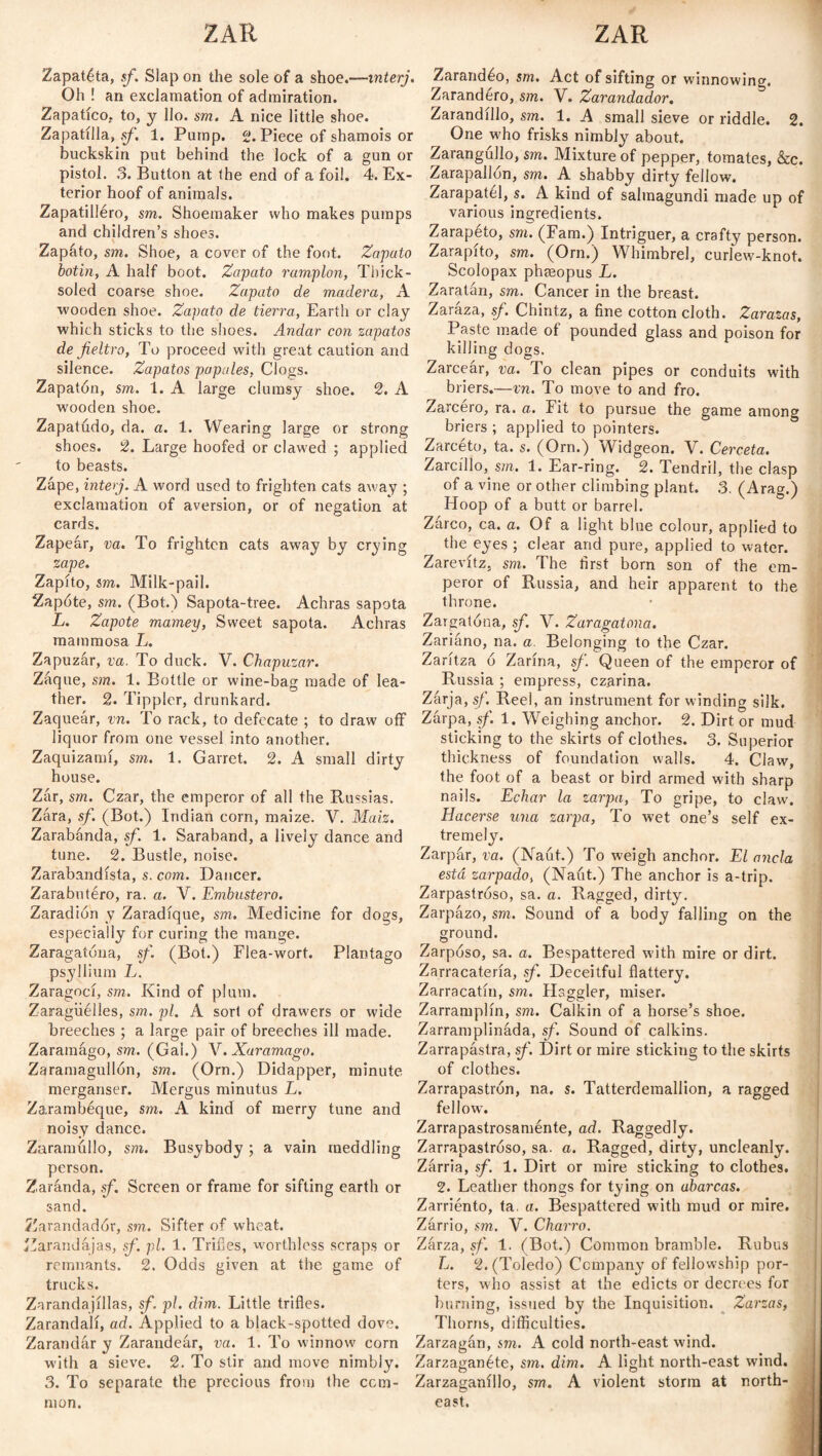 ZAR ZAR Zapatéta, sf. Slap on the sole of a shoe.—interj. Oh ! an exclamation of admiration. Zapatico. to, y llo. sm. A nice little shoe. Zapatilla, sf. 1. Pump. 2. Piece of shamois or buckskin put behind the lock of a gun or pistol. 3. Button at the end of a foil. 4. Ex¬ terior hoof of animals. Zapatilléro, sm. Shoemaker who makes pumps and children’s shoes. Zapato, sm. Shoe, a cover of the foot. Zapato botín, A half boot. Zapato ramplón, Thick - soled coarse shoe. Zapato de madera, A wooden shoe. Zapato de tierra, Earth or clay which sticks to the shoes. Andar con zapatos de fieltro, To proceed with great caution and silence. Zapatos papules, Clogs. Zapatón, sm. 1. A large clumsy shoe. 2. A wooden shoe. Zapatudo, da. a. 1. Wearing large or strong shoes. 2. Large hoofed or clawed ; applied to beasts. Zape, interj. A word used to frighten cats away ; exclamation of aversion, or of negation at cards. Zapear, va. To frighten cats away by crying zape. Zapito, sm. Milk-pail. Zapóte, sm. (Bot.) Sapota-tree. Achras sapota L. Zapote mamey, Sweet sapota. Achras mammosa L. Zapuzar, va. To duck. V. Chapuzar. Zaque, sm. 1. Bottle or wine-bag made of lea¬ ther. 2. Tippler, drunkard. Zaqueár, vn. To rack, to defecate ; to draw off liquor from one vessel into another. Zaquizamí, sin. 1. Garret. 2. A small dirty house. Zar, sm. Czar, the emperor of all the Russias. Zara, sf. (Bot.) Indian corn, maize. V. Maiz. Zarabánda, sf. 1. Saraband, a lively dance and tune. 2. Bustle, noise. Zarabandista, s. com. Dancer. Zarabutéro, ra. a. V. Embustero. Zaradión y Zaradíque, sm. Medicine for dogs, especially for curing the mange. Zaragatona, sf. (Bot.) Flea-wort. Plantago psyllium L. Zaragoci, sm.. Kind of plum. Zaragüelles, sm. pi. A sort of drawers or wide breeches ; a large pair of breeches ill made. Zaramágo, sm. (Gal.) V. Xuramago. Zaramagullón, sm. (Orn.) Didapper, minute merganser. Mergus minutus L. Zarambéque, sm. A kind of merry tune and noisy dance. Zaramullo, sm. Busybody; a vain meddling person. Zaranda, sf. Screen or frame for sifting earth or sand. ííarandadór, sm. Sifter of wheat. Zarandajas, sf. pi. 1. Trifles, worthless scraps or remnants. 2. Odds given at the game of trucks. Zarandajillas, sf pi. dim. Little trifles. Zarandali, ad. Applied to a black-spotted dove. Zarandar y Zarandear, va. 1. To winnow' corn with a sieve. 2. To stir and move nimbly. 3. To separate the precious from the com¬ mon. Zarandéo, sm. Act of sifting or winnowing. Zarandero, sm. V. Zarandador. Zarandillo, sm. 1. A small sieve or riddle. 2. One w'ho frisks nimbly about. Zarangúllo, sm. Mixture of pepper, tomates, &c. Zarapallon, sm. A shabby dirty fellow. Zarapatél, s. A kind of salmagundi made up of various ingredients. Zarapeto, sm. (Fam.) Intriguer, a crafty person. Zarapito, sm. (Orn.) Whimbrel, curlew-knot. Scolopax phseopus L. Zaratán, sm. Cancer in the breast. Zaraza, sf. Chintz, a fine cotton cloth. Zarazas, Paste made oí pounded glass and poison for killing dogs. Zarceár, va. To clean pipes or conduits with briers.—vn. To move to and fro. Zarcero, ra. a. Fit to pursue the game among briers ; applied to pointers. Zarcéto, ta. s. (Orn.) Widgeon. V. Cerceta. Zarcillo, sm. 1. Ear-ring. 2. Tendril, the clasp of a vine or other climbing plant. 3. (Arag.) Hoop of a butt or barrel. Zarco, ca. a. Of a light blue colour, applied to the eyes ; clear and pure, applied to water. Zarevitz, sm. The first born son of the em¬ peror of Russia, and heir apparent to the throne. Zargatona, sf. V. Zaragatona. Zariáno, na. a. Belonging to the Czar. Zarítza ó Zarina, sf. Queen of the emperor of Russia ; empress, czarina. Zarja, sf. Reel, an instrument for winding silk. Zarpa, sf. 1. Weighing anchor. 2. Dirt or mud sticking to the skirts of clothes. 3. Superior thickness of foundation walls. 4. Claw, the foot of a beast or bird armed with sharp nails. Echar la zarpa, To gripe, to claw. Hacerse una zarpa, To wet one’s self ex¬ tremely. Zarpar, va. (Na(it.) To weigh anchor. El ancla está zarpado, (Naút.) The anchor is a-trip. Zarpastróso, sa. a. Ragged, dirty. Zarpazo, sm. Sound of a body falling on the ground. Zarposo, sa. a. Bespattered with mire or dirt. Zarracatería, sf. Deceitful flattery. Zarracatín, sm. Haggler, miser. Zarramplín, sm. Calkin of a horse’s shoe. Zarramplinada, sf. Sound of calkins. Zarrapástra, sf. Dirt or mire sticking to the skirts of clothes. Zarrapastrón, na. s. Tatterdemallion, a ragged fellow. Zarrapastrosaménte, ad. Raggedly. Zarrapastroso, sa. a. Ragged, dirty, uncleanly. Zarria, sf. 1. Dirt or mire sticking to clothes. 2. Leather thongs for tying on abarcas. Zarriento, ta. a. Bespattered with mud or mire. Zarrio, sm. Y. Charro. Zarza, sf. 1. (Bot.) Common bramble. Rubus L. 2. (Toledo) Company of fellowship por¬ ters, who assist at the edicts or decrees for burning, issued by the Inquisition. Zarzas, Thorns, difficulties. Zarzagán, sm. A cold north-east wind. Zarzaganéte, sm. dim. A light north-east wind. Zarzaganillo, sm. A violent storm at north¬ east.