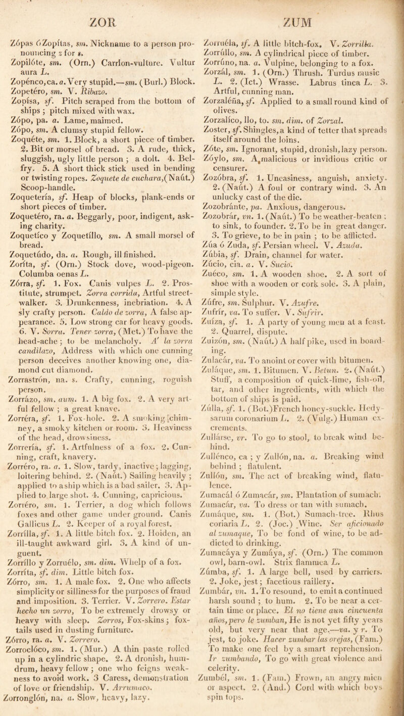 ZOR ZUM Zópas 6Zopitas, sm. Nickname to a person pro¬ nouncing z for d. Zopilóte, sm. (Orn.) Carrion-vulture. Vultur aura L. Zopénco,ca. a. Very stupid.—sm. (Burl.) Block. Zopetéro, sm. V. Ribazo. Zopisa, sf. Pitch scraped from the bottom of ships ; pitch mixed with wax. Zópo, pa. a. Lame, maimed. Zópo, sm. A clumsy stupid fellow. Zoquéte, sm. 1. Block, a short piece of timber. 2. Bit or morsel of bread. 3. A rude, thick, sluggish, ugly little person ; a dolt. 4. Bel¬ fry. 5. A short thick stick used in bending or twisting ropes. Zoquete de cuchara,(Naut.) Scoop-handle. Zoquetería, sf. Heap of blocks, plank-ends or short pieces of timber. Zoquetéro, ra. a. Beggarly, poor, indigent, ask¬ ing charity. Zoquetíco y Zoquetillo, sm. A small morsel of bread. Zoquetudo, da. a. Rough, ill finished. Zorita, sf. (Orn.) Stock dove, wood-pigeon. Columba oenas L. Zórra, sf. 1. Fox. Canis vulpes L. 2. Pros¬ titute, strumpet. Zorra corrida, Artful street¬ walker. 3. Drunkenness, inebriation. 4. A sly crafty person. Caldo de zorra, A false ap¬ pearance. 5. Low strong car for heavy goods. 6. V. Sorra. Tener zorra, (Met.) To have the head-ache ; to be melancholy. A' la sorra candilazo, Address with which one cunning person deceives another knowing one, dia¬ mond cut diamond. Zorrastrón, na. s. Crafty, cunning, roguish person. Zorrázo, sm. aim. 1. A big fox. 2. A very art¬ ful fellow ; a great knave. Zorrera, sf. 1. Fox hole. 2. A smoking [chim¬ ney, a smoky kitchen or room. 3. Heaviness of the head, drowsiness. Zorrería, sf. 1. Artfulness of a fox. 2. Cun¬ ning, craft, knavery. Zorréro, ra. a. 1. Slow, tardy, inactive; lagging, loitering behind. 2. (Naut.) Sailing heavily ; applied to a ship which is a bad sailer. 3. Ap¬ plied to large shot. 4. Cunning, capricious. Zorréro, sm. 1. Terrier, a dog which follows foxes and other game under ground. Canis Gallicus L. 2. Keeper of a royal forest. Zorrilla, sf. 1. A little bitch fox. 2. Hoiden, an ill-taught awkward girl. 3. A kind of un¬ guent. Zorrillo y Zorruélo, sm. dim. Whelp of a fox. Zorrita, sf. dim. Little bitch fox. Zórro, sm. 1. A male fox. 2. One who affects simplicity or silliness for the purposes of fraud and imposition. 3. Terrier. Y. Zorrero. Estar hecho un zorro, To be extremely drowsy or heavy with sleep. Zorros, Fox-skins; fox¬ tails used in dusting furniture. Zórro, ra. a. V. Zorrero. Zorroclóco, sm. 1. (Mur.) A thin paste rolled up in a cylindric shape. 2. A dronish, hum¬ drum, heavy fellow; one who feigns weak¬ ness to avoid work. 3 Caress, demonstration of love or friendship. V. Arrumaco. Zorronglón, na. a. Slow, heavy, lazy. Zorruéla, sf. A little bitch-fox, V. Zorrilla. Zorrullo, sm. A cylindrical piece of timber. Zorruno, na. a. Vulpine, belonging to a fox. Zorzúl, sm. 1. (Orn.) Thrush. Turdus music L. 2. (let.) Wrasse. Labrus tinca L. 3. Artful, cunning man. Zorzaléña, sf. Applied to a small round kind of olives. Zorzalico, llo, to. sm. dim. of Zorzal. Zoster, sf. Shingles, a kind of tetter that spreads itself around the loins. Zóte, sm. Ignorant, stupid, dronish, lazy person. Zóylo, sm. Ajinalicious or invidious critic or censurer. Zozobra, sf. 1. Uneasiness, anguish, anxiety. 2. (Naut.) A foul or contrary wind. 3. An unlucky cast of the die. Zozobrante, pa. Anxious, dangerous. Zozobrar, vn. l.(Naút.) To be weather-beaten ; to sink, to founder. 2. To be in great danger. 3. To grieve, to be in pain ; to be afflicted. Zúa ó Zuda, sf. Persian wheel. V. Azuda. Zubia, sf. Drain, channel for water. Zúcio, cia. a. V. Sucio. Zuéco, sm. 1. A wooden shoe. 2. A sort of shoe with a wooden or cork sole. 3. A plain, simple style. Zufre, sm. Sulphur. Y. Azufre. Zufrir, va. To suffer. Y. Sufrir. Zuiza, sf. 1. A party of young men at a feast. 2. Quarrel, dispute. Zuizón, sm. (Naut.) A half pike, used in board ing; Zulacar, va. To anoint or cover with bitumen. Zulaque, sm. 1. Bitumen. V. Betún. 2. (Naut.) Stuff, a composition of quick-lime, fish-oil, tar, and other ingredients, with which the bottom of ships is paid. Zulla, sf. 1. (Bot.)French honey-suckle. Hedy sarum coronarium L. 2. (Vulg.) Human ex¬ crements. Zullarse, vr. To go to stool, to break wind be¬ hind. Zullénco, ca ; y Zullón, na. a. Breaking wind behind ; flatulent. Zullón, sm. The act of breaking wind, flatu lence. Zumacal ó Zumacúr, sm. Plantation of sumach. Zumacar, va. To dress or tan with sumach. Zumaque, sm. 1. (Bot.) Sumach-tree. Rhus coriaria L. 2. (Joe.) Wine. Ser aficionado al zumaque, To be fond of wine, to be ad¬ dicted to drinking. Zumacaya y Zumaya, sf. (Orn.) The common owl, barn-owl. Strix flammea L. Zúmba, sf 1. A large bell, used by carriers. 2. Joke, jest; facetious raillery. Zumbár, vn. 1. To resound, to emit a continued harsh sound ; to hum. 2. To be near a cer¬ tain time or place. El no tiene aun cincuenta años,pero le zumban, He is not yet fifty years old, but very near that age.—va. y r. To jest, to joke. Hacer zumbar las orejas, (Fam.) To make one feel by a smart reprehension. Ir zumbando, To go with great violence and celeritv. %/ _ Zumbel, sm. 1. (Fam.) Frown, an angry mien or aspect. 2. (And.) Cord with which boys spin tops.