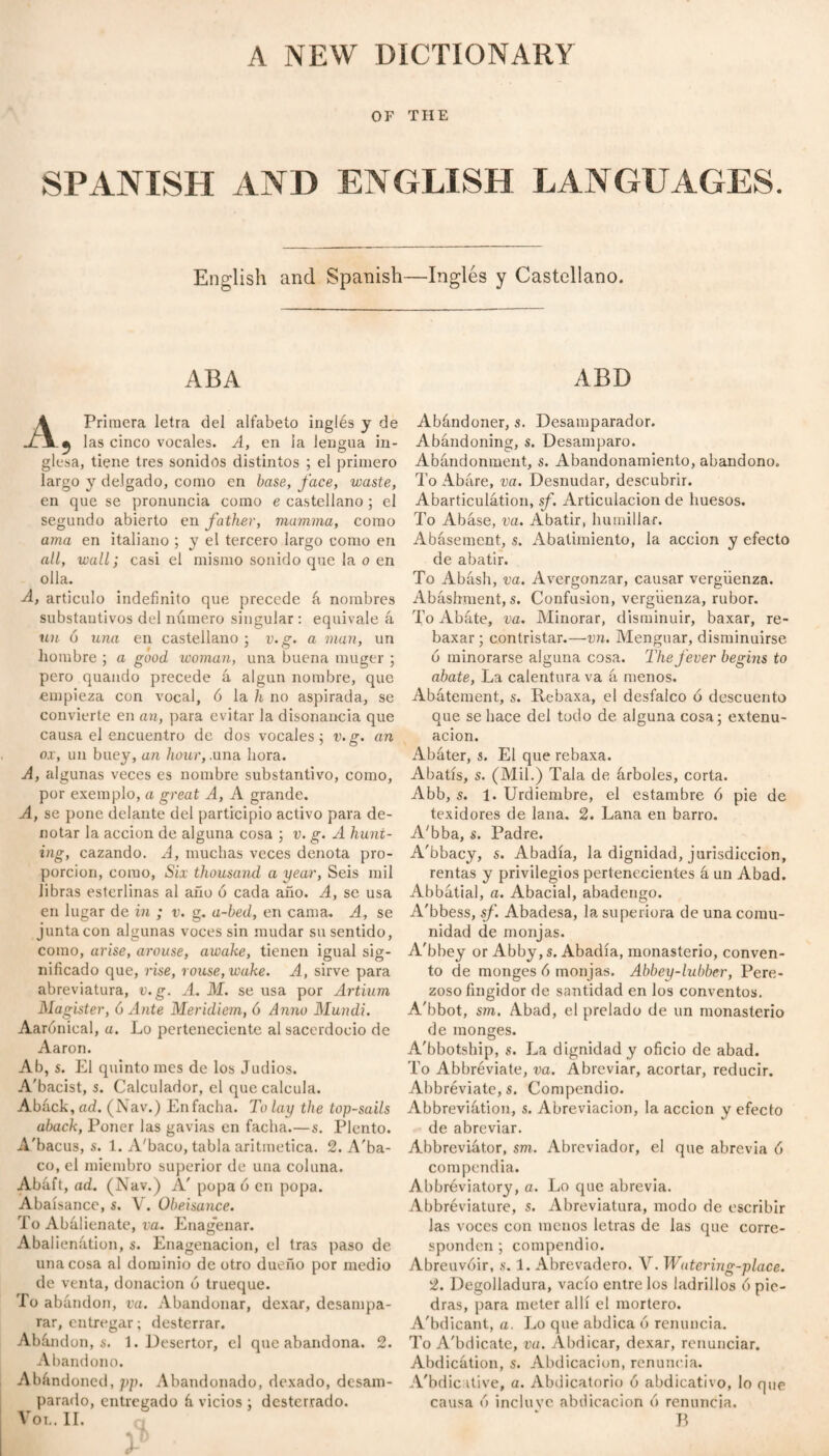 OF THE SPANISH AND ENGLISH LANGUAGES. English and Spanish—Inglés y Castellano. ABA ABD \ Primera letra del alfabeto inglés y de ^ las cinco vocales. A, en la lengua in¬ glesa, tiene tres sonidos distintos ; el primero largo y delgado, como en base, face, waste, en que se pronuncia como e castellano ; el segundo abierto en father, mamma, como ama en italiano ; y el tercero largo como en all, wall; casi el mismo sonido que la o en olla. A, articulo indefinito que precede á nombres substantivos del número singular : equivale á un 6 una en castellano ; v.g. a man, un hombre ; a good woman, una buena muger ; pero quando precede á algún nombre, que empieza con vocal, ó la h no aspirada, se convierte en an, para evitar la disonancia que causa el encuentro de dos vocales; v.g. an ox, un buey, an hour,.una hora. A, algunas veces es nombre substantivo, como, por exemplo, a great A, A grande. A, se pone delante del participio activo para de¬ notar la acción de alguna cosa : v. g. A hunt- ing, cazando. A, muchas veces denota pro¬ porción, como, Six thousand a year, Seis mil libras esterlinas al año ó cada año. A, se usa en lugar de in ; v. g. a-bed, en cama. A, se junta con algunas voces sin mudar su sentido, como, arise, arouse, awake, tienen igual sig¬ nificado que, rise, rouse, wake. A, sirve para abreviatura, v.g. A. M. se usa por Artium Magister, 6 Ante Meridiem, 6 Anno Mundi. Aarónical, a. Lo perteneciente al sacerdocio de Aaron. Ab, s. El quinto mes de los Judíos. A'bacist, s. Calculador, el que calcula. Abáck, ad. (Nav.) Enfacha. To lay the top-sails aback, Poner las gavias en facha.—s. Plento. A'bacus, s. 1. A'baco, tabla aritmética. 2. A'ba- co, el miembro superior de una colana. Abáft, ad. (Nav.) A' popa ó en popa. Abaísancc, s. V. Obeisance. To Abálienate, va. Enagenar. Abalienútion, s. Enagenacion, el tras paso de una cosa al dominio de otro dueño por medio de venta, donación ó trueque. To abandon, va. Abandonar, dexar, desampa¬ rar, entregar; desterrar. Abándon, s. 1. Desertor, el que abandona. 2. Abandono. Abandoned, pp. Abandonado, dexado, desam¬ parado, entregado á vicios ; desterrado. Vot.. II. Abándoner, s. Desamparador. Abandoning, s. Desamparo. Abandonment, s. Abandonamiento, abandono. To Abáre, va. Desnudar, descubrir. Abarticulátion, sf. Articulación de huesos. To Abáse, va. Abatir, humillar. Abasement, s. Abatimiento, la acción y efecto de abatir. To Abásh, va. Avergonzar, causar vergüenza. Abáshment,s. Confusion, vergüenza, rubor. To Abáte, va. Minorar, disminuir, baxar, re- baxar; contristar.—vn. Menguar, disminuirse 6 minorarse alguna cosa. The fever begins to abate, La calentura va á menos. Abatement, s. Rebaxa, el desfalco ó descuento que se hace del todo de alguna cosa; extenu¬ ación. Abáter, s. El que rebaxa. Abatís, s. (Mil.) Tala de árboles, corta. Abb, s. 1. Urdiembre, el estambre ó pie de texidores de lana. 2. Lana en barro. A'bba, s. Padre. A'bbacy, s. Abadía, la dignidad, jurisdicción, rentas y privilegios pertenecientes á un Abad. Abbátial, a. Abacial, abadengo. A'bbess, sf. Abadesa, lasuperiora de una comu¬ nidad de monjas. A'bbey or Abby, s. Abadía, monasterio, conven¬ to de monges 6 monjas. Abbey-lubber, Pere¬ zoso fingidor de santidad en los conventos. A'bbot, sm. Abad, el prelado de un monasterio de monges. A'bbotship, s. La dignidad y oficio de abad. To Abbréviate, va. Abreviar, acortar, reducir. Abbréviate, s. Compendio. Abbreviátion, s. Abreviación, la acción y efecto de abreviar. Abbreviátor, sm. Abreviador, el que abrevia 6 compendia. Abbréviatory, a. Lo que abrevia. Abbréviature, s. Abreviatura, modo de escribir las voces con menos letras de las que corre¬ sponden ; compendio. Abreuvóir, s. 1. Abrevadero. V. Watering-place. 2. Degolladura, vacío entre los ladrillos ó pie¬ dras, para meter allí el mortero. A'bdicant, a. Lo que abdica ó renuncia. To A'bdicate, va. Abdicar, dexar, renunciar. Abdicátion, s. Abdicación, renuncia. A'bdic itive, a. Abdicatorio ó abdicativo, lo que causa 6 incluye abdicación ó renuncia. B