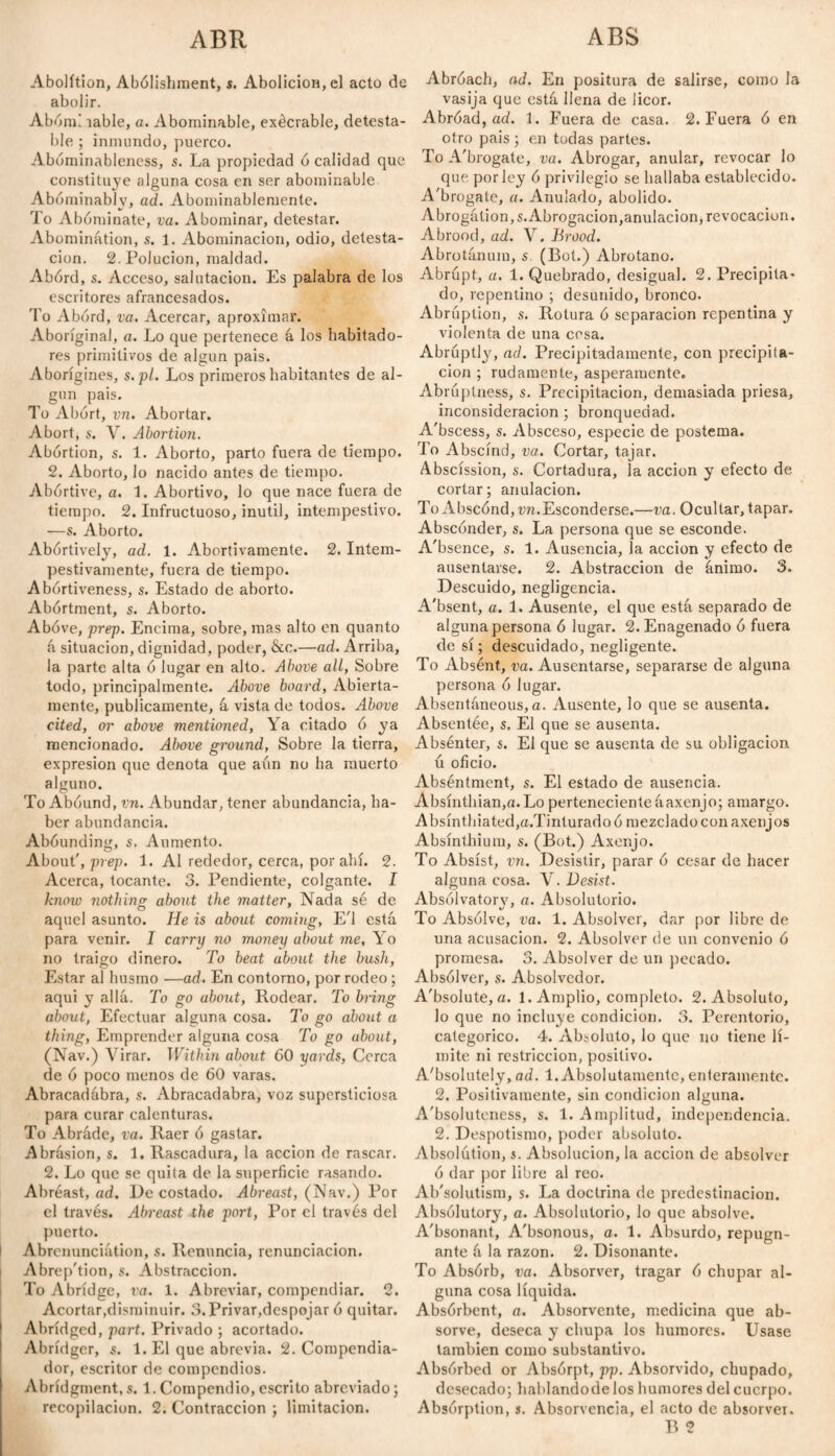 ABS ABR Abolition, Abolishment, í. Abolición, el acto de abolir. Abóm! íable, a. Abominable, exécrable, detesta¬ ble ; inmundo, puerco. Abóminableness, s. La propiedad ó calidad que constituye alguna cosa en ser abominable Abominably, ad. Abominablemente. To Abominate, va. Abominar, detestar. Abomination, s. 1. Abominación, odio, detesta¬ ción. 2. Polución, maldad. Abórd, s. Acceso, salutación. Es palabra de los escritores afrancesados. To Abórd, va. Acercar, aproximar. Aboriginal, a. Lo que pertenece á los habitado¬ res primitivos de algún pais. Aborigines, s.pl. Los primeros habitantes de al¬ gún pais. To Abort, vn. Abortar. Abort, s. V. Abortion. Abórtion, s. 1. Aborto, parto fuera de tiempo. 2. Aborto, lo nacido antes de tiempo. Abortive, a. 1. Abortivo, lo que nace fuera de tiempo. 2. Infructuoso, inútil, intempestivo. —s. Aborto. Abortively, ad. 1. Abortivamente. 2. Intem¬ pestivamente, fuera de tiempo. Abórtiveness, s. Estado de aborto. Abórtment, s. Aborto. Above, prep. Encima, sobre, mas alto en quanto á situación, dignidad, poder, &c.—ad. Arriba, la parte alta ó lugar en alto. Above all, Sobre todo, principalmente. Above board, Abierta¬ mente, publicamente, á vista de todos. Above cited, or above mentioned, Ya citado ó ya mencionado. Above ground, Sobre la tierra, expresión que denota que aún no ha muerto alguno. To Abound, vn. Abundar, tener abundancia, ha¬ ber abundancia. Abóunding, s. Aumento. About', prep. 1. Al rededor, cerca, por ahí. 2. Acerca, tocante. 3. Pendiente, colgante. I know nothing about the matter, Nada sé de aquel asunto. He is about coming, E'l está para venir. I carry no money about me, Yo no traigo dinero. To beat about the bush, Estar al husmo —ad. En contorno, por rodeo ; aqui y allá. To go about, Rodear. To bring about, Efectuar alguna cosa. To go about a thing, Emprender alguna cosa To go about, (Nav.) Virar. Within about 60 yards, Corea de ó poco menos de 60 varas. Abracadábra, s. Abracadabra, voz supersticiosa para curar calenturas. To Abráde, va. Raer ó gastar. Abrásion, s. 1. Rascadura, la acción de rascar. 2. Lo que se quila de la superficie rasando. Abréast, ad. De costado. Abreast, (Nav.) Por el través. Abreast the port, Por el través del puerto. Abrenunciátion, s. Renuncia, renunciación. Abrep'tion, s. Abstracción. To Abridge, va. 1. Abreviar, compendiar. 2. Acortar,disminuir. 3. Privar,despojar ó quitar. Abridged, part. Privado ; acortado. Abrídger, s. 1. El que abrevia. 2. Compendia¬ dor, escritor de compendios. Abridgments. 1.Compendio,escrito abreviado; recopilación. 2. Contracción ; limitación. Abroach, ad. En positura de salirse, como la vasija que está llena de licor. Abróad, ad. 1. Fuera de casa. 2. Fuera ó en otro pais ; en todas partes. To A'brogate, va. Abrogar, anular, revocar lo que por ley ó privilegio se hallaba establecido. A'brogate, a. Anulado, abolido. Abrogátion,s. Abrogación,anulación, revocación. Abrood, ad. V. Brood. Abrotánuin, s. (Bot.) Abrótano. Abrupt, a. 1. Quebrado, desigual. 2. Precipita¬ do, repentino ; desunido, bronco. Abruption, s. Rotura ó separación repentina y violenta de una cesa. Abruptly, ad. Precipitadamente, con precipita¬ ción ; rudamente, ásperamente. Abruptness, s. Precipitación, demasiada priesa, inconsideración; bronquedad. A'bscess, s. Absceso, especie de postema. To Abscind, va. Cortar, tajar. Abscission, s. Cortadura, la acción y efecto de cortar; anulación. To Abscónd,-un.Esconderse.—va. Ocultar, tapar. Absconder, s. La persona que se esconde. A'bsence, s. 1. Ausencia, la acción y efecto de ausentarse. 2. Abstracción de ánimo. 3. Descuido, negligencia. A'bsent, a. 1. Ausente, el que está separado de alguna persona ó lugar. 2.Enagenado ó fuera de sí; descuidado, negligente. To Absént, va. Ausentarse, separarse de alguna persona ó lugar. Absentáneous, a. Ausente, lo que se ausenta. Absentée, s. El que se ausenta. Absénter, s. El que se ausenta de su obligación ú oficio. Abséntment, s. El estado de ausencia. Absínthian,a.Lo pertenecienteáaxenjo; amargo. A bsínthiated,a.Tinlurado ó mezclado con axenjos Absinthium, s. (Bot.) Axenjo. To Absíst, mi. Desistir, parar ó cesar de hacer alguna cosa. V. Desist. Absólvatorv, a. Absolutorio. To Absolve, va. 1. Absolver, dar por libre de una acusación. 2. Absolver de un convenio ó promesa. 3. Absolver de un pecado. Absólver, s. Absolvedor. A'bsolute, a. 1. Amplio, completo. 2. Absoluto, lo que no incluye condición. 3. Perentorio, categórico. 4. Absoluto, lo que no tiene lí¬ mite ni restricción, positivo. Absolutely, ad. 1. Absolutamente, enteramente. 2. Positivamente, sin condición alguna. Absoluteness, s. 1. Amplitud, independencia. 2. Despotismo, poder absoluto. Absolution, s. Absolución, la acción de absolver ó dar por libre al reo. Ab'solutism, s. La doctrina de predestinación. Absolutory, a. Absolutorio, lo que absolve. Absonant, Absonous, a. 1. Absurdo, repugn¬ ante á la razón. 2. Disonante. To Absórb, va. Absorver, tragar ó chupar al¬ guna cosa líquida. Absórbent, a. Absorvente, medicina que ab- sorve, deseca y chupa los humores. Usase también como substantivo. Absorbed or Absórpt, pp. Absorvido, chupado, desecado; hablandodelos humores del cuerpo. Absorption, s. Absorvencia, el acto de absorver. B 2