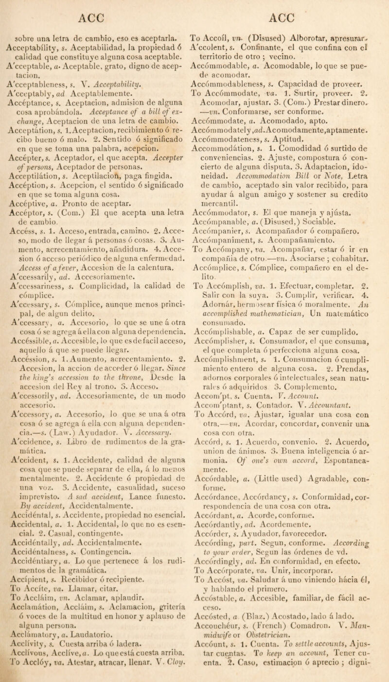 sobre una letra de cambio, eso es aceptarla. Acceptability, s. Aceptabilidad, la propiedad 6 calidad que constituye alguna cosa aceptable. Acceptable, «• Aceptable, grato, digno de acep¬ tación. A'cceptableness, s. V. Acceptability. A'cceptably, ad Aceptablemente. Accéptance, s. Aceptación, admisión de alguna cosa aprobándola. Acceptance of a bill of ex¬ change, Aceptación de una letra de cambio. Acceptation, s. 1. Aceptación, recibimiento ó re¬ cibo bueno ó malo. 2. Sentido ó significado en que se toma una palabra, acepción. Accepter, s. Aceptador, el que acepta. Accepter of persons, Aceptador de personas. Acceptation, s. Aceptilacioñ, paga fingida. Accéption, s. Acepción, el sentido 6 significado en que se toma alguna cosa. Accéptive, a. Pronto de aceptar. Accéptor, s. (Com.) El que acepta una letra de cambio. Access, s. 1. Acceso, entrada, camino. 2. Acce¬ so, modo de llegar á personas ó cosas. 3. Au¬ mento, acrecentamiento, añadidura. 4. Acce¬ sión ó acceso periódico de alguna enfermedad. Access of a fever, Accesión de la calentura. A'ccessarily, ad. Accesoriamente. A'ccessariness, s. Complicidad, la calidad de cómplice. A'ccessary, s. Cómplice, aunque menos princi¬ pal, de algún delito. A'ccessary, a. Accesorio, lo que se une á otra cosa ó se agrega áellacon alguna dependencia. Accéssible,a. Accesible, lo que esdefacil acceso, aquello á que se puede llegar. Accéssion, s. 1. Aumento, acrecentamiento. 2. Accesión, la acción de acceder ó llegar. Since the king’s accession to the throne, Desde la accesión del Rey al trono. 3. Acceso. A'ccessorily, ad. Accesoriamente, de un modo accesorio. A'ccessory, a. Accesorio, lo que se una á otra cosa ó se agrega áella con alguna dependen¬ cia.—s. (Law.) Ayudador. V. Accessary. A'ccidence, s. Libro de rudimentos de la gra¬ mática. A'ccident, s. 1. Accidente, calidad de alguna cosa que se puede separar de ella, á lo menos mentalmente. 2. Accidente ó propiedad de una voz. 3. Accidente, casualidad, suceso imprevisto. A sad accident, Lance funesto. By accident, Accidentalmente. Accidental, s. Accidente, propiedad no esencial. Accidental, a. 1. Accidental, lo que no es esen¬ cial. 2. Casual, contingente. Accidentally, ad. Accidentalmente. Accidéntalness, s. Contingencia. Accidéntiary, a. Lo que pertenece á los rudi¬ mentos de la gramática. Accípient, s. Recibidor ó recipiente. To Aceite, va. Llamar, citar. To Accláim, vn. Aclamar, aplaudir. Acclamátion, Accláim, s. Aclamación, gritería ó voces de la multitud en honor y aplauso de alguna persona. Acclámatorv, a. Laudatorio. Acclivity, s. Cuesta arriba ó ladera. Acclivous, Acclíve,a. Lo que está cuesta arriba. To Acclóy, va. Atestar, atracar, llenar. V. Cloy. To Accoíl, vn■ (Disused) Alborotar, apresurar* A'ccolent,s. Confinante, el que confina con el territorio de otro ; vecino. Accómmodable, a. Acomodable, loque se pue¬ de acomodar. Accómmodableness, s. Capacidad de proveer. To Accómmodate, va. 1. Surtir, proveer. 2. Acomodar, ajustar. 3. (Com.) Prestar dinero. —vn. Conformarse, ser conforme. Accómmodate, a. Acomodado, apto. Accómmodately .ad.Acomodamente, aptamente. Aecómmodateness, s. Aptitud. Accommodátion, s. 1. Comodidad ó surtido de conveniencias. 2. Ajuste, compostura ó con¬ cierto de alguna disputa. 3. Adaptación, ido¬ neidad. Accommodation Bill or Note, Letra de cambio, aceptado sin valor recibido, para ayudar á algún amigo y sostener su crédito mercantil. Accómmodator, s. L1 que maneja y ajusta. Accómpanable, a. (Disused,) Sociable. Accómpanier, s. Acompañador ó compañero. Accompaniment, s. Acompañamiento. To Accómpany, va. Acompañar, estar ó ir en compañía de otro.—vn. Asociarse ; cohabitar. Accomplice, s. Cómplice, compañero en el de¬ lito. To Accómplish, va. 1. Efectuar, completar. 2. Salir con la suya. 3. Cumplir, verificar. 4. Adornár, hermosear física ó moralmente. An accomplished mathematician, Un matemático consumado. Aceómplishable, a. Capaz de ser cumplido. Accómplisher, s. Consumador, el que consuma, el que completa ó perfecciona alsuna cosa. Accomplishment, s. 1. Consumación ó cumpli¬ miento entero de alguna cosa. 2. Prendas, adornos corporales ó intelectuales, sean natu¬ rales ó adquiridos 3. Complemento. Accom'pt, s. Cuenta. V. Account. Accom'ptant, s. Contador. V. Accountant. To Accórd, va. Ajustar, igualar una cosa con otra.—vn. Acordar, concordar, convenir una cosa con otra. Accórd, s. 1. Acuerdo, convenio. 2. Acuerdo, union de ánimos. 3. Buena inteligencia ó ar¬ monía. Of one’s own accord, Espontánea¬ mente. Accórdable, a. (Little used) Agradable, con¬ forme. Accórdance, Accórdancy, s. Conformidad, cor¬ respondencia de una cosa con otra. Accordant, a. Acorde, conforme. Accordantly, ad. Acordemente. Accórder, s. Ayudador, favorecedor. Accórding, part. Según, conforme. According to your order, Según las órdenes de vd. Accordingly, ad. En conformidad, en efecto. To Accórporate, va. Unir, incorporar. To Accost, va. Saludar á uno viniendo hácia él, y hablando el primero. Accóstable, a. Accesible, familiar, de fácil ac¬ ceso. Accósted, a (Blaz.) Acostado, lado á lado. Accouchéur, s. (French) Comadrón. 4 . Man- midwife or Obstetrician. Accóunt, s. 1. Cuenta. To settle accounts, Ajus¬ tar cuentas. To keq) an account, Tener cu¬ enta. 2. Caso, estimación ó aprecio ; digni-