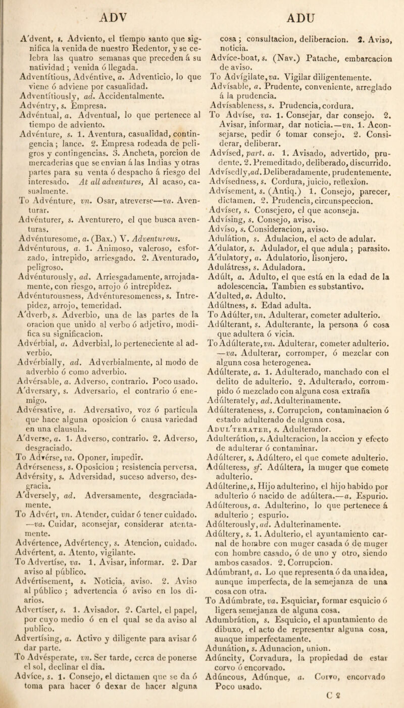 ADV ADU A'dvent, s. Adviento, el tiempo santo que sig¬ nifica la venida de nuestro Redentor, y se ce¬ lebra las quatro semanas que preceden á su natividad ; venida ó llegada. Adventitious, Advéntive, a. Adventicio, lo que viene ó adviene por casualidad. Adventitiously, ad. Accidentalmente. Advéntry, s. Empresa. Advéntual, a. Adventual, lo que pertenece al tiempo de adviento. Adventure, s. 1. Aventura, casualidad, contin¬ gencia ; lance. 2. Empresa rodeada de peli¬ gros y contingencias. 3. Ancheta, porción de mercaderías que se envían alas Indias y otras partes para su venta ó despacho á riesgo del interesado. At all adventures, Al acaso, ca¬ sualmente. To Adventure, vn. Osar, atreverse—va. Aven¬ turar. Adventurer, s. Aventurero, el que busca aven¬ turas. Advénturesome, a. (Bax.) V. Adventurous. Adventurous, a. 1. Animoso, valeroso, esfor¬ zado, intrepido, arriesgado. 2. Aventurado, peligroso. Advénturously, ad. Arriesgadamente, arrojada¬ mente, con riesgo, arrojo ó intrepidez. Advénturousness, Advénturesomeness, s. Intre¬ pidez, arrojo, temeridad. A'dverb, s. Adverbio, una de las partes de la oración que unido al verbo ó adjetivo, modi¬ fica su significación. Advérbial, a. Adverbial, lo perteneciente al ad¬ verbio. Advérbially, ad. Adverbialmente, al modo de adverbio ó como adverbio. Advérsable, a. Adverso, contrario. Poco usado. A'dversary, s. Adversario, el contrario ó ene¬ migo. Advérsative, a. Adversativo, voz ó partícula que hace alguna oposición ó causa variedad en una clausula. A'dverse, a. 1. Adverso, contrario. 2. Adverso, desgraciado. To Adverse, va. Oponer, impedir. Advérseness, s. Oposición ; resistencia perversa. Advérsity, s. Adversidad, suceso adverso, des¬ gracia. A'dversely, ad. Adversamente, desgraciada¬ mente. To Advért, vn. Atender, cuidar 6 tener cuidado. —va. Cuidar, aconsejar, considerar atenta¬ mente. Advértence, Advértency, s. Atención, cuidado. Advértent, a. Atento, vigilante. To Advertise, va. 1. Avisar, informar. 2. Dar aviso al público. Advértisement, s. Noticia, aviso. 2. Aviso al público ; advertencia 6 aviso en los di¬ arios. Advertiser, s. 1. Avisador. 2. Cartel, el papel, por cuyo medio ó en el qual se da aviso al publico. Advertising, a. Activo y diligente para avisar 6 dar parte. To Advésperate, vn. Ser tarde, cerca de ponerse el sol, declinar el dia. Advice, s. 1. Consejo, el dictamen que se da ó toma para hacer ó dexar de hacer alguna cosa ; consultación, deliberación. 2. Aviso, noticia. Advíce-boat, s. (Nav.) Patache, embarcación de aviso. To Advígilate,r;a. Vigilar diligentemente. Advisable, a. Prudente, conveniente, arreglado á la prudencia. Advísableness, s. Prudencia, cordura. To Advise, va. 1. Consejar, dar consejo. 2. Avisar, informar, dar noticia.—vn. 1. Acon¬ sejarse, pedir ó tomar consejo. 2. Consi¬ derar, deliberar. Advised, part. a. 1. Avisado, advertido, pru¬ dente. 2. Premeditado, deliberado, discurrido. Advisedly,ad. Deliberadamente, prudentemente. Advísedness, s. Cordura, juicio, reflexion. Advisement, s. (Antiq.) 1. Consejo, parecer, dictamen. 2. Prudencia, circunspección. Adviser, s. Consejero, el que aconseja. Advising, s. Consejo, aviso. Advíso, s. Consideración, aviso. Adulation, s. Adulación, el acto de adular. A'dulator, s. Adulador, el que adula ; parasito. A'dulatory, a. Adulatorio, lisonjero. Adulátress, s. Aduladora. Adúlt, a. Adulto, el que está en la edad de la adolescencia. También es substantivo. A'dulted,a. Adulto. Adúltness, s. Edad adulta. To Adúlter, vn. Adulterar, cometer adulterio. Adúlterant, s. Adulterante, la persona ó cosa que adultera ó vicia. To Adúltera te, vn. Adulterar, cometer adulterio. —va. Adulterar, corromper, ó mezclar con alguna cosa heterogénea. Adúlterate, a. 1. Adulterado, manchado con el delito de adulterio. 2. Adulterado, corrom¬ pido ó mezclado con alguna cosa extraña Adúlterately, ad. Adulterinamente. Adúlterateness, s. Corrupción, contaminación ó estado adulterado de alguna cosa. Adul'terater, s. Adulterador. Adulteration, .s. Adulteración, la acción y efecto de adulterar ó contaminar. Adúlterer, s. Adúltero, el que comete adulterio. Adúlteress, sf. Adúltera, la muger que comete adulterio. Adúlterine,s. Hijo adulterino, el hijo habido por adulterio ó nacido de adúltera.—a. Espurio. Adúlterous, a. Adulterino, lo que pertenece á adulterio ; espurio. Adúlterously, ad. Adulterinamente. Adúltery, s. 1. Adulterio, el ayuntamiento car¬ nal de hombre con muger casada ó de muger con hombre casado, 6 de uno y otro, siendo ambos casados. 2. Corrupción. Adúmbrant, a. Lo que representad da una idea, aunque imperfecta, de la semejanza de una cosa con otra. To Adúmbrate, va. Esquiciar, formar esquicio ó ligera semejanza de alguna cosa. Adumbrátion, s. Esquicio, el apuntamiento de dibuxo, el acto de representar alguna cosa, aunque imperfectamente. Adunátion, s. Adunacion, union. Adúncity, Corvadura, la propiedad de estar corvo ó encorvado. Adúncous, Adúnque, a. Corvo, encorvado Poco usado. C 2