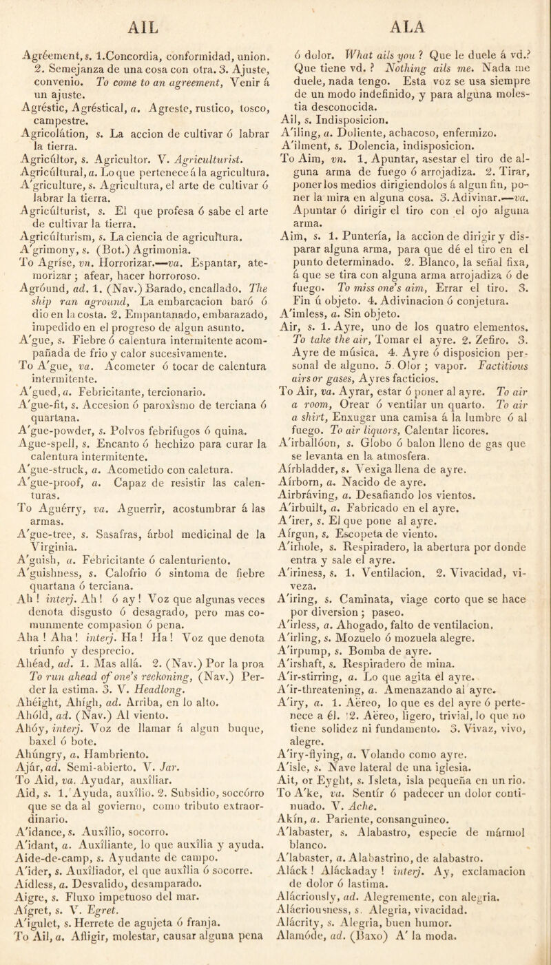 AIL ALA Agréement,s. 1.Concordia, conformidad, union. 2. Semejanza de una cosa con otra. 3. Ajuste, convenio. To come to an agreement, Venir á un ajuste. Agréstic, Agréstical, a. Agreste, rustico, tosco, campestre. Agricolátion, s. La acción de cultivar ó labrar la tierra. Agricultor, s. Agricultor. V. Agriculturist. Agricultural,a. Loque pertenecekla agricultura. A'griculture, s. Agricultura, el arte de cultivar 6 labrar la tierra. Agriculturist, s. El que profesa 6 sabe el arte de cultivar la tierra. Agricúlturism, s. La ciencia de agricultura. A'grimony, s. (Bot.) Agrimonia. To Agríse, vn. Horrorizar.-—va. Espantar, ate¬ morizar ; afear, hacer horroroso. Agróund, ad. 1. (Nav.) Barado, encallado. The ship ran aground, La embarcación baró 6 dio en la costa. 2. Empantanado, embarazado, impedido en el progreso de algún asunto. A'gue, s. Fiebre ó calentura intermitente acom¬ pañada de frió y calor sucesivamente. To A'gue, va. Acometer ó tocar de calentura intermitente. A'gued,G. Febricitante, tercionario. A'gue-fit, s. Accesión ó paroxismo de terciana 6 quartana. A'gue-powder, s. Polvos febrifugos 6 quina. Ague-spell, s. Encanto ó hechizo para curar la calentura intermitente. A'gue-struck, a. Acometido con caletura. A'gue-proof, a. Capaz de resistir las calen¬ turas. To Aguérry, va. Aguerrir, acostumbrar á las armas. A'gue-tree, s. Sasafras, árbol medicinal de la Virginia. A'guish, a. Febricitante ó calenturiento. A'guishness, s. Calofrió ó sintoma de fiebre quartana ó terciana. Ah ! interj. Ah ! ó ay ! Voz que algunas veces denota disgusto ó desagrado, pero mas co¬ munmente compasión ó pena. Aha ! Aha ! interj. Ha ! Ha! Voz que denota triunfo y desprecio. Ahéad, ad. 1. Mas allá. 2. (Nav.) Por la proa To run ahead of one’s reckoning, (Nav.) Per¬ der la estima. 3. V. Headlong. Ahéight, Alu'gh, ad. Arriba, en lo alto. Ahold, ad. (Nav.) Al viento. Alloy, interj. Voz de llamar á algún buque, baxel ó bote. Ahúngry, a. Hambriento. Ajár, ad. Semi-abierto. V. Jar. To Aid, va. Ayudar, auxiliar. Aid, s. 1. Ayuda, auxilio. 2. Subsidio, soccórro que se da al goviemo, como tributo extraor¬ dinario. A'idance, s. Auxilio, socorro. A'idant, a. Auxiliante, lo que auxilia y ayuda. Aide-de-camp, s. Ayudante de campo. A'ider, s. Auxiliador, el que auxilia ó socorre. Aidless, a. Desvalido, desamparado. Aigre, s. Fluxo impetuoso del mar. Aígret, s. V. Egret. A'igulet, s. Herrete de agujeta ó franja. To Ail, a. Ailigir, molestar, causar alguna pena ó dolor. What ails you ? Que le duele á vd.? Que tiene vd. ? Nothing ails me. Nada me duele, nada tengo. Esta voz se usa siempre de un modo indefinido, y para alguna moles¬ tia desconocida. Ail, s. Indisposición. A'iling, a. Doliente, achacoso, enfermizo. A'ihnent, s. Dolencia, indisposición. To Aim, vn. 1. Apuntar, asestar el tiro de al¬ guna arma de fuego ó arrojadiza. 2. Tirar, ponerlos medios dirigiéndolos á algún fin, po- ner la mira en alguna cosa. 3. Adivinar.—va. Apuntar 6 dirigir el tiro con el ojo alguna arma. Aim, s. 1. Puntería, la acción de dirigir y dis¬ parar alguna arma, para que dé el tiro en el punto determinado. 2. Blanco, la señal fixa, á que se tira con alguna arma arrojadiza ó de fuego. To miss one’s aim, Errar el tiro. 3. Fin ú objeto. 4. Adivinación ó conjetura. A'imless, a. Sin objeto. Air, s. l.Ayre, uno de los quatro elementos. To take the air, Tomar el ayre. 2. Zefiro. 3. Ay re de música. 4. Ayre ó disposición per¬ sonal de alguno. 5. Olor ; vapor. Factitious airs or gases, Ayres facticios. To Air, va. Ayrar, estar ó poner al ayre. To air a room, Orear 6 ventilar un quarto. To air a shirt, Enxugar una camisa á la lumbre ó al fuego. To air liquors, Calentar licores. A'irballóon, s. Globo ó balón lleno de gas que se levanta en la atmosfera. Aírbladder, s. Vexiga llena de ayre. Aírborn, a. Nacido de ayre. Airbráving, a. Desafiando los vientos. A'irbuilt, a. Fabricado en el ayre. A'irer, s. El que pone al ayre. Aírgun, s. Escopeta de viento. A'irhole, s. Respiradero, la abertura por donde entra y sale el ayre. A'iriness, s. 1. Ventilación. 2. Vivacidad, vi¬ veza. A'iring, s. Caminata, viage corto que se hace por diversion; paseo. A'irless, a. Ahogado, falto de ventilación. A'irling, s. Mozuelo ó mozuela alegre. A'irpump, s. Bomba de ayre. A'irshaft, s. Respiradero de mina. A'ir-stirring, a. Lo que agita el ayre. A'ir-threatening, a. Amenazando al ayre. A'iry, a. 1. Aéreo, lo que es del ayre ó perte¬ nece a él. ’2. Aéreo, ligero, trivial, lo que. no tiene solidez ni fundamento. 3. Vivaz, vivo, alegre. A'iry-flying, a. Volando como ayre. A'isle, s. Nave lateral de una iglesia. Ait, or E}7ght, s. Jsleta, isla pequeña en un rio. To A'ke, va. Sentir ó padecer un dolor conti¬ nuado. V. Ache. Akín, a. Pariente, consanguíneo. A'labaster, s. Alabastro, especie de mármol blanco. A'labaster, a. Alabastrino, de alabastro. Aláck! Aláckaday ! interj. Ay, exclamación de dolor ó lastima. Alácriously, ad. Alegremente, con alegria. Alácriousness, s. Alegria, vivacidad. Alácrity, s. Alegria, buen humor. Alamóde, ad. (Baxo) A' la moda.