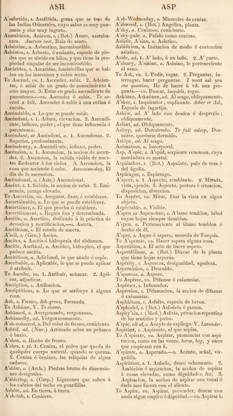 ASH ASP A'safoetida, s. Asafétida, goma que se trae de Jas Indias Orientales, cuyo sabor es muy pun¬ zante y olor muy ingrato. Asarabácca, Asárum, s. (Bot.) Asaro, asaraba- cara. Asarum root, Iiaiz de asaro. Asbéstine, a. Asbestino, incombustible. Asbéstos, s. Asbesto, 6 amianto, especie de pie¬ dra que se divide en hilos, y que tiene la pro¬ piedad singular de ser incombustible. Ascárides, s. Ascaridas, lombricillas que se hal¬ lan en los intestinos y colon recto. To Ascénd, vn. 1. Ascender, subir. 2. Adelan¬ tar, 6 subir de un grado de conocimiento á otro mayor. 3. Estar en grado ascendiente de parentesco.—va. Ascender ó subir. To as¬ cend a hill, Ascender ó subir á una colina ó cuesta. Ascéndable, a. Lo que se puede subir. Ascendant, s. i. Altura, elevación. 2. Ascendi¬ ente, influxo, poder; el que tiene influencia ó parentesco. Ascendant, or Ascendent, a. 1. Ascendente. 2. Superior, predominante. Ascéndency, s. Ascendiente, influxo, poder. Ascénsion, s. 1. Ascension, la acción de ascen¬ der. 2. Ascension, la subida visible de nues¬ tro Redentor á los cielos. 3. Ascensión, la cosa que asciende ó sube. Ascension-day, El dia de la ascension. Ascénsional, a. (Astr.) Ascensional. Ascént. s. 1. Subida, la acción de subir. 2. Emi¬ nencia, parage elevado. To Ascertain, va. Asegurar, fixar, ó establecer. Ascertáinable, a. Lo que se puede establecer. Ascertáiner, s. El que prueba ó establece. Ascertáinment, s. Regula fixa y determinada. Ascétic, a. Ascético, dedicado á la práctica de devoción y mortificación,—s. Asceta. Ascéticism, s. El estado de asceta. A'scii, s. (Geo.) Ascios. Ascites, s. Ascitis ó hidropesía del abdomen. Ascitic, Ascítical, a, Ascitico, hidrópico, el que padece ascitis. Ascitítious, a. Adicional, lo que añade ó suple. Ascríbable, a. Aplicable, lo que se puede aplicar 6 atribuir. To Ascribe, va. 1. Atribuir, achacar. 2. Apli¬ car, adjudicar. Ascription, s. Atribución. Ascriptítious, a. Lo que se atribuye á alguna cosa. Ash, s. Fresno, Ash-grove, Fresneda. To Asháme, V. To shame. Ashámed, a. Avergonzado, vergonzoso. Ashámedly, ad. Vergonzosamente. A'sh-coloured, a. Del color de fresno, ceniciento. Ashélf, ad. (Nav.) Arrimado sobre un peñasco 6 baxio. A'shen, a. Hecho de fresno. A'shes, s. pl. 1. Ceniza, el polvo que queda de qualquier cuerpo natural, quando se quema. 2. Ceniza 6 cenizos, las reliquias de algún cadaver. A'shlar, s. (Arch.) Piedras brutas de dimensio¬ nes desiguales. A'shlcring, s. (Carp.) Ligazones que suben á los cabrios del techo en guardillas. Vshóre, ad. En tierra, á tierra. A'sh-tub, s. Cenicero. A'sh-Wednesday, s. Miércoles de ceniza. A'shweed, s. (Bot.) Angelica, planta. A'shy, a. Cenizoso, ceniciento. A'shy-pale, a. Pálido como cenizas. Asiátic, A'sian, a. Asiático. Asiáticism, s. Imitación de modo ó costumbre asiático. Aside, ad. 1. A' lado, á un lado. 2- A' parte. A'sinary, A'sinine, a. Asinino, lo perteneciente al asno. To Ask, va. 1. Pedir, rogar. 2. Preguntar, in¬ terrogar, hacer preguntas. I must ask you one question, He de hacer á vd. una pre¬ gunta.—vn. Buscar, inquirir, rogar. Askánce, Askaúnce, ad. Al sesgo, obliquamente. A'sker, s. Inquirador ; suplicante. Asker or Ask, Especie de lagartija. Askévv, ad. A' lado con desden ó desprecio ; obliquamente. Aslánt, ad. Obliquamente. Asléep, ad. Durmiendo. To fall asleej), Dor¬ mirse, quedarse dormido. Aslope, ad. Al sesgo. Asómatous, a. Incorporal. Asp, A'spic, s. A'spid, serpiente venenosa, cuya mordadura es mortal. Aspálathus, s. (Bot.) Aspalato, palo de rosa 6 del águila. Asparagus, s. Espárrago. A'spcct, s. 1. Aspecto, semblante. 2. Mirada, vista, ojeada. 3. Aspecto, postura ó situación, disposición, dirección. To Aspéct, va. Mirar, fixar la vista en algún objeto. Aspéctable, a. Visible. A'spen or Aspen-tree, s. A'lamo temblón, árbol cuyas hojas siempre tiemblan. A'spen, a. Perteneciente al álamo temblón 6 hecho de él. A'sper, s. Aspro ó áspero, moneda de Turquía. To A'sperate, va. Hacer aspera alguna cosa. Asperátion, s. El acto de hacer áspero. Asperifólious, a. (Bot.) Dicese de la planta que tiene hojas ásperas. Asperity, s. Aspereza, desigualdad, agudeza. Aspernátion, s. Descuido. A'sperous, a. Aspero. To Aspérse, va. Difamar ó calumniar. Aspérser, s. Infamador. Aspersion, s. Difamación, la acción de difamar ó calumniar. Aspháltum, s. Asfalto, especie de betún. A'sphodel, s. (Bot.) Asfódelo ó gamón. Asphy'xia, s. (Med.) Asfixia, privación repentina de los sentidos y pulso. A'spic, oil of, s. Acey te de espliego. V. Lavender. Aspiránt, s. Aspirante, el que aspira. To A'spirate, va. Aspirar, pronunciar con aspi¬ ración, como en las voces, horse, hog, y otros que empiezan con h. A'spirate, a. Asperado.—s. Acento, señal, vir¬ gulilla. Aspirátion, s. 1. Anhelo, deseo vehemente. 2. Ambición ó aspiración, la acción de aspirar á cosas elevadas, como dignidades, &c. 3. Aspiración, la acción de aspirar una vocal ó darla mas fuerza con el aliento. To Aspire, vn. Aspirar, pretender, desear con ansia algún empleo ó dignidad.—va. Aspirar á.