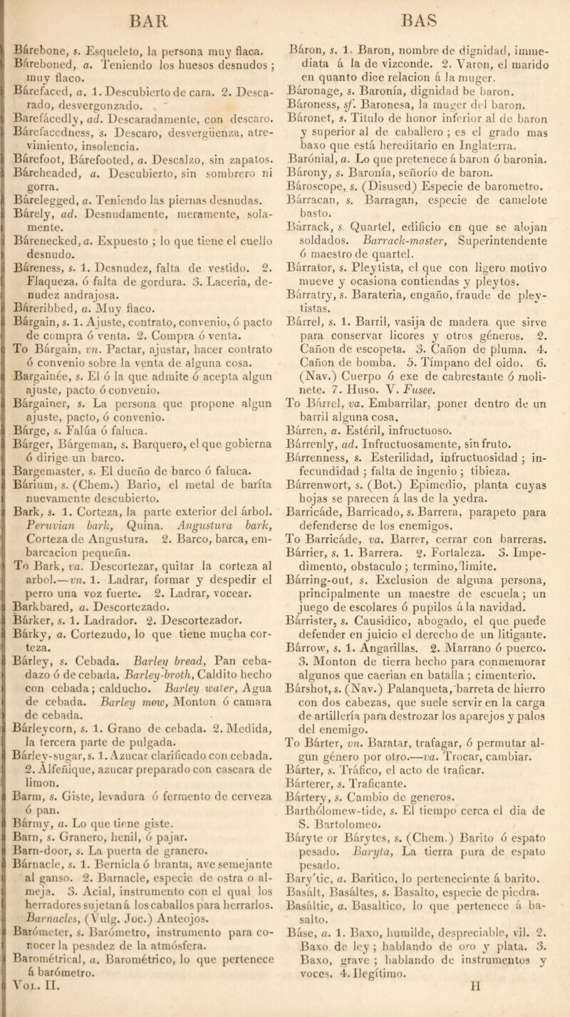 Bárebonc, s. Esqueleto, la persona muy flaca. Báreboned, a. Teniendo los huesos desnudos ; muy flaco. Barefaced, a. 1. Descubierto de cara. 2. Desca¬ rado, desvergonzado. Barefacedly, ad. Descaradamente, con descaro. Bárefaccdness, s. Descaro, desvergüenza, atre¬ vimiento, insolencia. Barefoot, Barefooted, a. Descalzo, sin zapatos. Báreheaded, a. Descubierto, sin sombrero ni gorra. Barelegged, a. Teniendo las piernas desnudas. Barely, ad. Desnudamente, meramente, sola¬ mente. Barenecked, a. Expuesto ; lo que tiene el cuello desnudo. Bareness, s. 1. Desnudez, falta de vestido. 2. Flaqueza, ó falta de gordura. 3. Laceria, de¬ nudez andrajosa. 1 Báreribbed, a. Muy flaco. Bárgain, s. 1. Ajuste, contrato, convenio, 6 pacto de compra ó venta. 2. Compra 6 venta. To Bárgain, vn. Pactar, ajustar, hacer contrato ó convenio sobre la venta de alguna cosa. ¡ Bargainée, s. El ó la que admite ó acepta algún ajuste, pacto ó convenio. Bargainer, s. La persona que propone algún ajuste, pacto, ó convenio. Bárge, s. Falúa 6 faluca. Bárger, Bárgeman, s. Barquero, el que gobierna ó dirige un barco. Bargemaster, s. El dueño de barco ó faluca. Bárium, s. (Chem.) Bario, el metal de barita nuevamente descubierto. Bark, s. 1. Corteza, la parte exterior del árbol. Peruvian bark, Quina. Angustura bark, Corteza de Angustura. 2. Barco, barca, em¬ barcación pequeña. To Bark, va. Descortezar, quitar la corteza al árbol.—vn. 1. Ladrar, formar y despedir el perro una voz fuerte. 2. Ladrar, vocear. Barkbared, a. Descortezado. Barker, s. 1. Ladrador. 2. Descortezador. Bárky, a. Cortezudo, lo que tiene mucha cor¬ teza. IBárley, s. Cebada. Barley bread, Pan ceba¬ dazo ó de cebada. Barley-broth, Caldito hecho con cebada; calducho. Barley water, Agua. de cebada. Barley mow, Montón ó camara de cebada. Barleycorn, s. 1. Grano de cebada. 2. Medida, la tercera parte de pulgada. Barley-sugar, s. 1. Azúcar clarificado con cebada. 12. Alfeñique, azúcar preparado con cascara de limón. Barm, s. Giste, levadura ó fermento de cerveza ó pan. Barmy, a. Lo que tiene giste. Barn, s. Granero, henil, ó pajar. Barn-door, s. La puerta de granero. Bárnacle, s. 1. Berniclaó branta, ave semejante al ganso. 2. Barnacle, especie de ostra o al¬ meja. 3. Acial, instrumento con el qual los herradores sujetan á los caballos para herrarlos. Barnacles, (Vulg. Joc.) Anteojos, i Barometer, s. Barómetro, instrumento para co¬ nocer la pesadez de la atmósfera. Barometrical, a. Barométrico, lo que pertenece á barómetro. Yol. II. Báron, s. 1. Baron, nombre de dignidad, ¡inme¬ diata á la de vizconde. 2. Varón, el marido en quanto dice relación á la muger. Báronage, s. Baronía, dignidad be baron. Bároness, sf. Baronesa, la muger del baron. Baronet, s. Titulo de honor inferior al de baron y superior al de caballero ; es el grado mas baxo que está hereditario en Inglaterra. Barónial, a. Lo que pretenece á baron ó baronia. Bárony, s. Baronía, señorío de baron. Baroscope, s. (Disused) Especie de barómetro. Barracan, s. Barragan, especie de camelote basto. Bárrack, s. Quartel, edificio en que se alojan soldados. Barrack-master, Superintendente ó maestro de quartel. Barrator, s. Pleytista, el que con ligero motivo mueve y ocasiona contiendas y pleytos. Barratry, s. Barateria, engaño, fraude de pley- tistas. Barrel, s. 1. Barril, vasija de madera que sirve para conservar licores y otros géneros. 2. Cañón de escopeta. 3. Cañón de pluma. 4. Cañón de bomba. 5. Tímpano del oido. 6. (Nav.) Cuerpo ó exe de cabrestante ó moli¬ nete. 7. Huso. Y. Fusee. To Barrel, va. Embarrilar, poner dentro de un barril alguna cosa. Bórren, a. Estéril, infructuoso. Barrenly, ad. Infructuosamente, sin fruto. Barrenness, s. Esterilidad, infructuosidad ; in¬ fecundidad ; falta de ingenio ; tibieza. Bórrenwort, s. (Bot.) Epimedio, planta cuyas hojas se parecen á las de la yedra. Barricáde, Barricado, s. Barrera, parapeto para defenderse de los enemigos. To Barricáde, va. Barrer, cerrar con barreras. Bárrier, s. 1. Barrera. 2. Fortaleza. 3. Impe¬ dimento, obstáculo; termino, limite. Bárring-out, s. Exclusion de alguna persona, principalmente un maestre de escuela; un juego de escolares ó pupilos ála navidad. Bárrister, s. Causídico, abogado, el que puede defender enjuicio el derecho de un litigante. Bárrow, s. 1. Angarillas. 2. Marrano ó puerco. 3. Monton de tierra hecho para conmemorar algunos que caerían en batalla ; cimenterio. Bárshot, s. (Nav.) Palanqueta, barreta de hierro con dos cabezas, que suele servir en la carga de artillería para destrozar los aparejos y palos del enemigo. To Bárter, vn. Baratar, trafagar, ó permutar al¬ gún género por otro.—va. Trocar, cambiar. Bárter, s. Tráfico, el acto de traficar. Bárterer, s. Traficante. Bártery, s. Cambio de géneros. Barthólomew-tide, s. El tiempo cerca el dia de S. Bartolomeo. Báryte or Bárytes, s. (Chem.) Barito ó espato pesado. Baryta, La tierra pura de espalo pesado. Bary'tic, a. Baritico, lo perteneciente á barito. Basált, Basáltes, s. Basalto, especie de piedra. Basaltic, a. Basáltico, lo que pertenece á ba¬ salto. Báse, a. 1. Baxo, humilde, despreciable, vil. 2. Baxo de ley ; hablando de oro y plata. 3. Baxo, grave ; hablando de instrumentos y voces. 4. Ilegítimo. II
