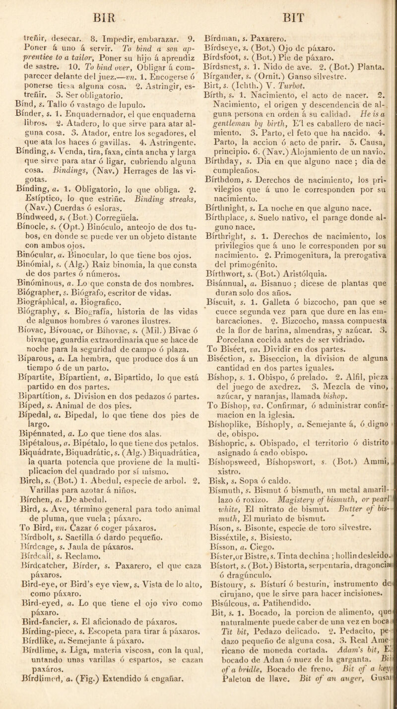 BIR BIT íreñir, desecar. 8. Impedir, embarazar. 9. Poner á uno á servir. To bind a son ap¬ prentice to a tailor, Poner su hijo á aprendiz de sastre. 10. To bind over, Obligar á com¬ parecer delante del juez.—vn. 1. Encogerse ó ponerse tiesa alguna cosa. 2. Astringir, es¬ treñir. 3. Ser obligatorio. Bind, s. Tallo 6 vastago de lupulo. Binder, s. 1. Enquadernador, el que enquaderna libros. 2. Atadero, lo que sirve para atar al¬ guna cosa. 3. Atador, entre los segadores, el que ata los haces ó gavillas. 4. Astringente. Binding, s. Venda, tira, faxa, cinta ancha y larga que sirve para atar ó ligar, cubriendo alguna cosa. Bindings, (Nav.) Herrages de las vi- gotas. Binding, a. 1. Obligatorio, lo que obliga. 2. Estíptico, lo que estriñe. Binding streaks, (Nav.) Cuerdas o esloras. Bindweed, s. (Bot.) Corregüela. Bínocle, s. (Opt.) Binóculo, anteojo de dos tu¬ bos, en donde se puede ver un objeto distante con ambos ojos. Binócular, a. Binocular, lo que tiene bos ojos. Binómial, s. (Alg.) Raiz binomia, la que consta de dos partes ó números. Binóminous, a. Lo que consta de dos nombres. Biógrapher, s. Biógrafo, escritor de vidas. Biographical, a. Biográfico. Biógraphy, s. Biografía, historia de las vidas de algunos hombres ó varones ilustres. Bíovac, Bivouac, or Bíhovac, s. (Mil.) Bivac ó bivaque, guardia extraordinaria que se hace de noche para la seguridad de campo ó plaza. Bíparous, a. La hembra, que produce dos á un tiempo ó de un parto. Bipartite, Bípartient, a. Bipartido, lo que está partido en dos partes. Bipartítion, s. Division en dos pedazos ó partes. Biped, s. Animal de dos pies. Bipedal, a. Bipedal, lo que tiene dos pies de largo. Bipénnated, a. Lo que tiene dos alas. Bipétalous, a. Bipétalo, lo que tiene dos petalos. Biquádrate, Biquadratic, s. (Alg.) Biquadrática, la quarta potencia que proviene de la multi¬ plicación del quadrado por sí mismo. Birch, s. (Bot.) 1. Abedul, especie de árbol. 2. Varillas para azotar á niños. Birchen, a. De abedul. Bird, s. Ave, término general para todo animal de pluma, que vuela; páxaro. To Bird, vn. Cazar ó coger páxaros. Bírdbolt, s. Saetilla ó dardo pequeño. Birdcage, s. Jaula de páxaros. Birdcall, s. Reclamo. Bírdcatcher, Birder, s. Paxarero, el que caza páxaros. Bird-eye, or Bird’s eye view, s. Vista de lo alto, como páxaro. Bird-eyed, a. Lo que tiene el ojo vivo como páxaro. Bird-fancier, s. El aficionado de páxaros. Bírding-piece, s. Escopeta para tirar á páxaros. Bírdlike, a. Semejante á páxaro. Birdlime, s. Liga, materia viscosa, con la qual, untando unas varillas ó espartos, se cazan paxáros. Bírdlimed, o. (Fig.) Extendido á engañar. Bird man, s. Paxarero. Birdseye, s. (Bot.) Ojo de páxaro. Bírdsfoot, s. (Bot.) Pie de páxaro. Bírdsnest, s. 1. Nido de ave. 2. (Bot.) Planta. Bírgander, s. (Ornit.) Ganso silvestre. Birt, s. (Ichth.) V. Turbot. Birth, s. 1. Nacimiento, el acto de nacer. 2. Nacimiento, el origen y descendencia de al¬ guna persona en orden á su calidad. He is a gentleman by birth, E'l es caballero de naci¬ miento. 3. Parto, el feto que ha nacido. 4. Parto, la acción ó acto de parir. 5. Causa, principio. 6. (Nav.) Alojamiento de un navio. Birthday, s. Dia en que alguno nace ; dia de cumpleaños. Bírtbdom, s. Derechos de nacimiento, los pri¬ vilegios que á uno le corresponden por su nacimiento. Bírthnight, s. La noche en que alguno nace. Birthplace, s. Suelo nativo, el parage donde al¬ guno nace. Birthright, s. 1. Derechos de nacimiento, los privilegios que á uno le corresponden por su nacimiento. 2. Primogenitura, la prerogativa del primogénito. Bírthwort, s. (Bot.) Aristólquia. Bisánnual, a. Bisanuo ; dicese de plantas que duran solo dos años. Biscuit, s. 1. Galleta ó bizcocho, pan que se cuece segunda vez para que dure en las em¬ barcaciones. 2. Bizcocho, massa compuesta de la flor de harina, almendras, y azúcar. 3. Porcelana cocida antes de ser vidriado. To Biséct, va. Dividir en dos partes. Biséction, s. Bisección, la division de alguna cantidad en dos partes iguales. Bishop, s. 1. Obispo, ó prelado. 2. Alfil, pieza del juego de axedrez. 3. Mezcla de vino, azúcar, y naranjas, llamada bishop. To Bishop, va. Confirmar, ó administrar confir¬ mación en la iglesia. Bíshoplike, Bíshoply, a. Semejante á, ó digno de, obispo. Bishopric, s. Obispado, el territorio ó distrito asignado á cado obispo. Bíshopsweed, Bíshopswort, s. (Bot.) Ammi, xistro. Bisk, s. Sopa ó caldo. Bismuth, s. Bismut ó bismuth, un metal amaril¬ lazo ó roxizo. Magistery of bismuth, or pearl white, El nitrato de bismut. Butter of bis¬ muth, El muriato de bismut. Bison, s. Bisonte, especie de toro silvestre. Bisséxtile, s. Bisiesto. Bisson, a. Ciego. Bister,or Bistre, s. Tinta dechina ; hollin desleido. Bistort, s. (Bot.) Bistorta, serpentaria, dragonciai ó dragúnculo. Bistoury, s. Bisturí ó besturin, instrumento de- cirujano, que le sirve para hacer incisiones. Bisúlcous, a. Patihendido. Bit, s. 1. Bocado, la porción de alimento, que naturalmente puede caber de una vez en boca Tit bit, Pedazo delicado. 2. Pedacito, pe¬ dazo pequeño de alguna cosa. 3. Real Ame ricano de moneda cortada. Adam's bit, K bocado de Adan ó nuez de la garganta. Bih of abridle, Bocado de freno. Bit of a key)i Paletón de llave. Bit of an auger, Gusai