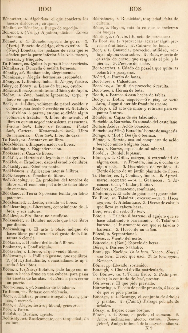 BOO Bónesetter, s. Algebrista, el que concierta los huesos dislocados; cirujano. Bonfire, or Bóneflre, s. Fuego de regocijo. Bon-mot, s. (Vulg.) Agudeza, dicho. Es voz francesa. Bonnet, s. 1. Bonete, especie de gorra. 2. (Fort.) Bonete de clérigo, obra exterior. 3. (Nav.) Bonetas, los pedazos de velas que se añaden por la parte inferior á la vela mayor, mesana, y trinquete. To Bónnet, vn. Quitar la gorra ó hacer cortesía. Bónnilass, s. Doncella ó mozita hermosa. Bónnily, ad. Bonitamente, alegremente. Bónniness, s. Alegria, hermosura ; redondez. Bónny, a. 1. Bonito, lindo. 2. Alegre, festivo. Bóny, or Bóney, a. Lleno de huesos, osudo. Bónze, s. Bonzo,sacerdote de laChinay de Japón. Boóby, s. Zote, hombre ignorante, torpe, y tardo en aprender. Book, s. 1. Libro, volumen de papel cosido y cubierto para leerle ó escribir en el. 2. Libro, la division ó partes, en que se divide algún volumen 6 tratado. 3. Libro de asiento, el libro en que un negociante asienta sus cuentas. Invoice book, Libro de facturas. Pocket book, Cartera. Memorandum, book, Libro de memorias. Cash book, Libro de caxa. To Book, va. Asentar en un libro. Boókbinder, s. Enquadernador de libros. Boókbinding, s. Encuademación. Boókcase, s. Caxa de libros. Boókful, a. Hartado de leyenda mal digerida. Bookish, a. Estudioso, dado al estudio de libros. Bookishly, ad. Estudiosamente. Boókishness, s. Aplicación intensa á libros. Boók-keeper, s. Tenedor de libros. Boók-keeping, s. La profesión del tenedor de libros en el comercio ; el arte de tener libros de cuentas. Boókland, s. Tierra ó posesión tenida por letras patentes. fBoóklearned, a. Leido, versado en libros. Boóklearning, s. Literatura, conocimiento de li¬ bros, y sus autores. Boókless, a. Sin libros; no estudioso. Boókmaker, s. Hombre indocto que hace libros por dinero. Boókmaking, s. El arte ú oficio indigno de hacer libros por dinero sin el gusto de la lite¬ ratura 6 ciencia. Boókman, s. Hombre dedicado á libros. Boókmate, s. Condiscípulo. Boókseller, s. Librero, el que vende libros. Boókworm, s. 1. Polilla 6 gusano, que roe libros. 2. (Met.) Estudiante, demasiadamente apli¬ cado á los libros. Boom, s. 1. (Nav.) Botalón, palo largo con un moton hecho firme en una cabeza, para pasar las escotas de las alas. 2. Percha para cerrar un puerto. Boom-irons, s. pl. Sunchos de botalones. lo Boom, vn. Botarse con violencia. Boon, s. Dádiva, presente ó regalo, favor, gra¬ cia, ó merced. Boon, a. Alegre, festivo; liberal, generoso. ¡Boor, 8. Patan. Boorish, a. Rustico, agreste. Boorishly, ad. Rústicamente, con tosquedad, sin I cultura. BOS Bóorishness, s. Rusticidad, tosquedad, falta de cultura. Bóose, s. Boyera, establo en que se encierran los bueyres. Bóosing, s. (Provin.) El acto de borrachear. To Boot, va. 1. Aprovechar, acarrear alg»n pro¬ vecho ó utilidad. 2. Calzarse las botas. Boot, s. 1. Ganancia, provecho, utilidad, ven¬ taja ; alguna cosa sobre. 2. Bota, especie de calzado de cuero, que resguarda el pie y la pierna. 3. Pesebre de coche. Boot-catcher, s. Criado de posada que quita las botas á los pasageros. Boóted, a. Puesto de botas. Boot-hose, s. Calcetones. Boot-less, a. Inútil, sin provecho ó resulta. Boot-tree, s. Horma de bota. Booth, s. Barraca ó casa hecha de tablas. Booty, s. Botin, saquéo.—To play or write booty, Jugar ó escribir fraudulosamente. Bopéep, s. El acto de mirar y retirarse para es¬ pantar á otros. Bórable, a. Capaz de ser taladrado. Boráchio.s. Borracho. Es tomado del castellano. Borácic Acid, s. Acido boracico. Borácite,s.(Min.) Boracita ó borato de magnesia. Borage, s. (Bot.) Boraja ó borraxa. Bórate, s. Borato, una sal compuesta de acido boracico unido á alguna basa. Bórax, s. Borrax, especie de sal mineral. Bórdel, s. Burdel, lupanar. Border, s. 1. Orilla, margen, ó extremidad de alguna cosa. 2. Frontera, limite, ó confin de algún pais. 3. Guarnición de vestido. 4. Borde ó lomo de un jardín plantado de flores. To Bórder, vn. 1, Confinar, lindar. 2. Aproxi¬ marse, acercarse.—va. 1. Guarnecer. 2. Al¬ canzar, tocar, ó lindar; limitar. Bórderer, s. Comarcano, confinante. Bordering, s. El acto de guarnecer; guarnición. To Bóre, va. Taladrar; excavar.—vn. 1. Hacer agujero. 2. Adelantarse. 3. Dicese de caballo que lleva su cabeza baxa. Bore, pret. del verbo To bear. Bóre, s. 1. Taladro ó barreno, el agujero que se hace taladrando ó barrenando. 2. Taladro ó barreno, el instrumento con que se taladra ó barrena. 3. Hueco de un cañón. Bóreal, a. Septentrional. Bóreas, s. Viento del norte. Borecole, s. (Bot.) Especie de berza. Bórer, s. Barreno ó taladro. Born, pp. Nacido. Tu be born, Nacer. Since I was born, Desde que naci. To be born again, Renacer. Bórne, pp. Llevado, sostenido. Bórough, s. Ciudad ó villa matriculada. To Bórrow, va. 1. Tomar fiado. 3. Pedir pres¬ tado ; lo contrario de lend, prestar. Bórrower, s. El (jue pide prestado. Bórrowing, s. El acto de pedir prestado, ó la cosa de que se pide prestar. Bóscage, s. 1. Boscage, el conjunto de árboles y plantas. 2. (Paint.) Paisage poblado de árboles. Bósky, a. Espeso como bosque. Bósom, s. 1. Seno, el pecho, el corazón. 2. Amor, inclinación, afecto, cariño. Bosom- friend, Amigo intimo ó de la mayor confianza.