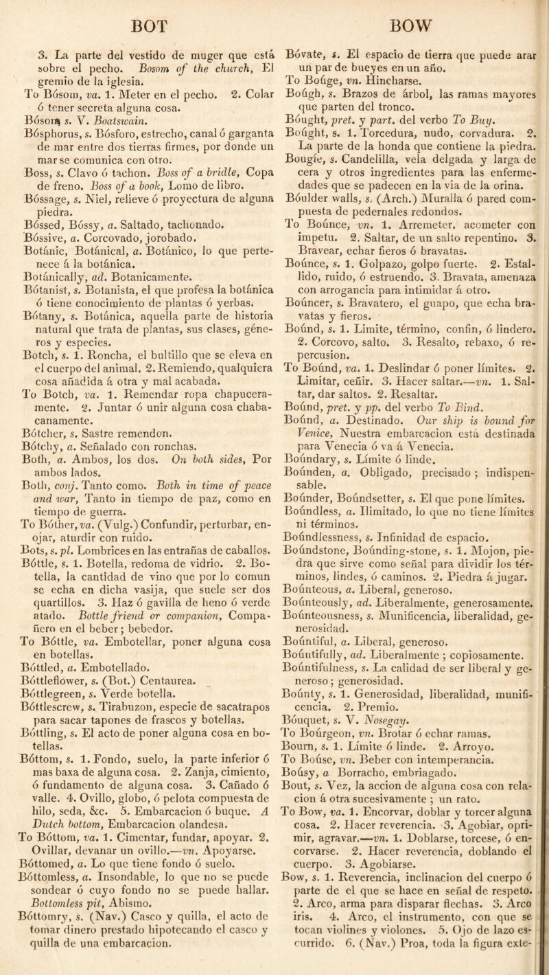 BOT BOW 3. La parte del vestido de muger que está sobre el pecho. Bosom of the church, El gremio de la iglesia. To Bósom, va. 1. Meter en el pecho. 2. Colar ó tener secreta alguna cosa. Bóson$ s. V. Boatswain. Bósphorus, s. Bósforo, estrecho, canal ó garganta de mar entre dos tierras firmes, por donde un mar se comunica con otro. Boss, s. Clavo ó tachón. Boss of a bridle, Copa de freno. Boss of a book, Lomo de libro. Bóssage, s. Niel, relieve ó proyectura de alguna piedra. Bóssed, Bossy, a. Saltado, tachonado. Bóssive, a. Corcovado, jorobado. Botanic, Botanical, a. Botánico, lo que perte¬ nece á la botánica. Botánically, ad. Botánicamente. Botanist, s. Botanista, el que profesa la botánica ó tiene conocimiento de plantas ó yerbas. Botany, s. Botánica, aquella parte de historia natural que trata de plantas, sus clases, géne¬ ros y especies. Botch, s. 1. Roncha, el bultillo que se eleva en el cuerpo del animal. 2.Remiendo, qualquiera cosa añadida á otra y mal acabada. To Botch, va. 1. Remendar ropa chapucera¬ mente. 2. Juntar ó unir alguna cosa chaba¬ canamente. Bótcher, s. Sastre remendón. Bótchy, a. Señalado con ronchas. Both, a. Ambos, los dos. On both sides, Por ambos lados. Both, conj. Tanto como. Both in time of peace and xoar, Tanto in tiempo de paz, como en tiempo de guerra. To Bother, va. (Vulg.) Confundir, perturbar, en¬ ojar, aturdir con ruido. Bots, s. pl. Lombrices en las entrañas de caballos. Bóttle, s. 1. Botella, redoma de vidrio. 2. Bo¬ tella, la cantidad de vino que por lo común se echa en dicha vasija, que suele ser dos quartillos. 3. Haz ó gavilla de heno ó verde atado. Bottle friend or companion, Compa¬ ñero en el beber; bebedor. To Bóttle, va. Embotellar, poner alguna cosa en botellas. Bottled, a. Embotellado. Bóttleflower, s. (Bot.) Centaurea. Bóttlegreen, s. Verde botella. Bóttlescrew, s. Tirabuzón, especie de sacatrapos para sacar tapones de frascos y botellas. Bottling, s. El acto de poner alguna cosa en bo¬ tellas. Bóttom, s. 1. Fondo, suelo, la parte inferior ó mas baxa de alguna cosa. 2. Zanja, cimiento, ó fundamento de alguna cosa. 3. Cañado ó valle. 4. Ovillo, globo, ó pelota compuesta de hilo, seda, &c. 5. Embarcación ó buque. A Butch bottom, Embarcación olandesa. To Bóttom, va. 1. Cimentar, fundar, apoyar. 2. Ovillar, devanar un ovillo.—vn. Apoyarse. Bóttomed, a. Lo que tiene fondo ó suelo. Bóttomless, a. Insondable, lo que no se puede sondear ó cuyo fondo no se puede hallar. Bottomless pit, Abismo. Bóttomry, s. (Nav.) Casco y quilla, el acto de tomar dinero prestado hipotecando el casco y quilla de una embarcación. Bóvate, s. El espacio de tierra que puede arar un par de bueyes en un año. To Boúge, vn. Hincharse. Bough, s. Brazos de árbol, las ramas mayores que parten del tronco. Bought, pret. y part, del verbo To Buy. Bought, s. 1. Torcedura, nudo, corvadura. 2. La parte de la honda que contiene la piedra. Bougie, s. Candelilla, vela delgada y larga de cera y otros ingredientes para las enferme¬ dades que se padecen en la via de la orina. Bóulder walls, s. (Arch.) Muralla ó pared com¬ puesta de pedernales redondos. To Boúnce, vn. 1. Arremeter, acometer con Ímpetu. 2. Saltar, de un salto repentino. 3. Bravear, echar fieros ó bravatas. Boúnce, s. 1. Golpazo, golpo fuerte. 2. Estal¬ lido, ruido, ó estruendo. 3. Bravata, amenaza con arrogancia para intimidar á otro. Boúncer, s. Bravatero, el guapo, que echa bra¬ vatas y fieros. Bound, s. 1. Limite, término, confin, ó lindero. 2. Corcovo, salto. 3. Resalto, rebaxo, ó re¬ percusión. To Boúnd, va. 1. Deslindar ó poner límites. 2. Limitar, ceñir. 3. Hacer saltar.—vn. 1. Sal¬ tar, dar saltos. 2. Resaltar. Boúnd, pret. y pp. del verbo To Bind. Boúnd, a. Destinado. Our ship is bound for Venice, Nuestra embarcación está destinada para Venecia ó va á Venecia. Boúndary, s. Límite ó linde. Boúnden, a. Obligado, precisado ; indispen¬ sable. Boúnder, Boúndsetter, s. El que pone límites. Boúndless, a. Ilimitado, lo que no tiene límites ni términos. Boúndlessness, s. Infinidad de espacio. Boúndstone, Boúnding-stone, s. 1. Mojon, pie¬ dra que sirve como señal para dividir los tér¬ minos, lindes, ó caminos. 2. Piedra á jugar. Boúnteous, a. Liberal, generoso. Boúnteously, ad. Liberalraente, generosamente. Boúnteousness, s. Munificencia, liberalidad, ge¬ nerosidad. Boúntiful, a. Liberal, generoso. Boúntifully, ad. Liberalmente ; copiosamente. Boúntifulness, s. La calidad de ser liberal y ge¬ neroso; generosidad. Boúnty, s. 1. Generosidad, liberalidad, munifi¬ cencia. 2. Premio. Bouquet, s. V. Nosegay. To Boúrgeon, vn. Brotar ó echar ramas. Bourn, s. 1. Límite 6 linde. 2. Arroyo. To Boúse, vn. Beber con intemperancia. Boúsy, a Borracho, embriagado. Bout, s. Vez, la acción de alguna cosa con rela¬ ción á otra sucesivamente ; un rato. To Bow, va. 1. Encorvar, doblar y torcer alguna cosa. 2. Hacer reverencia. 3. Agobiar, opri¬ mir, agravar.—vn. 1. Doblarse, torcese, ó en¬ corvarse. 2. Hacer reverencia, doblando el cuerpo. 3. Agobiarse. Bow, s. 1. Reverencia, inclinación del cuerpo ó parte de el que se hace en señal de respeto. 2. Arco, arma para disparar flechas. 3. Arco iris. 4. Arco, el instrumento, con que se tocan violines y violones. 5. Ojo de lazo es¬ currido. 6. (Nav.) Proa, toda la figura exte-