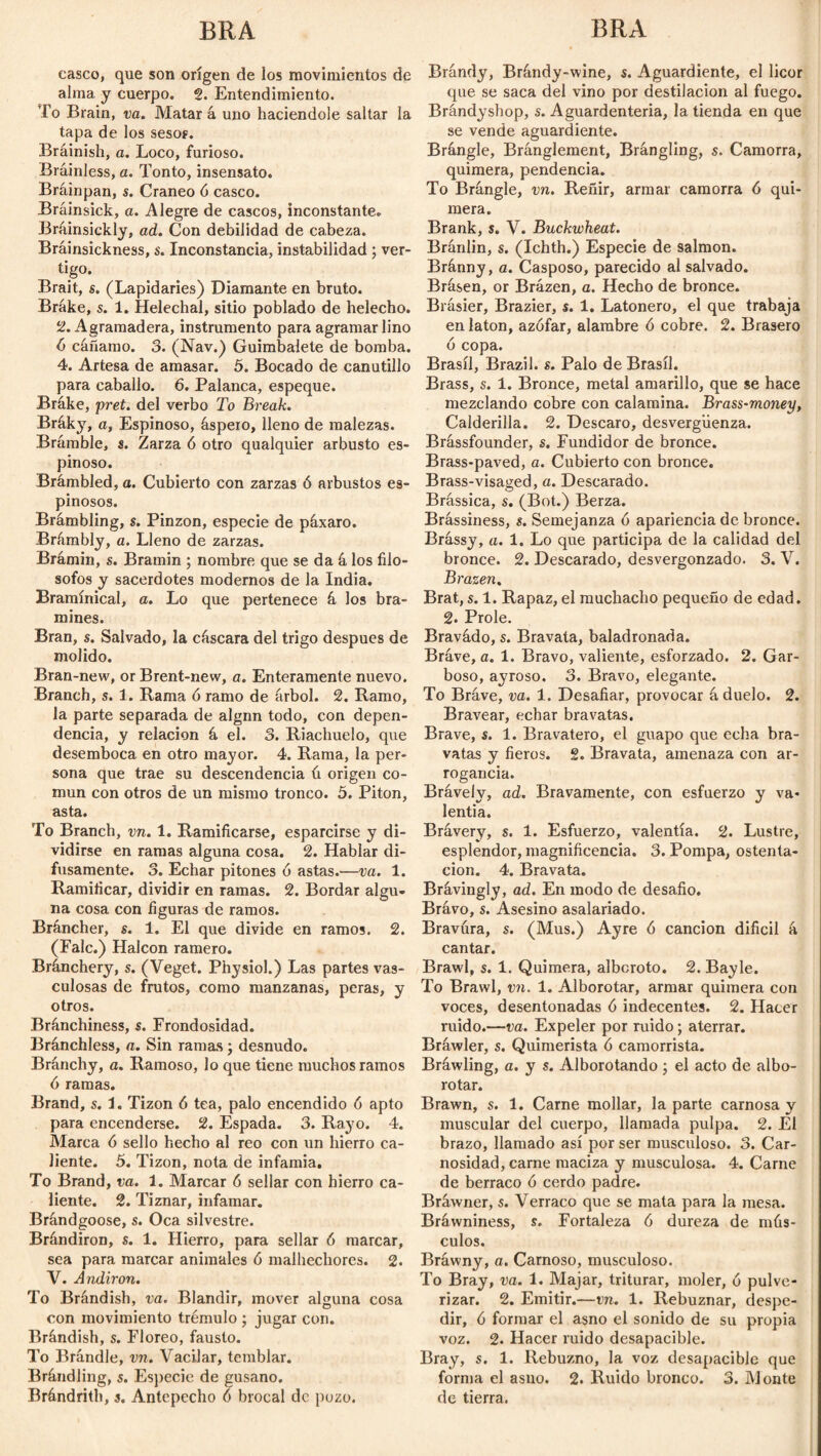 casco, que son origen de los movimientos de alma y cuerpo. 2. Entendimiento. To Brain, va. Matar á uno haciéndole saltar la tapa de los sesos. Bráinish, a. Loco, furioso. Brainless, a. Tonto, insensato. Bráinpan, s. Cráneo 6 casco. Brainsick, a. Alegre de cascos, inconstante. Bráinsickly, ad. Con debilidad de cabeza. Bráinsickness, s. Inconstancia, instabilidad; vér¬ tigo- Brait, s. (Lapidaries) Diamante en bruto. Brake, s. 1. Helechal, sitio poblado de helécho. 2. Agramadera, instrumento para agramar lino 6 cánamo. 3. (Nav.) Guimbalete de bomba. 4. Artesa de amasar. 5. Bocado de canutillo para caballo. 6. Palanca, espeque. Bráke, pret. del verbo To Break. Bráky, a, Espinoso, áspero, lleno de malezas. Brámble, s. Zarza 6 otro qualquier arbusto es¬ pinoso. Brámbled, a. Cubierto con zarzas ó arbustos es¬ pinosos. Brámbling, s. Pinzón, especie de páxaro. Brámbly, a. Lleno de zarzas. Brámin, s. Bramin ; nombre que se da á los filó¬ sofos y sacerdotes modernos de la India. Bramínical, o. Lo que pertenece á los bra- mines. Bran, s. Salvado, la cáscara del trigo después de molido. Bran-new, or Brent-new, a. Enteramente nuevo. Branch, s. 1. Rama ó ramo de árbol. 2. Ramo, la parte separada de algnn todo, con depen¬ dencia, y relación á el. 3. Riachuelo, que desemboca en otro mayor. 4. Rama, la per¬ sona que trae su descendencia ú origen co¬ mún con otros de un mismo tronco. 5. Pitón, asta. To Branch, vn. 1. Ramificarse, esparcirse y di¬ vidirse en ramas alguna cosa. 2. Hablar di¬ fusamente. 3. Echar pitones ó astas.—va. 1. Ramitícar, dividir en ramas. 2. Bordar algu¬ na cosa con figuras de ramos. Bráncher, s. 1. El que divide en ramos. 2. (Falc.) Halcón ramero. Bránchery, s. (Veget. Physiol.) Las partes vas¬ culosas de frutos, como manzanas, peras, y otros. Bránchiness, s. Frondosidad. Bránchless, a. Sin ramas ; desnudo. Bránchy, a. Ramoso, lo que tiene muchos ramos ó ramas. Brand, s. 1. Tizón 6 tea, palo encendido 6 apto para encenderse. 2. Espada. 3. Rayo. 4. Marca 6 sello hecho al reo con un hierro ca¬ liente. 5. Tizón, nota de infamia. To Brand, va. 1. Marcar 6 sellar con hierro ca¬ liente. 2. Tiznar, infamar. Brándgoose, s. Oca silvestre. Brándiron, s. 1. Hierro, para sellar ó marcar, sea para marcar animales ó malhechores. 2. V. Andiron. To Brándish , va. Blandir, mover alguna cosa con movimiento trémulo ; jugar con. Brándish, s. Floreo, fausto. To Brándle, vn. Vacilar, temblar. Brándling, s. Especie de gusano. Brándrith, s. Antepecho 6 brocal de pozo. Brándy, Brándy-wine, s. Aguardiente, el licor que se saca del vino por destilación al fuego. Brándyshop, s. Aguardentería, la tienda en que se vende aguardiente. Brángle, Bránglement, Brángling, s. Camorra, quimera, pendencia. To Brángle, vn. Reñir, armar camorra 6 qui¬ mera. Brank, s. V. Buckwheat. Bránlin, s. (Ichth.) Especie de salmon. Bránny, a. Casposo, parecido al salvado. Brásen, or Brázen, a. Hecho de bronce. Brásier, Brazier, s. 1. Latonero, el que trabaja en latón, azófar, alambre ó cobre. 2. Brasero ó copa. Brasil, Brazil, s. Palo de Brasil. Brass, s. 1. Bronce, metal amarillo, que se hace mezclando cobre con calamina. Brass-money, Calderilla. 2. Descaro, desvergüenza. Brássfounder, s. Fundidor de bronce. Brass-paved, a. Cubierto con bronce. Brass-visaged, a. Descarado. Brássica, s. (Bot.) Berza. Brássiness, s. Semejanza ó apariencia de bronce. Brássy, a. 1. Lo que participa de la calidad del bronce. 2. Descarado, desvergonzado. 3. V. Brazen. Brat, s. 1. Rapaz, el muchacho pequeño de edad. 2. Prole. Bravádo, s. Bravata, baladronada. Bráve, a. 1. Bravo, valiente, esforzado. 2. Gar¬ boso, ayroso. 3. Bravo, elegante. To Bráve, va. 1. Desafiar, provocar á duelo. 2. Bravear, echar bravatas. Brave, s. 1. Bravatero, el guapo que echa bra¬ vatas y fieros. 2. Bravata, amenaza con ar¬ rogancia. Bráveiy, ad. Bravamente, con esfuerzo y va¬ lentía. Brávery, s. 1. Esfuerzo, valentía. 2. Lustre, esplendor, magnificencia. 3. Pompa, ostenta¬ ción. 4. Bravata. Brávingly, ad. En modo de desafio. Brávo, s. Asesino asalariado. Bravura, s. (Mus.) Ayre ó canción difícil á cantar. Brawl, s. 1. Quimera, alboroto. 2. Bayle. To Brawl, vn. 1. Alborotar, armar quimera con voces, desentonadas ó indecentes. 2. Hacer ruido.—va. Expeler por ruido; aterrar. Bráwler, s. Quimerista ó camorrista. Bráwling, a. y s. Alborotando ; el acto de albo¬ rotar. Brawn, s. 1. Carne mollar, la parte carnosa y muscular del cuerpo, llamada pulpa. 2. El brazo, llamado así por ser musculoso. 3. Car¬ nosidad, carne maciza y musculosa. 4. Carne de berraco ó cerdo padre. Bráwner, s. Verraco que se mata para la mesa. Bráwniness, s. Fortaleza ó dureza de mús¬ culos. Bráwny, a. Carnoso, musculoso. To Bray, va. 1. Majar, triturar, moler, ó pulve¬ rizar. 2. Emitir.—vn. 1. Rebuznar, despe¬ dir, ó formar el asno el sonido de su propia voz. 2. Hacer ruido desapacible. Bray, s. 1. Rebuzno, la voz desapacible que forma el asno. 2. Ruido bronco. 3. Monte de tierra.