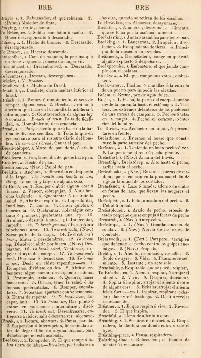 Iráyer, 5. 1. Rebuznador, el que rebuzna. 2. (Print.) Moledor de tinta. Braying, s. Grito, clamor. fo Bráze, va. 1. Soldar con latón ó azófar. 2. 1 Hacer desvergonzado ó descarado. Iprázen, a. 1. Hecho de bronce. 2. Descarado, K desvergonzado. fo Brázen, vn. Hacerse descarado. Brázenface, s. Cara de vaqueta, la persona que > no tiene vergüenza; dicese de muger vil. prázenfaced, or Brazenbrowed, a. Descarado, S| desvergonzado. Brázenness, s. Descaro, desvergüenza. ■Brázier, s. V. Brasier. ■Brazíl-wood, s. Madera de Brasil. aBraziletto, s. Brasilete, cierta madera inferior al i brasil. ¿Breach, s. 1. Rotura 6 rompimiento, el acto de o romper alguna cosa. 2. Brecha, la rotura ó j abertura que hace en la muralla la artillería ú ti otro ingenio. S. Contravención de alguna ley jt ó contrato. Breach of trust, Falta de fideli- i) dad. 4. Rompimiento, desavenencia. siBread, s. 1. Pan, sustento que se hace de la ha- ai riña de diversas semillas. 2. Todo lo que en ){ general sirve para el sustento diario del hora- lj bre. To earn one's bread, Ganar el pan. üBread-chipper, s. Mozo de panadería, ó criado i| de panadero. íiBreádcorn, s. Pan, la semilla de que se hace pan. liBreáden, a. Hecho de pan. Breádroom, s. (Nav,) Pañol del pan. Breadth, s. Anchura, la dimension contrapuesta á lo largo. The breadth and length of any thing, Lo ancho y largo de alguna cosa. To Break, va. 1. Romper ó abrir alguna cosa á I fuerza. 2. Vencer, sobrepujar. 3. Abrir bre- |i chas batiendo. 4. Quebrantar ó destruir la ti salud. 5. Abatir el espíritu. 6. Imposibilitar, íj inutilizar. 7. Domar. 8. Causar quiebra ó H bancarrota. 9. Quebrantar, violar algún con- 1 trato ó promesa ; quebrantar una ley. 10. i Arruinar, 6 destruir á uno. 11. Interceptar, ¿ impedir. 12. To break ground, (Fort.) Abrir ¿ trincheras ; arar. 13. To break bulk, (Nav.) ji Sacar parte de la carga. 14. To break one's jt heart, Matar á pesadumbres. 15. To break jj up, Dissolver ; abrir por fuerza ; (Nav.) Des- i baratar. 16. To break wind, Ventosear, ex¬ it peler el ay re del cuerpo. 17. To break one's ji neck, Desnucar 6 desnucarse. 18. To break ji a jest, Decir un chiste repentino.—vn. 1. P Romperse, dividirse en dos. 2. Abrirse, re- c bentarse algún tumor, descargando materia. É 3. Prorumpir, exclamar. 4. Quebrar, hacer ji bancarrota. 5. Decaer, tener la salud 6 las j| fuerzas quebrantadas. 6. Romper, enemis- | tarse. 7. Separarse, apartarse con vehemencia. I 8. Entrar de repente. 9. To break loose, Es- D capar, huir. 10. To break up, Dar punto 6 i entrar en vacaciones; intermitirse; disol- |j verse. 11. To break out, Desenfrenarse, en- II tregarse ávidos: salir 6 dexarse ver : ulcerarse. ijBreák, s. 1. Rotura, abertura. 2. Pausa, parada. P 3. Suspension ó interrupción, linea tirada an- jt tes de llegar al fin de alguna oración, para i denotar que no está acabada. pBreáker, s. 1. Rompedor. 2. El que rompe 6 la¬ las olas, quando se retiran de los escollos. To Breákfast, vn. Almorzar, desayunarse. Breakfast, s. Almuerzo, desayuno, el alimento, que se toma por la mañana ; alimento. Breákfasting, s. Juntad asamblea para desayunar. Breaking, s. 1. Bancarrota. 2. Irrupción ; diso¬ lución. 3. Rompimiento de tierra. 4. Princi¬ pio de la vacación en escuelas. Breákneck, s. Despeñadero, parage en que está alguno expuesto á despeñarse. Breákpromise, s. Embustero, el que jamds cum¬ ple con su palabra. Breákvow, s. El que rompe sus votos; embus¬ tero. Breakwater, s. Piedras ó murallas á la entrada de un puerto para impedir las oleadas. Bréarn, s. Brema, pez de agua dulce. Breást, s. 1. Pecho, la parte del cuerpo humano desde la garganta hasta el estómago. 2. Tes¬ tera, los extremos delanteros de las gualderas de una cureña de campaña. 3. Pechos ó tetas en la muger. 4. Pecho, el corazón, lo inte¬ rior del hombre. To Breást, va. Acometer en frente, ó presen¬ tarse en frente. Breástbone, s. Esternón el hueso que consti¬ tuye la parte anterior del pecho. Breasted, a. 1. Teniendo un buen pecho ó voz. 2. Lo que tiene el seno ó pecho grande. Breástfast, s. (Nav.) Amarra del través. Breásthigh, Breástdeep, a. Alto hasta el pecho, arriba hasta el pecho. Breásthooks, s. (Nav.) Buzardas, piezas de ma¬ dera, que se colocan en la proa con el fin de sujetar la union de los costados. Breástknot, s. Lazo ó lazada, adorno de cintas en forma de lazo, que llevan las mugeres al pecho. Breástplate, s. 1. Peto, armadura del pecho. 2. Petral ó pretal. Breástplough, s. Arado de pecho, especie de arado pequeño que se empuja áfuerza de pecho Breástrail, s. (Nav.) Antepecho. Breástrope, s. 1. (Nav.) Guardamancebo de sondar. 2. (Nav.) Nervio de las redes de combate. Breástwork, s. 1. (Fort.) Parapeto, terraplén que defiende el pecho contra los golpes ene¬ migos. 2. (Nav.) Propado. Breáth, s. 1. Aliento, respiración, resuello. 2. Soplo de ayre. 3. Vida. 4. Pausa, sobresei¬ miento. 5. Instante ; un acto solo. Bréathable, a.Respirable, que se puede respirar. To Bréathe, vn. 1. Alentar, respirar, 6 arrojar el aliento. 2. Vivir. 3. Respirar, descansar. 4. Soplar ó inspirar, arrojar el aliento dentro de alguna cosa. 5. Exhalar, arrojar el aliento hacia fuera.'—va. 1. Inspirar, respirar ; exha¬ lar ; dar ayre ó desahogo. 2. Decir 6 revelar secretamente. Bréather, s. 1. El que respirad vive. 2. Revela¬ dor. 3. El que inspira. Breáthful, a. Lleno de aliento úolor. Bréathing, s. 1. Suspiros de devoción. 2. Respi¬ radero, la abertura por donde entra ó sale el ayre. Bréathing-placc, s. Pausa, respiradero. Bréathing-time, s. Relaxacion ; el tiempo de