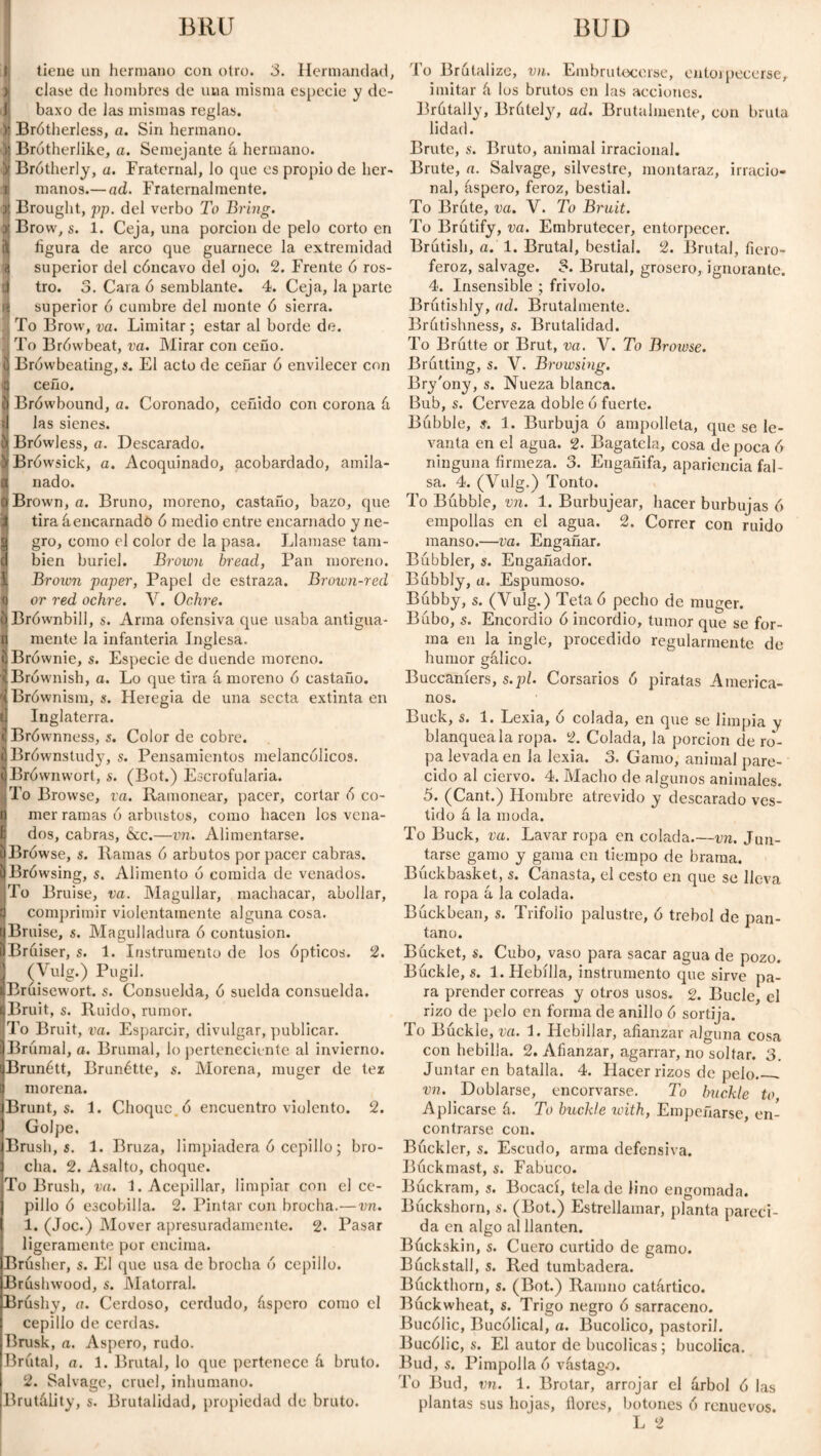 BRU BUD tiene un hermano con otro. 3. Hermandad, clase de hombres de una misma especie y de- baxo de las mismas reglas. Brótherless, a. Sin hermano. Brótherlike, a. Semejante á hermano. Brotherly, a. Fraternal, lo que es propio de her¬ manos.— ad. Fraternalmente. Brought, pp. del verbo To Bring. Brow, s. 1. Ceja, una porción de pelo corto en figura de arco que guarnece la extremidad superior del cóncavo del ojo. 2. Frente ó ros¬ tro. 3. Cara ó semblante. 4. Ceja, la parte superior ó cumbre del monte ó sierra. To Brow, va. Limitar; estar al borde de. To Brówbeat, va. Mirar con ceño. Brówbeating, s. El acto de ceñar ó envilecer con ceño. Brówbound, a. Coronado, ceñido con corona á las sienes. Brówless, a. Descarado. Brówsick, a. Acoquinado, acobardado, amila¬ nado. Brown, a. Bruno, moreno, castaño, bazo, que tira áencarnado ó medio entre encarnado y ne¬ gro, como el color de la pasa. Llamase tam¬ bién buriel. Brown bread, Pan moreno. I Brown paper, Papel de estraza. Brown-red 1 or red ochre. V. Ochre. tiBrównbill, s. Arma ofensiva que usaba antigua- n mente la infantería Inglesa. ijBrównie, s. Especie de duende moreno. íBrównish, a. Lo que tira á moreno ó castaño. jBrównism, s. Heregia de una secta extinta en l] Inglaterra. ¡j Brównness, s. Color de cobre. IBrównstudy, s. Pensamientos melancólicos. jjBrównwort, s. (Bot.) Escrofularia. To Browse, va. Ramonear, pacer, cortar ó co¬ tí mer ramas ó arbustos, como hacen los vena¬ dos, cabras, &c.—vn. Alimentarse. ijBrówse, s. Ramas ó arbutos por pacer cabras. EjBrówsing, s. Alimento ó comida de venados. To Bruise, va. Magullar, machacar, abollar, | comprimir violentamente alguna cosa. ijBruise, s. Magulladura ó contusion. pBruiser, s. 1. Instrumento de los ópticos. 2. I (Vulg.) Púgil. ^Brúisewort. s. Consuelda, ó suelda consuelda. iBruit, s. Ruido, rumor. To Bruit, va. Esparcir, divulgar, publicar. iBrúraal, a. Brumal, lo perteneciente al invierno. jBrunétt, Brunétte, s. Morena, muger de te* J morena. Brunt, s. 1. Choque ó encuentro violento. 2. Golpe. Brush, s. 1. Bruza, limpiadera ó cepillo; bro¬ cha. 2. Asalto, choque. To Brush, va. 1. Acepillar, limpiar con el ce¬ pillo ó escobilla. 2. Pintar con brocha.—vn. 1. (Joc.) Mover apresuradamente. 2. Pasar ligeramente por encima. Brúsher, s. El que usa de brocha ó cepillo. Brushwood, s. Matorral. Brushy, a. Cerdoso, cerdudo, áspero como el cepillo de cerdas. Brusk, a. Aspero, rudo. Brutal, a. 1. Brutal, lo que pertenece á bruto. 2. Salvage, cruel, inhumano. Brutálity, s. Brutalidad, propiedad de bruto. To Brutalize, vn. Embrutecerse, entorpecerse, imitar á los brutos en las acciones. Brútally, Brútely, ad. Brutalmente, con bruta lidad. Brute, s. Bruto, animal irracional. Brute, a. Salvage, silvestre, montaraz, irracio¬ nal, áspero, feroz, bestial. To Brute, va. V. To Bruit. To Brútify, va. Embrutecer, entorpecer. Brutish, a. 1. Brutal, bestial. 2. Brutal, ficro- feroz, salvage. 3. Brutal, grosero, ignorante. 4. Insensible ; frivolo. Brntishly, ad. Brutalmente. Brátishness, s. Brutalidad. To Brútte or Brut, va. V. To Browse. Brútting, s. V. Browsing. Bry'ony, s. Nueza blanca. Bub, s. Cerveza doble ó fuerte. Bubble, s. 1. Burbuja ó ampolleta, que se le¬ vanta en el agua. 2. Bagatela, cosa de poca ó ninguna firmeza. 3. Engañifa, apariencia fal¬ sa. 4. (Vulg.) Tonto. To Bubble, vn. 1. Burbujear, hacer burbujas ó empollas en el agua. 2. Correr con ruido manso.—va. Engañar. Bubbler, s. Engañador. Bubbly, a. Espumoso. Búbby, s. (Vulg.) Teta ó pecho de muger. Búho, s. Encordio ó incordio, tumor que se for¬ ma en la ingle, procedido regularmente de humor gálico. Buccaníers, s.pl. Corsarios ó piratas America¬ nos. Buck, s. 1. Lexia, o colada, en que se limpia y blanquéala ropa. 2. Colada, la porción de ro¬ pa levada en la lexia. 3. Gamo, animal pare¬ cido al ciervo. 4. Macho de algunos animales. 5. (Cant.) Hombre atrevido y descarado ves¬ tido á la moda. To Buck, va. Lavar ropa en colada.—vn. Jun¬ tarse gamo y gama en tiempo de brama. Búckbasket, s. Canasta, el cesto en que se lleva la ropa á la colada. Búckbean, s. Trifolio palustre, ó trébol de pan¬ tano. Bucket, s. Cubo, vaso para sacar agua de pozo. Búckle, s. 1. Hebilla, instrumento que sirve pa¬ ra prender correas y otros usos. 2. Bucle, el rizo de pelo en forma de anillo ó sortija. To Búckle, va. 1. Hebillar, afianzar alguna cosa con hebilla. 2. Afianzar, agarrar, no soltar. 3. Juntar en batalla. 4. Hacer rizos de pelo__ vn. Doblarse, encorvarse. To buckle to, Aplicarse á. To buckle with, Empeñarse, en¬ contrarse con. Buckler, s. Escudo, arma defensiva. Búckmast, s. Fabuco. Búckram, s. Bocací, tela de lino engomada. Búckshorn, s. (Bot.) Estrellamar, planta pareci¬ da en algo al llantén. Buckskin, s. Cuero curtido de gamo. Búckstall, s. Red tumbadera. Buckthorn, s. (Bot.) Ranino catártico. Buckwheat, s. Trigo negro ó sarraceno. Bucólic, Bucólical, a. Bucólico, pastoril. Bucólic, s. El autor de bucólicas; bucólica. Bud, s. Pimpolla ó vástago. To Bud, vn. 1. Brotar, arrojar el árbol ó las plantas sus hojas, llores, botones ó renuevos. L 2