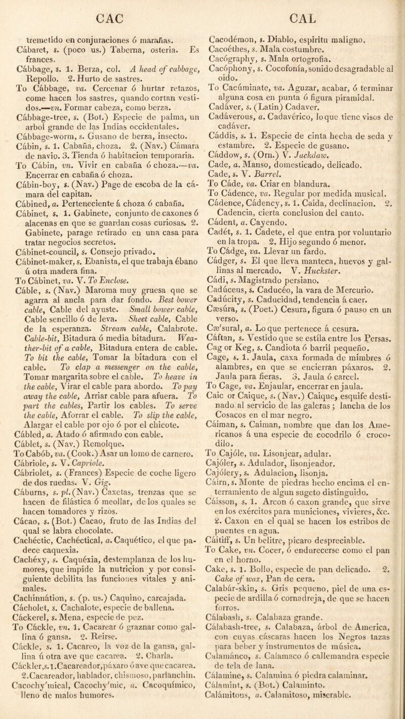 tremetido en conjuraciones ó marañas. Cabaret, s. (poco us.) Taberna, osteria. Es francés. Cábbage, s. 1. Berza, col. A head of cabbage, Repollo. 2. Hurto de sastres. To Cábbage, va. Cercenar 6 hurtar retazos, come hacen los sastres, quando cortan vesti¬ dos.— víi. Formar cabeza, como berza. Cábbage-tree, s. (Bot.) Especie de palma, un árbol grande de las Indias occidentales. Cábbage-worm, s. Gusano de berza, insecto. Cabin, s. 1. Cabaña, choza. 2. (Nav.) Cámara de navio. 3. Tienda ó habitación temporaria. To Cábin, vn. Vivir en cabaña ó choza.—va. Encerrar en cabaña ó choza. Cábin-boy, s. (Nav.) Page de escoba de la cá¬ mara del capitán. Cábined, a. Perteneciente á choza 6 cabaña. Cábinet, s. 1. Gabinete, conjunto de caxones ó alacenas en que se guardan cosas curiosas. 2. Gabinete, parage retirado en una casa para tratar negocios secretos. Cábinet-council, s. Consejo privado. Cábinet-maker, s. Ebanista, el que trabaja ébano ú otra madera fina. To Cábinet, va. V. Tu Endose. Cáble, s. (Nav.) Maroma muy gruesa que se agarra al ancla para dar fondo. Best bower cable, Cable del ayuste. Small bower cable, Cable sencillo ó de leva. Sheet cable, Cable de la esperanza. Stream cable, Calabrote. Cable-bit, Bitadura ó media bitadura. Wea¬ ther-bit of a cable, Bitadura entera de cable. To bit the cable, Tomar la bitadura con el cable. To clap a messenger on the cable, Tomar margarita sobre el cable. To heave in the cable, Virar el cable para abordo. To pay away the cable, Arriar cable para afuera. To part the cables, Partir los cables. To serve the cable, Aforrar el cable. To slip the cable, Alargar el cable por ojo ó por el chicote. Cábled, a. Atado 6 afirmado con cable. Cáblet, s. (Nav.) Remolque. To Cabób, va. (Cook.) Asar un lomo de carnero. Cábriole, s. V. Capriole. Cábriolet, s. (Frances) Especie de coche ligero de dos ruedas. V. Gig. Cáburns, s. pl. (Nav.) Caxetas, trenzas que se hacen de filástica 6 meollar, de los quales se hacen tomadores y rizos. Cácao, s. (Bot.) Cacao, fruto de ¡as Indias del qual se labra chocolate. Cachéctic, Cachéctical, a. Caquético, el que pa¬ dece caquexia. Cachéxy, s. Caquéxia, destemplanza de los hu¬ mores, que impide la nutrición y por consi¬ guiente debilita las funciones vitales y ani¬ males. Cachinnátion, s. (p. us.) Caquino, carcajada. Cácholet, s. Cachalote, especie de ballena. Cáckerel, s. Mena, especie de pez. To Cáckle, vn. 1. Cacarear 6 graznar como gal¬ lina ó gansa. 2. Reirse. Cáckle, s. 1. Cacareo, la voz de la gansa, gal¬ lina ú otra ave que cacarea. 2. Charla. Cáckler,s.t. Cacareador, páxaro óave que cacarea. 2.Cacareador, hablador, chismoso, parlanchín. Cacochy'mical, Cacochy'nñc, a. Cacoquímico, lleno de malos humores. Cacodémon, s. Diablo, espíritu maligno. Cacoéthes, s. Malacostumbre. Cacógraphy, s. Mala ortogrofia. Cacóphony, s. Cocofonía, sonido desagradable al oido. To Cacúminate, va. Aguzar, acabar, ó terminar alguna cosa en punta 6 figura piramidal. Cadáver, s. (Latin) Cadaver. Cadáverous, a. Cadavérico, loque tiene visos de cadáver. Cáddis, s. 1. Especie de cinta hecha de seda y estambre. 2. Especie de gusano. Cáddow, s. (Orn.) V. Jackdaw. Cade, a. Manso, domesticado, delicado. Cade, s. V. Barrel. To Cáde, va. Criar en blandura. To Cádence, va. Regular por medida musical. Cádence, Cádency, s. 1. Caída, declinación. 2. Cadencia, cierta conclusion del canto. Cádent, a. Cayendo. Cadét, s. 1. Cadete, el que entra por voluntario en la tropa. 2. Hijo segundo ó menor. To Cádge, va. Llevar un fardo. Cádger, s. El que lleva manteca, huevos y gal¬ linas al mercado. V. Huckster. Cádi, s. Magistrado persiano. Cadúceus, s. Caducéo, la vara de Mercurio. Caducity, s. Caducidad, tendencia á caer. Caesúra, s. (Poet.) Cesura, figura ó pauso en un verso. Cs'sural, a. Loque pertenece á cesura. Cáftan, s. Vestido que se estila entre los Persas. Cag or Keg, s. Candiota 6 barril pequeño. Cage, s. 1. Jaula, caxa formada de mimbres ó alambres, en que se encierran páxaros. 2. Jaula para fieras. 3. Jaula ó cárcel. To Cage, va. Enjaular, encerrar en jaula. Caic or Caique, s. (Nav.) Caique, esquife desti¬ nado al servicio de las galeras; lancha de los Cosacos en el mar negro. Cáiman, s. Caiman, nombre que dan los Ame¬ ricanos á una especie de cocodrilo 6 croco¬ dilo. To Cajole, va. Lisonjear, adular. Cajóler, s. Adulador, lisonjeador. Cajólery, s. Adulación, lisonja. Cáirn, s. Monte de piedras hecho encima el en¬ terramiento de algún sugeto distinguido. Cáisson, s. 1. Arcon ó caxon grande, que sirve en los exércitos para municiones, vivieres, &c. 2. Caxon en el qual se hacen los estribos de puentes en agua. Cáitiíf, s. Un belitre, picaro despreciable. To Cake, vn. Cocer, 6 endurecerse como el pan en el horno. Cake, s. 1. Bollo, especie de pan delicado. 2. Cake of wax, Pan de cera. Calabár-skin, s. Gris pequeño, piel de una es¬ pecie de ardilla ó comadreja, de que se hacen forros. Cálabash, s. Calabaza grande. Cálabash-tree, s. Calabaza, árbol de America, con cuyas cáscaras hacen los Negros tazas para beber y instrumentos de música. Calamanco, s. Calamaco ó callemandra especie de tela de lana. Cálamine, s. Calamina ó piedra calaminar. Cálamint, s. (Bot.) Calaminto. Calámitous, a. Calamitoso, miserable.