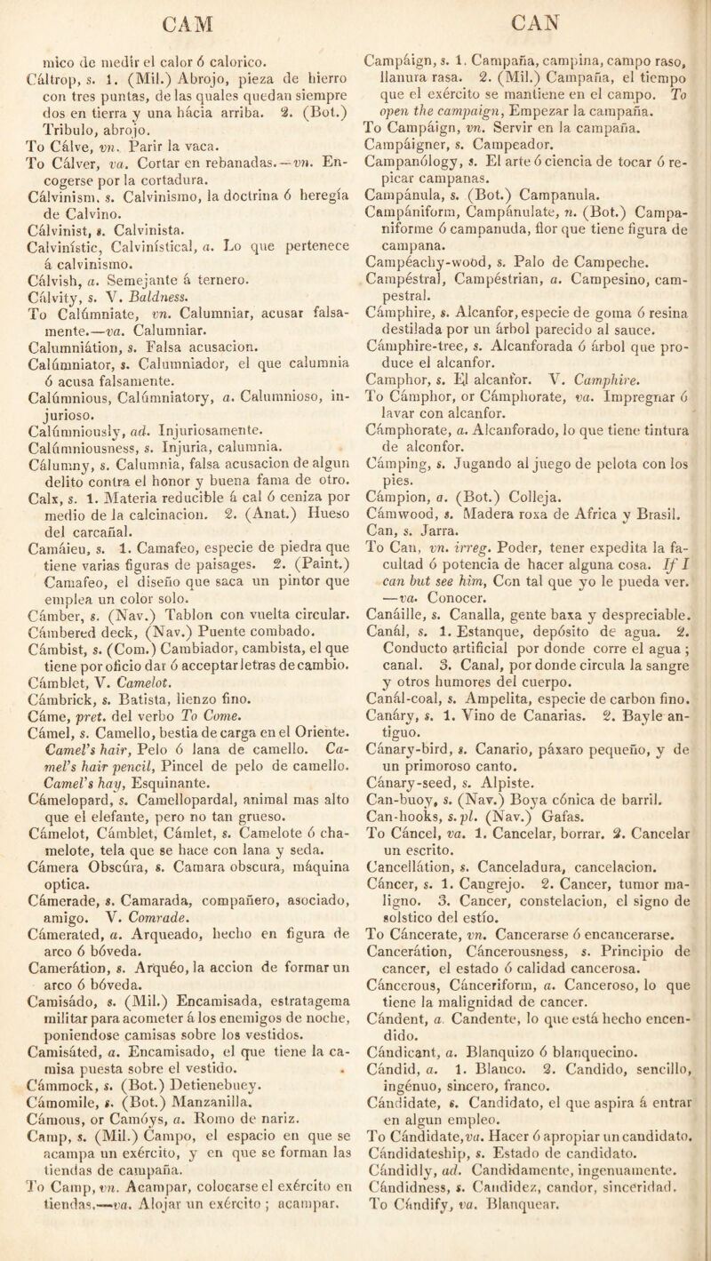 mico de medir el calor 6 calórico. Cáltrop, s. i. (Mil.) Abrojo, pieza de hierro con tres puntas, de las quales quedan siempre dos en tierra y una hacia arriba. 2. (Bot.) Tríbulo, abrojo. To Cálve, vn. Parir la vaca. To Cal ver, va. Cortar en rebanadas, — vn. En¬ cogerse por la cortadura. Calvinism, s. Calvinismo, la doctrina 6 heregía de Calvino. Calvinist, *. Calvinista. Calvinístic, Calvinístical, a. Lo que pertenece á calvinismo. Cálvish, a. Semejante á ternero. Cálvity, s. V. Baldness. To Calómniate, vn. Calumniar, acusar falsa¬ mente.—va. Calumniar. Calumniátion, s. Falsa acusación. Calumniator, s. Calumniador, el que calumnia ó acusa falsamente. Calúmnious, Calumniatory, a. Calumnioso, in¬ jurioso. Calúnmiously, ad. Injuriosamente. Calúmniousness, s. Injuria, calumnia. Calumny, s. Calumnia, falsa acusación de algún delito contra el honor y buena fama de otro. Calx, s. 1. Materia reducible á cal ó ceniza por medio de la calcinación. 2. (Anat.) Hueso del carcañal. Camáieu, s. 1. Camafeo, especie de piedra que tiene varías figuras de paisages. 2. (Paint.) Camafeo, el diseño que saca un pintor que emplea un color solo. Cámber, s. (Nav.) Tablón con vuelta circular. Cambered deck, (Nav.) Puente combado. Cámbist, s. (Com.) Cambiador, cambista, el que tiene por oficio dar ó acceptar letras de cambio. Cámblet, V. Camelot. Cámbrick, s. Batista, lienzo fino. Carne, pret. del verbo To Come. Cámel, s. Camello, bestia de carga en el Oriente. Camel’s hair, Pelo ó lana de camello. Ca¬ mel’s hair pencil, Pincel de pelo de camello. Camel’s hay, Esquinante. Cámelopard, s. Camellopardal, animal mas alto que el elefante, pero no tan grueso. Cámelot, Cámblet, Cámlet, s. Camelote ó cha¬ melote, tela que se hace con lana y seda. Cámera Obscúra, s. Camara obscura, máquina optica. Cámerade, s. Camarada, compañero, asociado, amigo. V. Comrade. Cfimerated, a. Arqueado, hecho en figura de arco 6 bóveda. Camerátion, s. Arquéo, la acción de formar un arco ó bóveda. Camisádo, s. (Mil.) Encamisada, estratagema militar para acometer á los enemigos de noche, poniéndose camisas sobre los vestidos. Camisáted, a. Encamisado, el que tiene la ca¬ misa puesta sobre el vestido. Cámmock, s. (Bot.) Detienebuey. Camomile, s. (Bot.) Manzanilla. Cámous, or Camóys, o. Romo de nariz. Camp, s. (Mil.) Campo, el espacio en que se acampa un exérciio, y en que se forman las tiendas de campaña. To Camp, vn. Acampar, colocarse el exército en tiendas.—va. Alojar un exército ; acampar. Campáign, s. 1. Campaña, campiña, campo raso, llanura rasa. 2. (Mil.) Campaña, el tiempo que el exército se mantiene en el campo. To open the campaign, Empezar la campaña. To Campáign, vn. Servir en la campaña. Campaigner, s. Campeador. Campanólogy, s. El arte ó ciencia de tocar ó re¬ picar campanas. Campánula, s. (Bot.) Campanula. Campániform, Campánulate, n. (Bot.) Campa¬ niforme ó campanuda, flor que tiene figura de campana. Campéachy-wood, s. Palo de Campeche. Campestral, Campéstrian, a. Campesino, cam¬ pestral. Cámphire, s. Alcanfor, especie de goma ó resina destilada por un árbol parecido al sauce. Cámpbire-tree, s. Alcanforada ó árbol que pro¬ duce el alcanfor. Camphor, $. El alcanfor. V. Cámphire. To Cámphor, or Cámphorate, va. Impregnar ó lavar con alcanfor. Cámphorate, a. Alcanforado, lo que tiene tintura de alconfor. Cámping, s. Jugando al juego de pelota con los pies. Campion, a. (Bot.) Colleja. Camwood, s. Madera roxa de Africa y Brasil. Can, s. Jarra. To Can, vn. irreg. Poder, tener expedita la fa¬ cultad ó potencia de hacer alguna cosa. If I can but see him, Con tal que yo le pueda ver. —va. Conocer. Canáille, s. Canalla, gente baxa y despreciable. Canal, s. 1. Estanque, depósito de agua. 2. Conducto artificial por donde corre el agua ; canal. 3. Canal, por donde circula la sangre y otros humores del cuerpo. Canál-coal, s. Ampelita, especie de carbon fino. Canáry, s. 1. Vino de Canarias. 2. Bay le an¬ tiguo. Cánary-bird, s. Canario, páxaro pequeño, y de un primoroso canto. Cánary-seed, s. Alpiste. Can-buoy, s. (Nav.) Boya cónica de barril. Can-hooks, s. pl. (Nav.) Gafas. To Cancel, va. 1. Cancelar, borrar. 2. Cancelar un escrito. Cancellátion, s. Canceladura, cancelación. Cáncer, s. 1. Cangrejo. 2. Cancer, tumor ma¬ ligno. 3. Cancer, constelación, el signo de «olstico del estío. To Cáncerate, vn. Cancerarse ó encancerarse. Cancerátion, Cáncerousness, s. Principio de cancer, el estado ó calidad cancerosa. Cáncerous, Cánceriform, a. Canceroso, lo que tiene la malignidad de cancer. Cándent, a. Candente, lo que está hecho encen¬ dido. Cándicant, a. Blanquizo ó blanquecino. Candid, a. 1. Blanco. 2. Candido, sencillo, ingénuo, sincero, franco. Cándidate, s. Candidato, el que aspira á entrar en algún empleo. To Cándidate,va. Hacer ó apropiar un candidato. Cándidateship, s. Estado de candidato. Cándidly, ad. Candidamente, ingenuamente. Cándidness, s. Candidez, candor, sinceridad. To Cándify, va. Blanquear.