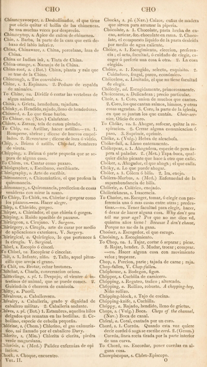 Clio CHO Chimneysweeper, s. Deshollinador, el que tiene Chocks, s. pl. (Nav.) Calzos, cuñas de madera por olido quitar el hollin de las chimeneas. ' :  Se usa muchas veces por desprecio. Chínmeytop, s. Apice de cañón de chimenea. Chin, s. Barba, la parte de la cara que está de- baxo del labio inferior. China, Chínaware, s. China, porcelana, loza de Choice, s. 1. Escogimiento, elección, preferen- que sirven para arrumar la pipería. Chócolate, $. 1. Chocolate, pasta hecha de ca¬ cao, azúcar, &c. chocolate en rama. 2. Choco¬ late, el compuesto liquido de la pasta desleída por medio de agua caliente. China China or Indian ink, s. Tinta de China. China*orange, s. Naranja de la China. China-root, s. (Bot.) China, planta y raiz que se trae de Ja China. Chíncough, s. Tos convulsiva. ¡ Chine, s. 1. Espinazo. 2. Pedazo de espalda de animales. To Chine, va. Dividir ó cortar las vertebras de algún animal. Chink, s. Grieta, hendedura, rajadura. I Clunky, a. Hendido, rajado, lleno de hendeduras. Chinned, a. Lo que tiene barba. To Chinse, va. (Nav.) Calafatear. Chints, s. Zaraza, tela de coton pintado. To Chip, va. Astillar, hacer astillas.—vn. 1. Romperse, abrirse ; dicese de huevos empol¬ lados. 2. Reventarse ; dicese de loza 6 vidrio. ¡Chip, s. Brizna ó astilla. Chip-hut, Sombrero | de viruta. ¡Chipping, s. Brizna ó parte pequeña que se se¬ tt para de alguna cosa. To Chirm, vn. Cantar como paxaro. Chirógrapher, s. Escribano, escribiente. ¡Chirograph}-, s. Arte de escribir. cia ; el acto, facultad, 6 cuidado de elegir, es¬ coger 6 preferir una cosa á otra. 2. La cosa elegida. Chóice, a. 1. Escogido, selecto, exquisito. 2. Cuidadoso, frugal, parco, económico. Chóiceless, a. Limitado, el que no tiene facultad de elegir. Choicely, ad. Escogidamente, primorosamente. Choíeeness, s. Delicadeza; precio particular. Choir, s. 1. Coro, union de muchos que cantan. 2. Coro, los que cantan salmos, himnos, y otras cosas sagradas. 3. Coro, la parte de la iglesia, en que se juntan los que cantan. Choir-ser¬ vice, Oficio de coro. To Chóke, va. 1. Ahogar, sufocar, quitar la re¬ spiración. 2. Cerrar alguna comunicación 6 paso. 3. Suprimir, oprimir. Chóke, s. (Vulg.) Hebra de alcachofa. Chóke-full, a. Lleno enteramente. Chókepear, s. 1. Ahogadera, especie de pera ás¬ pera al paladar. 2. (Met.) Tapa-boca, qual- quier dicho picante que hace á otro que calle. Chólcer, s. Ahogador, el que ahogíi; el que calla. Chóky, a. Lo que puede ahogar. Chóler, s. 1. Cólera ó bilis. 2. Ira, enojo. I Chiromancer, s. Chiromántico, el que profesa la Chólera-Morbus, s. (Med.) Enfermedad de la quiromancia. superabundancia de bilis, híromancy, s. Quiromancia, predicción de cosas Chóleric, a. Colérico, enojado. venideras con mirar la mano, lio Chirp, To Chirk, vn. Chirriar ó gorgear como los páxaros.—va. Hacer alegre. Chirp, s. Chirrido, gorgeo. Ihírper, s. Chirriador, el que chirria 6 gorgea. hírping, s\ Ruido apacible de paxaros. hirúrgeon, s. Cirujano. Y. Surgeon. hirúrgery, s. Cirugía, arte de curar por medio de aplicaciones exteriores. V. Surgery. hirúrgical, a. Quirúrgico, lo que pertenece á la cirugía. V. Surgical. |Chisel, s. Escoplo ó cincel. To Chisel, va. Escoplear ó cincelar, hit, s. 1. Infante, niño. 2. Tallo, aquel piton- cillo que arroja el grano, o Chit, vn. Brotar, echar brotones. hítchat, s. Charla, conversación ociosa, hítterlings, s. pl. 1. Despojo, el vientre ó in¬ testinos de animal, que se puede comer. 2. Guirindola ó chorrera de camisola. Chítty, a. Pueril, hívalrous, a. Caballeresco, hívalry, s. Caballería, grado y dignidad de caballero militar. 2. Caballería andante. Chólerickness, s. Irascencia. To Choose, va. Escoger, tomar, ó elegir con pre¬ ferencia una ó mas cosas entre otras ; predes¬ tinar.—vn. Tener facultad para elegir, hacer, ó dexar de hacer alguna cosa. Why don’t you tell me your age? Por que no me dice vd. quántos años tiene ? Because I don’t choose, Porque no me da la gana. Chooser, s. Escogedor, el que escoge. Choósing, s. Escogimiento. To Chop, va. 1. Tajar, cortar ó separar; picar. 2. Rajar, hender. 3. Mudar, trocar ; comprar. —vn. Hacer alguna cosa con movimiento veloz ; tropezar. Chop, s. Porción, parte ; tajada de carne ; raja. Chop-fallen, V. Chap-fallen. Chóphouse, s. Bodegón, figón. Chópper, s. Cuchilla de carnicero. Chopping, s. Regateo, trafico ; altercado. Chópping, a. Rollizo, robusto. A chopping-boy, Niño rollizo. Chópping-block, s. Tajo de cocina. Chópping-knife, s. Cuchilla. Chóppy, a. Rajado, hendido, lleno de grietas. hives, s. pl. (Bot.) 1. Estambres, aquellos hilos Chops, s. (Vulg.) Boca. Chops of the channel, delgados que rematan en las borlillas. 2. Ce¬ bollino, especie de cebolla pequeña. ^hlórine, s. (Chem.) Chlorino, el gas oximuria- tico, así llamado por el caballero Davy, 'hloríte, s. (Min.) Chlorita ó clorita, piedra verde magnesiana. Chlorósis, s. (Med.) Palidez enfermiza de opi lacion. •hock, s. Choque, encuentro. Yol. II. (Nav.) Boca de canal. Chóra!, a. Coral, cantada por un coro. Chord, s. 1. Cuerda. Quando esta voz quiere decir cordel ó soga se escribe cord. 2. (Geom.) Cuerda, linea recta tirada por la parte interior de una curva. To Chord, va. Encordar, poner cuerdas en al¬ guna cosa. Chorepíscopus, s. Chóro-Episcopo. O