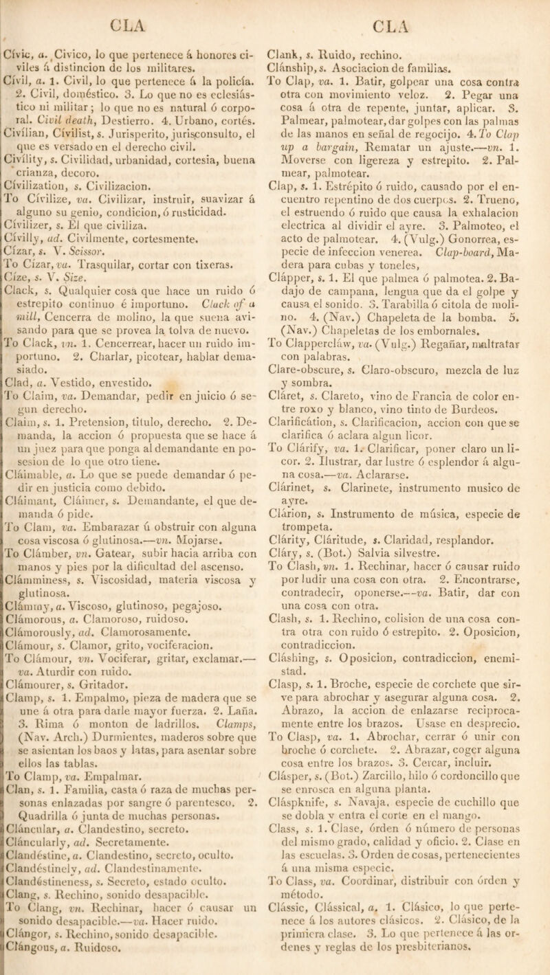 Civic, a. (C¡vico, lo que pertenece á honores ci¬ viles k distinción de los militares. Civil, a. i. Civil, lo que pertenece k la policía. 2. Civil, doméstico. 3. Lo que no es eclesiás¬ tico ni militar; lo que no es natural ó corpo¬ ral. Civil death, Destierro. 4. Urbano, cortés. Civilian, Cívilist, s. Jurisperito, jurisconsulto, el que es versado en el derecho civil. Civility, s. Civilidad, urbanidad, cortesia, buena crianza, decoro. Civilization, s. Civilización. To Civilize, va. Civilizar, instruir, suavizar k alguno su genio, condición, ó rusticidad. Civilizer, s. El que civiliza. Civilly, ad. Civilmente, cortesmente. Cízar, s. V. Scissor. To Cízar, va. Trasquilar, cortar con tixeras. Cíze, s. V. Size. Clack, s. Qualquier cosa que hace un ruido ó estrepito continuo é importuno. Cluck of a mill, Cencerra de molino, la que suena avi¬ sando para que se provea la tolva de nuevo. To Clack, vn. 1. Cencerrear, hacer un ruido im¬ portuno. 2. Charlar, picotear, hablar dema¬ siado. Ciad, a. Vestido, envestido. To Claim, va. Demandar, pedir en juicio ó se¬ gún derecho. Claim, s. 1. Pretension, titulo, derecho. 2. De¬ manda, la acción ó propuesta que se hace á un juez para que ponga al demandante en po¬ sesión de lo que otro tiene. Claimable, a. Lo que se puede demandar ó pe¬ dir en justicia como debido. Claimant, Cláimer, s. Demandante, el que de¬ manda 6 pide. To Clam, va. Embarazar ú obstruir con alguna cosa viscosa ó glutinosa.—vn. Mojarse. To Clámber, vn. Gatear, subir hacia arriba con manos y pies por la dificultad del ascenso. Clamminess, s. Viscosidad, materia viscosa y glutinosa. Clámrny, a. Viscoso, glutinoso, pegajoso. Clamorous, a. Clamoroso, ruidoso. Clámorously, ad. Clamorosamente. Clámour, s. Clamor, grito, vociferación. To Clámour, vn. Vociferar, gritar, exclamar.— va. Aturdir con ruido. Clámourer, s. Gritador. Clamp, s. 1. Empalmo, pieza de madera que se une á otra para darle mayor fuerza. 2. Laña. 3. Rima ó monton de ladrillos. Clamps, (Nav. Arch.) Durmientes, maderos sobre que se asientan los baos y latas, para asentar sobre ellos las tablas. To Clamp, va. Empalmar. Clan, s. 1. Familia, casta ó raza de muchas per¬ sonas enlazadas por sangre ó parentesco. 2. Quadrilla ó junta de muchas personas. Cláncular, a. Clandestino, secreto. Cláncularly, ad. Secretamente. Clandestine, a. Clandestino, secreto, oculto. Clandéstinelv, ad. Clandestinamente. Clandéstineness, s. Secreto, estado oculto. Clang, s. Rechino, sonido desapacible. To Clang, vn. Rechinar, hacer ó causar un sonido desapacible.—va. Hacer ruido. Clangor, s. Rechino, sonido desapacible. Cfángous, a. Ruidoso. Clank, s. Ruido, rechino. Clanship, s. Asociación de familias. To Clap, va. 1. Batir, golpear una cosa contra otra con movimiento veloz. 2. Pegar una cosa á otra de repente, juntar, aplicar. S. Palmear, palmetear, dar golpes con las palmas de las manos en señal de regocijo. 4.To Clap up a bargain, Rematar un ajuste.—vn. 1. Moverse con ligereza y estrepito. 2. Pal¬ mear, palmotear. Clap, s. 1. Estrépito 6 ruido, causado por el en¬ cuentro repentino de dos cuerpos. 2. Trueno, el estruendo ó ruido que causa la exhalación eléctrica al dividir el ayre. 3. Palmoteo, el acto de palmotear. 4. (Vulg.) Gonorrea, es¬ pecie de infección venerea. Clap-board, Ma¬ dera para cubas y toneles, Clapper, s. 1. El que palmea 6 palmotea. 2. Ba¬ dajo de campana, lengua que da el golpe y causa el sonido. 3. Tarabilla ó citóla de moli¬ no. 4. (Nav.) Chapeleta de la bomba. 3. (Nav.) Chapeletas de los embornales. To Clapperclaw, va. (Vulg.) Regañar, maltratar con palabras. Clare-obscure, s. Claro-obscuro, mezcla de luz y sombra. Cláret, s. Clareto, vino de Francia de color en¬ tre roxo y blanco, vino tinto de Burdeos. Clarificátion, s. Clarificación, acción con que se clarifica 6 aclara algún licor. To Clarify, va. 1. Clarificar, poner claro un li¬ cor. 2. Ilustrar, dar lustre 6 esplendor á algu¬ na cosa.—va. Aclararse. Clarinet, s. Clarinete, instrumento músico de ayre. Clarion, s. Instrumento de música, especie de trompeta. Clarity, Cláritude, s. Claridad, resplandor. Cláry, s. (Bot.) Salvia silvestre. To Clash, vn. 1. Rechinar, hacer 6 causar ruido por ludir una cosa con otra. 2. Encontrarse, contradecir, oponerse.—va. Batir, dar con una cosa con otra. Clash, s. 1. Rechino, colisión de una cosa con¬ tra otra con ruido ó estrepito. 2. Oposición, contradicción. Clashing, s. Oposición, contradicción, enemi¬ stad. Clasp, s. 1. Broche, especie de corchete que sir¬ ve para abrochar y asegurar alguna cosa. 2. Abrazo, la acción de enlazarse reciproca¬ mente entre los brazos. Usase en desprecio. To Cías]), va. 1. Abrochar, cerrar ó unir con broche ó corchete. 2. Abrazar, coger alguna cosa entre los brazos. 3. Cercar, incluir. Clásper, s. (Bot.) Zarcillo, hilo ó cordoncillo que se enrosca en alguna planta. Cláspknife, s. Navaja, especie de cuchillo que se dobla y entra el corte en el mango. Class, s. 1. Clase, órden ó número de personas del mismo grado, calidad y oficio. 2. Clase en las escuelas. 3. Orden de cosas, pertenecientes á una misma especio. To Class, va. Coordinar, distribuir con órden y método. Classic, Classical, a. 1. Clásico, lo que perte¬ nece á los autores clásicos. 2. Clásico, de la primicra clase. 3. Lo que pertenece á las or¬ denes y reglas de los presbiterianos.