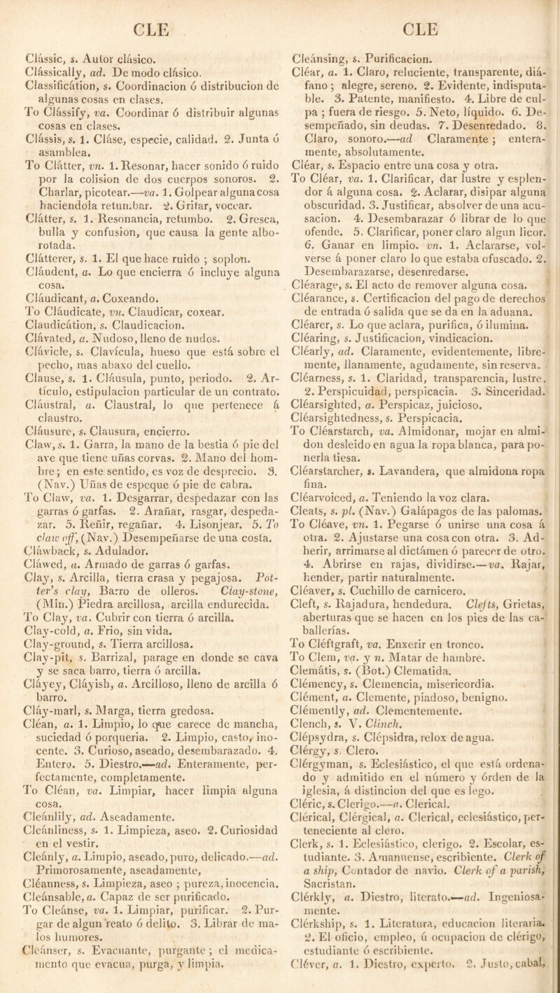 CLE CLE Classic, s. Autor clásico. Classically, ad. De modo clásico. Classificátion, s. Coordinación ó distribución de algunas cosas en clases. To Clássify, va. Coordinar ó distribuir algunas cosas en clases. Clássis, s. 1. Cláse, especie, calidad. 2. Junta ó asamblea. To Clátter, vn. 1. Resonar, hacer sonido ó ruido por la colisión de dos cuerpos sonoros. 2. Charlar, picotear.—va. 1. Golpear algunacosa haciéndola retumbar. 2. Gritar, vocear. Clátter, s. 1. Resonancia, retumbo. 2. Gresca, bulla y confusion, que causa la gente albo¬ rotada. Clátterer, s. 1. El que hace ruido ; soplon. Cláudent, a. Lo que encierra ó incluye alguna cosa. Cláudicant, a. Coxeando. To Cláudicate, vn. Claudicar, coxear. Claudicátion, s. Claudicación. Clávated, a. Nudoso, lleno de nudos. Clávicle, &. Clavícula, hueso que está sobre el pecho, mas abaxo del cuello. Clause, s. 1. Cláusula, punto, periodo. 2. Ar¬ tículo, estipulación particular de un contrato. Cláusíral, a. Claustral, lo que pertenece á claustro. Cláusure, s. Clausura, encierro. Claw,s. 1. Garra, la mano de la bestia 6 pie del ave que tiene uñas corvas. 2. Mano del hom¬ bre; en este sentido, es voz de desprecio. 3. (Nav.) Uñas de espeque ó pie de cabra. To Claw, va. 1. Desgarrar, despedazar con las garras ó garfas. 2. Arañar, rasgar, despeda¬ zar. 5. Reñir, regañar. 4. Lisonjear. 5. To daw off, (Nav.) Desempeñarse de una costa. Cláwback, s. Adulador. Cláwed, a. Armado de garras ó garfas. Clay, s. Arcilla, tierra crasa y pegajosa. Pot¬ ter’s clay, Barro de olleros. Ciay-stone, (Min.) Piedra arcillosa, arcilla endurecida. To Clay, va. Cubrir con tierra ó arcilla. Clay-cold, a. Frió, sin vida. Clay-ground, s. Tierra arcillosa. Clay-pit, s. Barrizal, parage en donde se cava y se saca barro, tierra 6 arcilla. Clájey, Cláyish, a. Arcilloso, lleno de arcilla 6 barro. Cláy-marl, s. Marga, tierra gredosa. Cléan, a. 1. Limpio, lo q«ue carece de mancha, suciedad ó porquería. 2. Limpio, casto#- ino¬ cente. 3. Curioso, aseado, desembarazado. 4. Entera. 5. Diestro.—ad. Enteramente, per¬ fectamente, completamente. To Cléan, va. Limpiar, hacer limpia alguna cosa. Cleánlily, ad. Aseadamente. Cleanliness, s. 1. Limpieza, aseo. 2. Curiosidad en el vestir. Cleánly, a. Limpio, aseado, puro, delicado.—ad. Primorosamente, aseadamente, Cléanness, s. Limpieza, aseo ; pureza, inocencia. Cleánsable, a. Capaz de ser purificado. To Cleánse, va. 1. Limpiar, purificar. 2. Pur¬ gar de algún reato 6 delito. 3. Librar de ma¬ los humores. Cleánser, s. Evacuante, purgante ; el medica¬ Cleánsing, s. Purificación. Cléar, a. 1. Claro, reluciente, transparente, diá¬ fano ; alegre, sereno. 2. Evidente, indisputa¬ ble. 3. Patente, manifiesto. 4. Libre de cul¬ pa ; fuera de riesgo. 5. Neto, líquido. 6. De¬ sempeñado, sin deudas. 7. Desenredado. 8. Claro, sonoro.—ad Claramente ; entera¬ mente, absolutamente. Cléar, s. Espacio entre una cosa y otra. To Cléar, va. 1. Clarificar, dar lustre y esplen¬ dor á alguna cosa. 2. Aclarar, disipar alguna obscuridad. 3. Justificar, absolver de una acu¬ sación. 4. Desembarazar ó librar de lo que ofende. 5. Clarificar, poner claro algún licor. 6. Ganar en limpio, vn. 1. Aclararse, vol¬ verse á poner claro lo que estaba ofuscado. 2. Desembarazarse, desenredarse. Cléarage, s. El acto de remover alguna cosa. Cléarance, s. Certificación del pago de derechos de entrada ó salida que se da en la aduana. Cléarer, s. Lo que aclara, purifica, ó ilumina. Cléaring, s. Justificación, vindicación. Cléarly, ad. Claramente, evidentemente, libre¬ mente, llanamente, agudamente, sin reserva. Cléarness, s. 1. Claridad, transparencia, lustre. 2. Perspicuidad, perspicacia. 3. Sinceridad. Cléarsighted, a. Perspicaz, juicioso. Cléarsightedness, s. Perspicacia. To Cléarstarch, va. Almidonar, mojar en almi¬ dón desleidoen agua la ropa blanca, para po¬ nerla tiesa. Cléarstarcher, $. Lavandera, que almidona ropa fina. Cléarvoieed, o. Teniendo la voz clara. Cleats, s. pl. (Nav.) Galápagos de las palomas. To Cléave, vn. 1. Pegarse ó unirse una cosa á otra. 2. Ajustarse una cosa con otra. 3. Ad¬ herir, arrimarse al dictamen ó parecer de otro. 4. Abrirse en rajas, dividirse.—va. Rajar, hender, partir naturalmente. Cléaver, s. Cuchillo de carnicero. Cleft, s. Rajadura, hendedura. Clejts, Grietas, aberturas que se hacen en los pies de las ca¬ ballerías. To Cléftgraft, va. Enxerir en tronco. To Clem, va. y n. Matar de hambre. Clematis, s. (Bot.) Clematida. Clémency, s. Clemencia, misericordia. Clément, a. Clemente, piadoso, benigno. Clémently, ad. Clementemente. Clench, j. V. Clinch. Clépsydra, s. Clépsidra, relox de agua. Clérgy, s. Clero. Clérgyman, s. Eclesiástico, el que está ordena¬ do y admitido en el número y órden de la iglesia, á distinción del que es lego. Cléric, s. Clérigo.—a. Clerical. Clérical, Clérgical, a. Clerical, eclesiástico, per¬ teneciente al clero. Clerk, s. 1. Eclesiástico, clérigo. 2. Escolar, es¬ tudiante. 3. Amanuense, escribiente. Clerk of a ship, Contador de navio. Clerk of a parish, Sacristan. Clérkty, tí. Diestro, literato.—ad. Ingeniosa¬ mente. Clérlcship, s. 1. Literatura, educación literaria. 2. El oficio, empleo, ú ocupación de clérigo, estudiante ó escribiente.