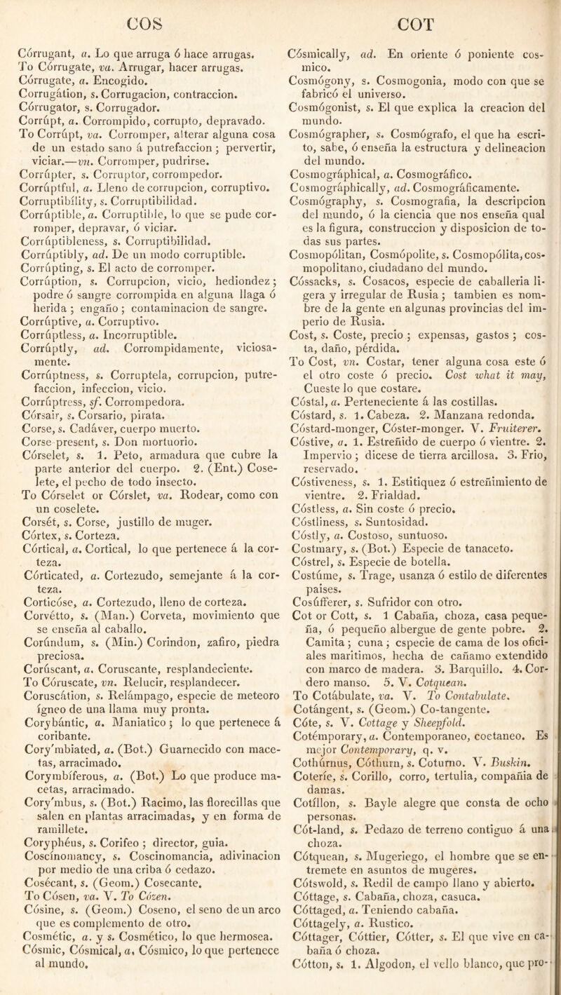 cos COT Córrugant, a. Lo que arruga ó hace arrugas. To Corrugate, va. Arrugar, hacer arrugas. Corrugate, a. Encogido. Corrugation, s. Corrugación, contracción. Córrugator, s. Corrugador. Corrupt, a. Corrompido, corrupto, depravado. To Corrupt, va. Corromper, alterar alguna cosa de un estado sano á putrefacción ; pervertir, viciar.—vn. Corromper, pudrirse. Corrupter, s. Corruptor, corrompedor. Corrúptful, a. Lleno de corrupción, corruptivo. Corruptibility, s. Corruptibilidad. Corruptible, a. Corruptible, lo que se pude cor¬ romper, depravar, 6 viciar. Corruptibleness, s. Corruptibilidad. Corruptibly, ad. De un modo corruptible. Corrupting, s. El acto de corromper. Corruption, s. Corrupción, vicio, hediondez; podre ó sangre corrompida en alguna llaga ó herida ; engaño ; contaminación de sangre. Corruptive, a. Corruptivo. Corruptless, a. Incorruptible. Corruptly, ad. Corrompidamente, viciosa¬ mente. Corruptness, s. Corruptela, corrupción, putre¬ facción, infección, vicio. Corruptress, sf. Corrompedora. Córsair, s. Corsario, pirata. Corse, s. Cadáver, cuerpo muerto. Corse present, s. Don mortuorio. Corselet, s. 1. Peto, armadura que cubre la parte anterior del cuerpo. 2. (Ent.) Cose¬ lete, el pecho de todo insecto. To Corselet or Córslet, va. Rodear, como con un coselete. Corsét, s. Corse, justillo de muger. Cortex, s. Corteza. Córtical, a. Cortical, lo que pertenece á la cor¬ teza. Corticated, a. Cortezudo, semejante á la cor¬ teza. Corticóse, a. Cortezudo, lleno de corteza. Corvétto, s. (Man.) Corveta, movimiento que se enseña al caballo. Corúndum, s. (Min.) Corindón, zafiro, piedra preciosa. Corúscant, a. Coruscante, resplandeciente. To Coruscate, vn. Relucir, resplandecer. Coruscátion, s. Relámpago, especie de meteoro ígneo de una llama muy pronta. Corybántic, a. Maniático 5 lo que pertenece á coribante. Cory'mbiated, a. (Bot.) Guarnecido con mace¬ tas, arracimado. Corymbíferous, a. (Bot.) Lo que produce ma¬ cetas, arracimado. Cory'mbus, s. (Bot.) Racimo, las florecidas que salen en plantas arracimadas, y en forma de ramillete. Coryphéus, s. Corifeo ; director, guia. Coscínomancy, s. Coscinomancia, adivinación por medio de una criba 6 cedazo. Cosécant, s. (Geom.) Cosecante. To Cosen, va. V. To Cózen. Cósine, s. (Geom.) Coseno, el seno de un arco que es complemento de otro. Cosmétic, a. y s. Cosmético, lo que hermosea. Cósmic, Cósmical,a, Cósmico, loque pertenece Cósmically, ad. En oriente ó poniente cós¬ mico. Cosmógony, s. Cosmogonía, modo con que se fabricó el universo. Cosmógonist, s. El que explica la creación del mundo. Cosmógrapher, s. Cosmógrafo, el que ha escri¬ to, sabe, ó enseña la estructura y delincación del mundo. Cosrnográphical, a. Cosmográfico. Cosmográphically, ad. Cosmográficamente. Cosmography, s. Cosmografía, la descripción del mundo, ó la ciencia que nos enseña qual es la figura, construcción y disposición de to¬ das sus partes. Cosmopolitan, Cosmopolite, s. Cosmopolita,cos- mopolitano, ciudadano del mundo. Cóssacks, s. Cosacos, especie de caballería li¬ gera y irregular de Rusia ; también es nom¬ bre de Ja gente en algunas provincias del im¬ perio de Rusia. Cost, s. Coste, precio ; expensas, gastos ; cos¬ ta, daño, pérdida. To Cost, vn. Costar, tener alguna cosa este ó el otro coste ó precio. Cost what it may, Cueste lo que costare. Costal, a. Perteneciente á las costillas. Cóstard, s. 1. Cabeza. 2. Manzana redonda. Cóstard-monger, Cóster-monger. V. Fruiterer. Cóstive, a. 1. Estreñido de cuerpo ó vientre. 2. Impervio ; dicese de tierra arcillosa. 3. Frió, reservado. Cóstiveness, s. 1. Estitiquez ó estreñimiento de vientre. 2. Frialdad. Costless, a. Sin coste ó precio. Costliness, s. Suntosidad. Costly, a. Costoso, suntuoso. Costmary, s. (Bot.) Especie de tanaceto. Cóstrel, s. Especie de botella. Costóme, s. Trage, usanza ó estilo de diferentes paises. Cosúfferer, s. Sufridor con otro. Cot or Cott, s. 1 Cabaña, choza, casa peque¬ ña, ó pequeño albergue de gente pobre. 2. Cainita ; cuna ; especie de cama de los ofici¬ ales marítimos, hecha de cañamo extendido con marco de madera. 3. Barquillo. 4. Cor¬ dero manso. 5. V. Cotquean. To Cotábulate, va. V. To Confabulate. Cotángent, s. (Geom.) Co-tangente. Cóte, s. V. Cottage y Sheepfold. Cotémporary, a. Contemporáneo, coetáneo. Es mejor Contemporary, q. v. Cothurnus, Cóthurn, s. Coturno. V. Buskin. Coterie, s. Corillo, corro, tertulia, compañía de damas. Cotillon, s. Bayle alegre que consta de ocho personas. Cót-land, s. Pedazo de terreno contiguo á unan choza. Cótquean, s. Mugeriego, el hombre que se en¬ tremete en asuntos de mugeres. Cótswold, s. Redil de campo llano y abierto. Cottage, s. Cabaña, choza, casuca. Cóttaged, a. Teniendo cabaña. Cóttagely, o. Rustico. Cottager, Cottier, Cótter, s. El que vive en ca¬ baña ó choza.