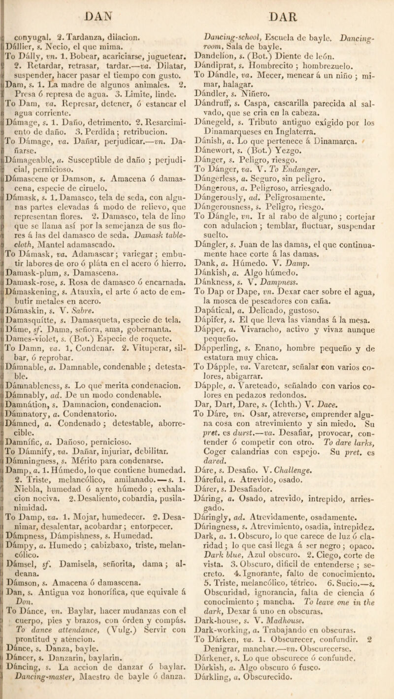 DAN DAR conyugal. 2. Tardanza, dilación. Dállier, s. Necio, el que mima. To Dally, vn. 1. Bobear, acariciarse, juguetear. 2. Retardar, retrasar, tardar.—va. Dilatar, suspender, hacer pasar el tiempo con gusto. Dam, s. 1. La madre de algunos animales. 2. Presa ó represa de agua. 3. Limite, linde. To Dam, va. Represar, detener, ó estancar el agua corriente. Damage, s. 1. Daño, detrimento. 2. Resarcimi- a ento de daño. 3. Perdida ; retribución. To Damage, va. Dañar, perjudicar.—vn. Da- ü fiarse. t Damageable, a. Susceptible de daño ; perjudi¬ cial, pernicioso. Damascene or Damson, s. Amacena ó damas- cena, especie de ciruelo. Dámask, s. 1. Damasco, tela de seda, con algu¬ nas partes elevadas á modo de relievo, que representan flores. 2. Damasco, tela de lino que se llama así por la semejanza de sus flo¬ res á las del damasco de seda. Damask table¬ cloth, Mantel adamascado. To Dámask, va. Adamascar; variegar; embu- .1 tir labores de oro ó plata en el acero ó hierro. . Damask-plum, s. Damascena. Damask-rose, s. Rosa de damasco ó encarnada. Dáraaskening, s. Atauxia, el arte ó acto de em¬ butir metales en acero. Dámaskin, s. V. Sabre. uDainasquítte, s. Damasqueta, especie de tela. ijDárue, sf. Dama, señora, ama, gobernanta. lDames-violet, s. (Bot.) Especie de roquete. To Damn, va. 1. Condenar. 2. Vituperar, sil- (j bar, ó reprobar. (i Damnable, a. Damnable, condenable ; detesta- cj ble. 'i Dámnableness, s. Lo que merita condenación, i Damnably, ad. De un modo condenable. ijDamnátion, s. Damnación, condenación, i Damnatory, a. Condenatorio, i Dámned, a. Condenado ; detestable, aborre- : cible. i Damnific, a. Dañoso, pernicioso. To Damnify, va. Dañar, injuriar, debilitar, i Dámningness, s. Mérito para condenarse, i Damp, a. 1. Húmedo, lo que contiene humedad. ¿} 2. Triste, melancólico, amilanado.—s. 1. íl Niebla, humedad ó ayre húmedo ; exhala- d cion nociva. 2. Desaliento, cobardía, pusila- íj nimidad. To Damp, va. 1. Mojar, humedecer. 2. Desa- ¡ nimar, desalentar, acobardar; entorpecer, i Dámpness, Dúmpishness, s. Humedad, i Dámpy, a. Húmedo ; cabizbaxo, triste, melan- :j cólico. Dámsel, sf. Damisela, señorita, dama; al¬ deana. ■ Dúmson, s. Amacena ó damascena. i Dan, s. Antigua voz honorífica, que equivale á Don. To Dance, vn. Baylar, hacer mudanzas con el cuerpo, pies y brazos, con orden y compás. To dance attendance, (Vulg.) Servir con prontitud y atención, ij Dance, s. Danza, bayle. ij Dúncer, s. Danzarín, baylarin. ij Dáncing, s. La acción de danzar ó baylar. | Dancing-muster, Maestro de bayle ó danza. Dancing-school, Escuela de bayle. Dancing- room, Sala de bayle. Dandelion, s. (Bot.) Diente de león. Dúndiprat, s. Hombrecito ; hombrezuelo. To Dandle, va. Mecer, menear ú un niño ; mi¬ mar, halagar. Dand ler, s. Niñero. Dandruff, s. Caspa, cascarilla parecida al sal¬ vado, que se cria en la cabeza. Danegeld, s. Tributo antiguo exigido por los Dinamarqueses en Inglaterra. Danish, a. Lo que pertenece á Dinamarca. Dánewort, s. (Bot.) Yezgo. Danger, s. Peligro, Tiesgo. To Danger, va. V. To Endanger. Dangerless, a. Seguro, sin peligro. Dangerous, a. Peligroso, arriesgado. Dangerously, ad. Peligrosamente. Dúngerousness, s. Peligro, riesgo. To Dángle, vn. Ir al rabo de alguno; cortejar con adulación ; temblar, fluctuar, suspendar suelto. Dángler, s. Juan de las damas, el que continua¬ mente hace corte á las damas. Dank, a. Húmedo. V. Damp. Dánkish, a. Algo húmedo. Dánkness, s. V. Dampness. To Dap or Dape, vn. Dexar caer sobre el agua, la mosca de pescadores con caña. Dapátical, a. Delicado, gustoso. Dúpifer, s. El que lleva las viandas á la mesa. Dápper, a. Vivaracho, activo y vivaz aunque pequeño. Dapperling, s. Enano, hombre pequeño y de estatura muy chica. To Dápple, va. Varetear, señalar con varios co¬ lores, abigarrar. Dápple, a. Vareteado, señalado con varios co¬ lores en pedazos redondos. Dar, Dart, Dare, s. (Ichth.) V. Dace. To Dáre, vn. Osar, atreverse, emprender algu¬ na cosa con atrevimiento y sin miedo. Su prct. es durst.—va. Desafiar, provocar, con¬ tender ó competir con otro. To dare larks, Coger calandrias con espejo. Su pret. es dared. Dáre, s. Desafio. V. Challenge. Dáreful, a. Atrevido, osado. Dárer, s. Desafiador. Dáring, a. Osado, atrevido, intrepido, arries¬ gado. Dáringly, ad. Atrevidamente, osadamente. Dáringness, s. Atrevimiento, osadía, intrepidez. Dark, a. 1. Obscuro, lo que carece de luz ó cla¬ ridad ; lo que casi llega á ser negro ; opaco. Dark blue, Azul obscuro. 2. Ciego, corte de vista. 3. Obscuro, difícil de entenderse ; se¬ creto. 4. Ignorante, falto de conocimiento. 5. Triste, melancólico, tétrico. 6. Sucio.—s. Obscuridad, ignorancia, falta de ciencia ó conocimiento ; mancha. To leave one in the dark, Dexar á uno en obscuras. Dark-house, s. V. Madhouse. Dark-working, a. Trabajando en obscuras. To Dárken, va. 1. Obscurecer, confundir. 2 Denigrar, manchar.-—vn. Obscurecerse. Dárkener, s. Lo que obscurece ó confunde. Darkish, a. Algo obscuro ó fusco. Dárkling, a. Obscurecido.