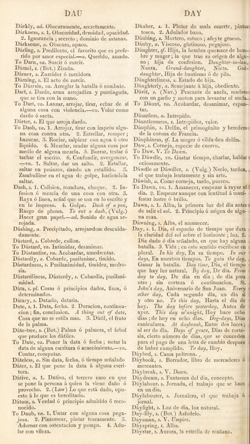 BAD DAY Darkly, ad. Obscuramente, secretamente. Darkness, s. 1. Obscuridad, densidad, opacidad. 2. Ignorancia ; secreto ; dominio de satanas. Darksome, a. Obscuro, opaco. Dáriing, s. Predilecto, el favorito que es prefe¬ rido por amor especial.—a. Querido, amado. To Darn, va. Surcir ó zurcir. Dárnel, s. (Bot.) Zizaña. Dárner, s. Zurcidor ó zurcidora Dárning, s. El acto de zurcir. To Dárrain, va. Arreglar la batalla ó combate. Dart, s. Dardo, arma arrojadiza y puntiaguda, que se tira con la mano. To Dart, va. Lanzar, arrojar, tirar, echar de sí alguna cosa con violencia.—vn. Volar como dardo ó saeta. Dárter, s. El que arroja dardo. To Dash, va. 1. Arrojar, tirar con Ímpetu algu¬ na cosa contra otra. 2. Estrellar, romper ; bazucar. 3. Rociar, salpicar con agua ú otro liquido. 4. Mezclar, mudar alguna cosa por medio de alguna mezcla. 5. Borrar, testar ó tachar el escrito. 6. Confundir, avergonzar. —vn. 1. Saltar, dar un salto. 2. Estallar, saltar en pedazos, dando un estallido. 3. Zambullirse en el agua de golpe, haciéndola saltar. Dash, s. 1. Colisión, rozadura, choque. 2. In¬ fusion ó mezcla de una cosa con otra. 3. Raya ó linea, señal que se usa en lo escrito y en lo impreso. 4. Golpe. Dash of a pen, Rasgo de pluma. To cut a dash, (Vulg.) Hacer gran papel.—ad. Sonido de agua ar¬ rojada. Dashing, a. Precipitado, arrojándose descuida¬ damente. Dastard, s. Cobarde, collon. To Dastard, va. Intimidar, desanimar. To Dástardise, va. Acobardar, amedrentar. Dastardly, a. Cobarde, pusilánime, tímido. Dástardness, s. Pusilanimidad, timidez, medro- sia. Dástardliness, Dásíardy, s. Cobardía, pusilani¬ midad. Dáta, s. pl. Cosas 6 principios dados, fixos, ó determinados. Dátary, s. Datario, dataria. Date, s. 1. Data, fecha. 2. Duración, continua¬ ción ; fin, conclusion. A thing out of date, Cosa que no se estila mas. 3. Dátil, el fruto de la palma. Dáte-tree, s. (Bot.) Palma ó palmera, el árbol que produce los dátiles. To Date, va. Poner la data ó fecha ; notar la data de alguna escritura ó acaecimiento.—vn. Contar, computar. Dáteless, a. Sin data, fecha, 6 tiempo señalado Dáter, s. El que pone la data á alguna escri¬ tura. Dátive, a. 1. Dativo, el tercero caso en que se pone la persona á quien la viene daño ó provecho. 2. (Law) Lo que está dado, opu¬ esto á lo que es hereditario. Dátum, s. Verdad ó principio admitido 6 reco¬ nocido. To Daub, va. 1. Untar con alguna cosa pega¬ josa. 2. Pintorrear, pintar toscamente. 3. Adornar con ostentación y pompa. 4. Adu¬ lar con vileza. Dáuber, s. 1. Pintor de mala muerte, pintor; tosco. 2. Adulador baxo. Dáubing, s. Mortero, estuco ; afeyte grueso. Dáuby, a. Viscoso, glutinoso, pegajoso. Dáughter, sf. Hija, la hembra que nace de hom-. bre y muger; la que trae su origen de algu¬ no ; hija de confesión. Daughter-in-law, Nuera. Grand-daughter, Nieta. God¬ daughter, Hija de bautismo ó de pila. Dáughterliness, s. Estado de hija. Daughterly, a. Semejante á hija, obediente. Dávit, s. (Nav.) Pescante de ancla, madero con un garfio y moton para levantar el ancla.. To Dáunt, va. Acobardar, desanimar, espan¬ tar. Dáuntless, a. Intrépido. Dáuntlessness, s. Intrepidez, valor. Dáuphin, s'. Delfín, el primogénito y heredero de la corona de Francia. Dáuphiness, sf. La muger ó vildadeu delfín. Daw, s. Corneja, especie de cuervo. To Daw. V. To Dawn. To Dáwdle, vn. Gastar tiempo, charlar, hablar ociosamente. Dáwdle or Dáwdler, s. (Vulg,) Necio, tardón, el que trabaja lentamente y sin arte. Dáwish, a. Como corneja, tardo, puerco. To Dawn, vn. 1. Amanecer, empezar á ra}7ar el dia. 2. Empezar aunque con lentitud á mani¬ festar lustre ó brillo. Dawn, s. 1. Alba, la primera luz del dia antes j de salir el sol. 2. Principio ú origen de algu¬ na cosa. Dáwning, s. Alba, el amanecer. Day, s. 1. Dia, el espacio de tiempo que dura la claridad del sol sobre el horizonte ; luz. 2. Dia dado ó dia señalado, en que hay alguna batalla. 3. Vida ; en esto sentido escríbese en plural. In his day, En su tiempo. In our days, En nuestros tiempos. To gain the day, Ganar la batalla. Day time, Dia, el tiempo que hay luz natural. By day, De dia. From day to day, De dia en dia ; de dia para otro ; sin certeza ó continuación. St. John's day, Aniversario de San Juan. Every other day, Cada segundo dia, un dia sí y otro no. To this day, Hasta el dia de hoy. The day before yesterday, Antes de ayer. This day se’nnight, Hoy hace ocho dias ;de hoy en ocho dias. Dog-days, Dias caniculares. At daybreak, Entre dos luces; al ser de dia. Days of grace, Dias de corte¬ sía, cierto número de dias, que se conceden para el pago de una letra de cambio después de haber cumplido. To day, Hoy. Dáybed, s. Cama poltrona. r Dáybook, s. Borrador, libro de mercaderes 6 mercantes. Dáybreak, s. V. Dawn. Dáydream, s. Fantasma del dia, concepto. Dáylabour. s. Jornada, el trabajo que se hace en un dia. Dáylabourer, s. Jornalero, el que trabaja á jornal. Dáylight, s. Luz de dia, luz natural. Day-lily, s. (Bot.) Asfódelo. Daysman, s. V. Umpire. Dáyspring, s. Alba. Dáystar, s. Aurora, la estrella de mañana.