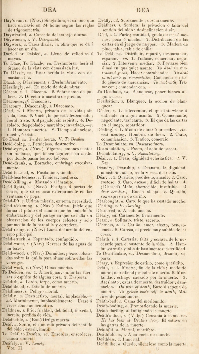 DEA DEA i Day’s run, s. (Nav.) Singladura, el camino que hace un navio en 24 horas según las reglas de trigonometría. SDaywéaried, a. Cansado del trabajo diurno. Dáywoman, s. V. Dairymaid. ! Dáywork, s. Tarea diaria, la obra que se da á hacer en un día. Dázied or Daisied, a. Lleno de velloritas ó mayas. t To Dáze, To Dázzle, va. Deslumbrar, herir el v órgano de la vista con demasiada luz. |To Dázzle, vn. Estar herida la vista con de- 1 masiada luz. i Dazzling, Dázzlement, s. Deslumbramiento. iDázzlingly, ad. En modo de deslumbrar. ! Deacon, s. 1. Diácono. 2. Sobrestante, de po¬ bres. 3. Director ó maestro de gremio, í Deaconess, sf. Diaconisa. í Déaconry, Déaconship, s. Diaconato. ¡IDéad, a. 1 Muerto, privado de la vida; sin ij vida, floxo. 2. Vacío, lo que está desocupado ; I inútil, triste. 3. Apagado, sin espiritu, 4. De¬ ll solado, despoblado ; marchito; invariado.—s. t 1. Hombres muertos. 2. Tiempo silencioso, fj quedo, ó triste. To Dead, vn. Perder fuerza. V. To Deaden. üDeád-doing, a. Pernicioso, destructivo. ifDeád-eyes, s. (Nav.) Vigotas, motones chatos j| sin roldanas, que tienen agujeros en medio (j por donde pasan los acolladores. sDeád-drunk, a. Borracho, embriago excesiva- if mente. sDeád-hearfed, a. Pusilánime, tímido. tiDeád-heartedness, s. Timidez, medrosia. |Deád-kill¡ng, a. Matando al instante. ■Deád-Iights, s. (Nav.) Postigos ó portas de 4 correr, que se colocan exteriormente en las ventanas de popa. ’¡■Deád-lift, s. Ultima miseria, extrema necesidad. srDead-réckoning, s. (Nav.) Estima, juicio que í) forma el piloto del camino que ha andado la 4 embarcación y del parage en que se halla sin <j observación de los cuerpos celestes y solo t) por medio de la barquilla y corredera. iiDeád-rising, s. (Nav.) Linea del arrufo del cu- 9 erpo principal. jlDeád-struck, a. Espantado, confundido. HDeád-water, s. (Nav.) Reveses de las aguas de tt un baxel. VDeád-wood, s. (Nav.) Dormidos, piezas coloca- f¡ das sobre la quilla para situar sobre ellas ¡as 9 varengas. 1 Deád-work, s. (Nav.) Obras muertas. To Deáden, va. 1. Amortiguar, quitar las fuer- 9 zas ó espíritu de alguna cosa. 2. Evaporar. I Deádish, u. Lerdo, torpe, como muerto. Deádiihood, s. Estado de muerte. I Deádliness, s. Peligro mortal. ! Deádly, a. Destructivo, mortal, implacable.—• ad. Mortalmente, implacablemente. Usase á j veces como aumentativo. Deádness, s. Frió, frialdad, debilidad, floxedad, ij inercia, perdida de vida. I Deádnettle, s. (Bot.) Ortiga muerta. ¡¡Deáf, a. Sordo, el que está privado del sentido | del oido ; estéril, inútil. To Deáf, to Deáfen, va. Ensordar, ensordecer, j causar sordera. BDeáfely, a. Y. Lonely. VOL. II. Deáfly, ad. Sordamente ; obscuramente. Deáfness, s. Sordera, la privación ó falta del sentido del oido ; desinclinacion á oir. Déal, s. 1. Parte; cantidad, grado de masó me¬ nos, poco ó mucho. 2. Distribución de las cartas en el juego de naypes. 3. Aladera de pino, tabla, tabla de chilla. To Deál, va. Distribuir, repartir, desparramar, esparcir.—vn. 1. Traficar, comerciar, nego¬ ciar. 2. Intervenir, mediar. 3. Portarse bien ó mal en qualquier asunto. To deal in con¬ traband goods, Hacer contrabandos. To deal in all sorts of commodities, Comerciar en to¬ do género de mercancías. To deal with, Tra¬ tar con ; contender con. To Deálbate, va. Blanquear, poner blanca al¬ guna cosa. Dealbátion, s. Blanqueo, la acción de blan¬ quear. Déaler, s. 1. Interventor, el que interviene ó entiende en algún asunto. 2. Comerciante, negociante, traficante. 3. El que da las cartas en el juego, repartidor. Déaling, s. 1. Modo de obrar ó proceder. Ho¬ nest dealing, Hombría de bien. 2. Trato, comunicación. 3. Tráfico, comercio. To Deámbulate, vn. Pasearse fuera. Deambulátion, s. Paseo, el acto de pasear. Deámbulatory, a. V. Ambulatory. Déan, s. 1. Dean, dignidad eclesiástica. 2. V. Den. Déanery, Déanship, s. Deanato, la dignidad, ministerio, oficio, renta y casa del dean. Déar, a. 1. Querido, predilecto, amado. 2. Caro, costoso. 3. Caro, escaso ; difícil de hallar. 4. (Disused) Malo, aborrecible, insufrible. A dear creature, Buena alhaja.—s. Querido, voz expresiva de cariño. Déarbought, a. Caro, lo que ha costado mucho. Déarling, s. V. Darling. Déarloved, a. Amado mucho. Déarly, ad. Caramente, tiernamente. Dearn, a. Solitario, triste, secreto. Déarness, s. 1. Cariño, amor, afecto, benevo¬ lencia. 2. Careza, el precio muy subido de las cosas. Deárth, s. 1. Carestía, falta y escasez de lo ne¬ cesario para el sustento de la vida. 2. Ham- bre,carestía y falta de bastimentos; esterilidad. To Deartículate, va. Desmembrar, desunir, se¬ parar. Déary, s. Expresión de cariño, como queridito. Deáth, s. 1. Muerte, fin de la vida; modo de morir ; mortalidad ; estado de muerto. 2. Mor¬ tandad, estrago causado por la muerte. 3. Asesinato ; causa de muerte, destruidor; dam¬ nación. On pain of death, Baxo ó sopeña de muerte. To grieve one's self to death, Mo¬ rirse de pesadumbre. Deáth-bed, s. Cama del moribundo. Deáth-boding, a. Pronosticando la muerte. Deáth-darting, a. Infligiendo la muerte. Deáth’s-door, s. (Vulg.) Cercanía á la muerte. He has been at Death's door, El estuvo en las garras de la muerte. Deáthfu!, a. Mortal, mortífero. Deáthfulness, s. Apariencia de muerte. Deáthless, a. Inmortal. Deathlike, a. Quedo, silencioso como la muerte, U
