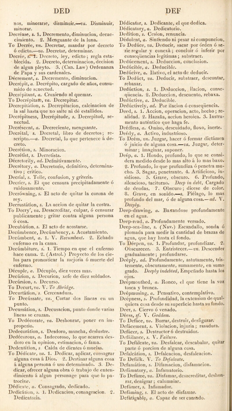 nos, minorarse, disminuir.—va. Disminuir, minorar. Decréase, s. 1. Decremento, diminución, decae- cimiento. 2. Menguante de la luna. To Decrée, vn. Decretar, mandar por decreto ó edicto.—va. Decretar, determinar. Decrée, s;'T. Decreto, ley, edicto ; regla esta¬ blecida. 2. Decreto, determinación, decision de algún pleyto. 3. (Can. Law) Ordenanza de Papa y sus cardenales. Décrement, s. Decremento, diminución. Decrépit, a. Decrépito, cargado de años, consu¬ mido de senectud. Decrépitant, a. Cruxiendo al quemar. To Decrépitatfe, va. Decrepitar. Decrepitation, s. Decrepitación, calcinación de la sal hasta que no salte ni dé estallidos. Decrépitness, Decrépitude, s. Decrepitud, se¬ nectud. Decréscent, a. Decreciente, menguante. Decrétal, s. Decreta!, libro de decretos; re¬ scripto.—a. Decretal, lo que pertenece á de¬ creto. Decrétion, s. Minoración. Decrétist, s. Decretista. Décretorily, ad. Definitivamente. Decrétory, a. Decretorio, definitivo, determina¬ tivo ; critico. Decrial, s. Tolle, confusion, y gritería. Decríer, s. El que censura precipitadamente ó ruidosamente. Decrówning, s. El acto de quitar la corona de rey- Decrustátion, s. La acción de quitar la costra. To Decry', va. Desacreditar, culpar, ó censurar publicamente; gritar contra alguna persona ó cosa. Decubátion, s. El acto de acostarse. Decúmbence, Decúmbency, s. Acostamiento. Decumbent, a. 1. V. llecumbent. 2. Echado enfermo en la cama. Decúmbiture, s. 1. Tiempo en que el enfermo hace cama. 2. (Astrol.) Proyecto de los cie¬ los para pronosticar la mejoría 6 muerte del enfermo. Décuple, a. Décuplo, diez veces mas. Decurión, s. Decurión, xefe de diez soldados. Decúrsion, s. Decurso. To Decurt, va. V. To Abridge. Decurtátion, s. Cercenadura. To Decussate, va. Cortar dos lineas en un punto. Decussáíion, s. Decusacion, punto donde varias lineas se cruzan. To Dedécorate, va. Deshonrar, poner en im¬ properio. Dedecorátion, s. Desdoro, mancha, deslustre. Dedécorous, a. Indecoroso, lo que acarrea des¬ doro en la opinion, estimación, ó fama. Dedentítion, s Caida de dientes 6 muelas. To Dédicate, va. 1. Dedicar, aplicar, consagrar alguna cosa á Dios. 2. Destinar alguna cosa á alguna persona ó uso determinado. 3. De¬ dicar, ofrecer alguna obra ó trabajo de enten¬ dimiento á algún personage para que lo pa¬ trocine. Dédicate, a. Consagrado, dedicado. Dedicálion, s. 1. Dedicación, consagración. 2. Dedicatoria. Dédicator, s. Dedicante, el que dedica. Dédicatory, o. Dedicatorio. Dedítion, s. Cesión, renuncia. Dédolent, a. Sintiendo ni pesar ni compunción. To Deduce, va. Deducir, sacar por érden ó se¬ rie regular y conexá ; concluir ó inferir por conseqiiencias legítimas ; substraer. Dedúcemenl, s. Deducción, conclusion. Dedácible, a. Deducible. Dedúcive, a. Ilativo, el acto de deducir. To Deduct, va. Deducir, substraer, descontar, rebaxar. Deduction, s. 1. Deducción, ilación, conse- qüencia. 2. Deducción, descuento, rebaxa. Deductive, a. Deducible. Deductively, ad. Por ilación ó conseqüencia. Deed, s. 1. Acción, operación, acto, hecho; re¬ alidad. 2. Hazaña, acción heroica. 3. Instru¬ mento auténtico que haga fe. Deédless, a. Omiso, descuidado, floxo, inerte. Deédy, a. Activo, industrioso. To Deém, vn. Juzgar, hacer 6 formar dictamen ó juicio de alguna cosa.—va. Juzgar, deter¬ minar; imaginar, suponer. Deép, a. 1. Hondo, profundo, lo que se consi¬ dera medido desde lo mas alto á lo mas baxo. 2. Profundo, lo que profundiza ó penetra mu¬ cho. 3. Sagaz, penetrante. 4. Artificioso, in¬ sidioso. 5. Grave, obscuro. 6. Profundo, silencioso, taciturno. Deep in debt, Cargado de deudas. 7. Obscuro; dicese de color. 8. Grave, en sonido.—s. Piélago, lo mas profundo del mar, ó de alguna cosa.—ad. V. Deeply. Deep-drawing, a. Baxandose profundamente en el agua. Deep-read, a. Profundamente versado. Deep-sea-Iine, s. (Nav.) Escandallo, sonda ó plomada para medir la cantidad de brazas de agua, que hay hasta el fondo. To Déepen, va. 1. Profundar, profundizar, 2. Obscurecer. 3. Entristecer.—vn. Descender gradualmente; profundarse. Deéply, ad. Profundamente, astutamente, tris¬ temente, obscuramente, sumamente, en sumo grado. Deeply indebted, Empeñado hasta los ojos. Deépmouthed, a. Ronco, el que tiene la voz tosca y bronca. Deépmusing, a. Pensativo, contemplativo. Deépness, s. Profundidad, la extension dequal- quiera cosa desde su superficie hasta su fondo. Deer, s. Ciervo ó venado. Déess, sf. V. Goddess. To Defáce, va. Borrar, destruir, desfigurar. Defacement, s. Violación, injuria ; rasadura. Defácer, s. Destructor ó destruidor. Defailance, s. V. Failure. To Defálcate, va. Desfalcar, descabalar, quitar parte 6 porción de alguna cosa. Defalcation, s. Defalcacion, desfalcacion. 'Lo Defálk. V. To Defalcate. Defamation, s. Difamación, disfamacion. Defamatory, a. Infamatorio. 'Lo Defame, va. Disfamar, desacreditar, deshon¬ rar, denigrar; calumniar. Defámer, s. Infamador. Defaming, s. El acto de disfamar. Defátigable, a. Capaz de ser cansado.