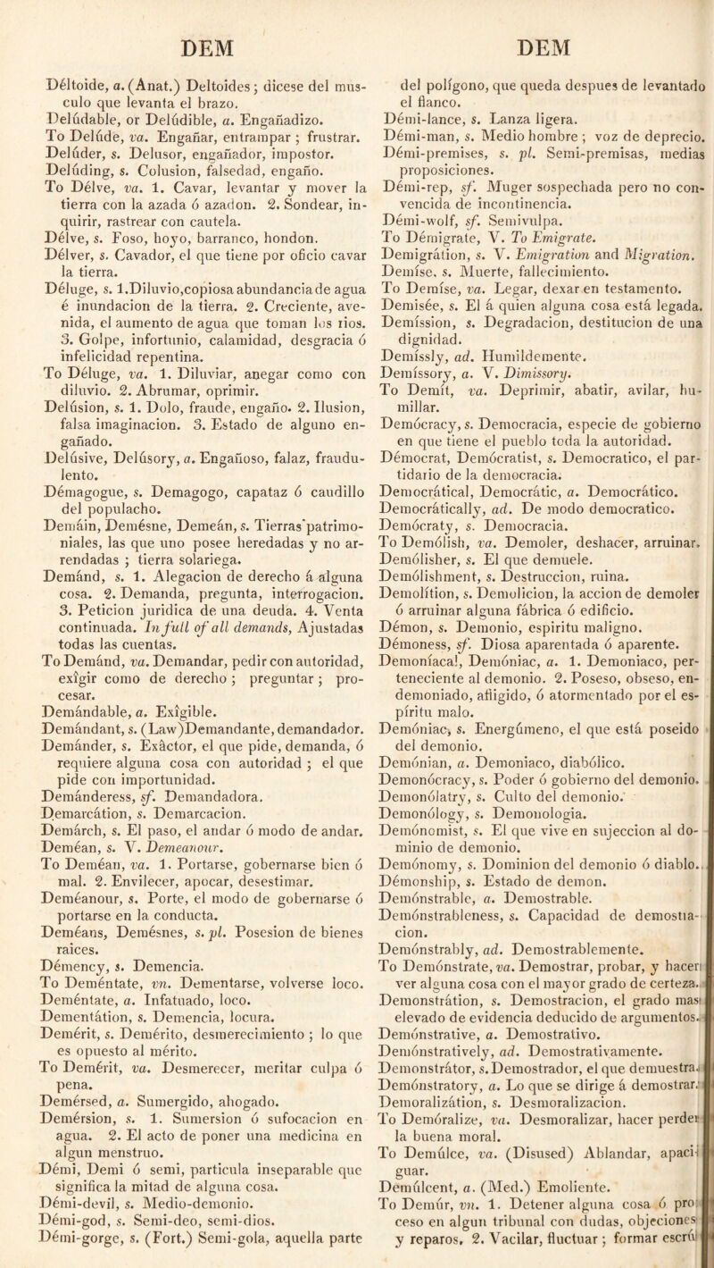 DEM DEM Déltoide, a. (Anat.) Deltoides; dicese del mus¬ culo que levanta el brazo. Delúdable, or Delúdible, a. Engañadizo. To Delude, va. Engañar, entrampar ; frustrar. Deluder, s. Delusor, engañador, impostor. Deluding, s. Colusión, falsedad, engaño. To Délve, va. 1. Cavar, levantar y mover la tierra con la azada ó azadón. 2. Sondear, in¬ quirir, rastrear con cautela. Délve, s. Foso, hoyo, barranco, hondon. Délver, s. Cavador, el que tiene por oficio cavar la tierra. Déluge, s. 1.Diluvio,copiosaabundanciade agua é inundación de la tierra. 2. Creciente, ave¬ nida, el aumento de agua que toman los iios. 3. Golpe, infortunio, calamidad, desgracia ó infelicidad repentina. To Déluge, va. 1. Diluviar, anegar como con diluvio. 2. Abrumar, oprimir. Delusion, s. 1. Dolo, fraude, engaño. 2. Ilusión, falsa imaginación. 3. Estado de alguno en¬ gañado. Delusive, Delusory, a. Engañoso, falaz, fraudu¬ lento. Démagogue, s. Demagogo, capataz ó caudillo del populacho. Demáin, Demésne, Demeán,s. Tierras'patrimo- niales, las que uno posee heredadas y no ar¬ rendadas ; tierra solariega. Demand, s. 1. Alegación de derecho á alguna cosa. 2. Demanda, pregunta, interrogación. 3. Petición jurídica de una deuda. 4. Venta continuada. In full of all demands, Ajustadas todas las cuentas. To Demand, va. Demandar, pedir con autoridad, exigir como de derecho ; preguntar ; pro¬ cesar. Demándable, a. Exigible. Demandant, s. (Law)Demandante, demandador. Demánder, s. Exáctor, el que pide, demanda, ó requiere alguna cosa con autoridad ; el que pide con importunidad. Demánderess, sf. Demandadora. Demarcátion, s. Demarcación. Demárch, s. El paso, el andar ó modo de andar. Deméan, s. V. Demeanour. To Deméan, va. 1. Portarse, gobernarse bien ó mal. 2. Envilecer, apocar, desestimar. Deméanour, s. Porte, el modo de gobernarse 6 portarse en la conducta. Deméans, Demésnes, s. pl. Posesión de bienes raíces. Démency, s. Demencia. To Deméntate, vn. Dementarse, volverse loco. Deméntate, a. Infatuado, loco. Dementátion, s. Demencia, locura. Demérit, s. Demérito, desmerecimiento ; lo que es opuesto al mérito. To Demérit, va. Desmerecer, meritar culpa 6 pena. Demérsed, a. Sumergido, ahogado. Demérsion, s. 1. Sumersión ó sufocación en agua. 2. El acto de poner una medicina en algún menstruo. Démi, Demi ó send, partícula inseparable que significa la mitad de alguna cosa. Démi-devil, s. Medio-demonio. Démi-god, s. Semi-deo, semi-dios. Démi-gorge, s. (Fort.) Semi-gola, aquella parte del polígono, que queda después de levantado el flanco. Détni-lance, s. Lanza ligera. Démi-man, s. Medio hombre ; voz de deprecio. Démi-premises, s. pl. Semi-premisas, medias proposiciones. Démi-rep, sf. Muger sospechada pero no con¬ vencida de incontinencia. Démi-wolf, sf. Semivulpa. To Démigrate, V. To Emigrate. Demigrátion, s. V. Emigration and Migration. Demise, s. Muerte, fallecimiento. To Demise, va. Legar, dexar en testamento. Demisée, s. El á quien alguna cosa está legada. Demission, s. Degradación, destitución de una dignidad. Demíssly, ad. Humildemente. Deraíssory, a. V. Dimissory. To Demit, va. Deprimir, abatir, avilar, hu¬ millar. Democracy, s. Democracia, especie de gobierno en que tiene el pueblo toda la autoridad. Démocrat, Demócratist, s. Democrático, el par¬ tidario de la democracia. Democrática!, Democrátic, a. Democrático. Democrátically, ad. De modo democrático. Democracy, s. Democracia. To Demólish, va. Demoler, deshacer, arruinar. Demólisher, s. El que demuele. Demólishment, s. Destrucción, ruina. Demolition, s. Demolición, la acción de demoler ó arruinar alguna fábrica ó edificio. Démon, s. Demonio, espíritu maligno. Démoness, sf. Diosa aparentada ó aparente. Demoníaca!, Demoniac, a. 1. Demoniaco, per¬ teneciente al demonio. 2. Poseso, obseso, en¬ demoniado, afligido, ó atormentado por el es¬ píritu malo. Demoniac, s. Energúmeno, el que está poseído del demonio. Demónian, a. Demoniaco, diabólico. Demonócracy, s. Poder ó gobierno de! demonio. Demonólatrv, s. Culto del demonio. Demonology, s. Demonologia. Demónomist, s. El que vive en sujeccion al do¬ minio de demonio. Demónomy, s. Dominion del demonio ó diablo.. Démonship, s. Estado de demon. Demonstrable, a. Demostrable. Demónstrableness, s. Capacidad de demostia-' cion. Demonstrably, ad. Demostrablemente. To Demónstrate, va. Demostrar, probar, y hacen ver alguna cosa con el mayor grado de certeza. Demonstrátion, s. Demostración, el grado mas> elevado de evidencia deducido de argumentos. Demonstrative, a. Demostrativo. Demonstratively, ad. Demostrativamente. Demonstrator, s. Demostrador, el que demuestra.! Demónstratory, a. Lo que se dirige á demostrar; Demoralization, s. Desmoralización. To Demóralize, va. Desmoralizar, hacer perder la buena moral. To Demúlce, va. (Disused) Ablandar, apaci i I guar. Demulcent, a. (Med.) Emoliente. To Demur, vn. 1. Detener alguna cosa ó pro: I ceso en algún tribunal con dudas, objeciones I y reparos, 2. Vacilar, fluctuar; formar escrivl