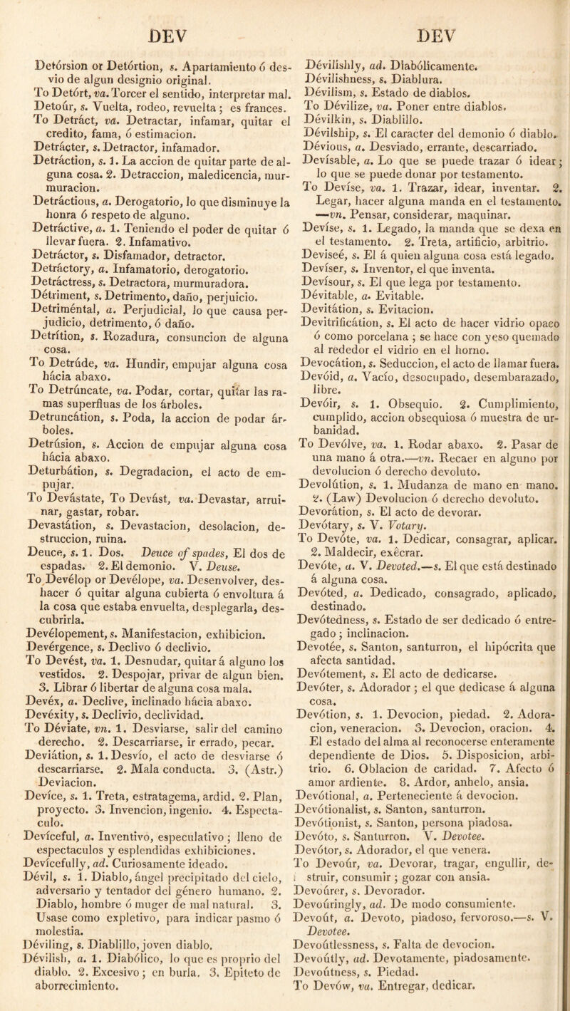 DEV DEV Detórsion or Detórtion, s. Apartamiento ó des¬ vio de algún designio original. To Detórt, va. Torcer el sentido, interpretar mal. Detour, s. Vuelta, rodeo, revuelta ; es francés. To Detráct, va. Detractar, infamar, quitar el crédito, fama, ó estimación. Detrácter, s. Detractor, infamador. Detraction, s. 3. La acción de quitar parte de al¬ guna cosa. 2. Detracción, maledicencia, mur¬ muración. Detráctious, a. Derogatorio, lo que disminuye la honra ó respeto de alguno. Detractive, a. 1. Teniendo el poder de quitar ó llevar fuera. 2. Infamativo. Detráctor, s. Disfamador, detractor. Detractory, a. Infamatorio, derogatorio. Detráctress, s. Detractora, murmuradora. Detriment, s. Detrimento, daño, perjuicio. Detriméntal, a. Perjudicial, lo que causa per- judicio, detrimento, ó daño. Detrition, s. Rozadura, consunción de alguna cosa. To Detrude, va. Hundir, empujar alguna cosa hacia abaxo. To Detrúncate, va. Podar, cortar, quitar las ra¬ mas superfluas de los árboles. Detruncátion, s. Poda, la acción de podar ár¬ boles. Detrúsion, s. Acción de empujar alguna cosa hacia abaxo. Deturbátion, s. Degradación, el acto de em- , PuÍar- To Devástate, To Devást, va. Devastar, arrui¬ nar, gastar, robar. Devastátion, s. Devastación, desolación, de¬ strucción, ruina. Deuce, s. 1. Dos. Deuce of spades, El dos de espadas. 2. El demonio. V. Deuse. To Develop or Devélope, va. Desenvolver, des¬ hacer ó quitar alguna cubierta ó envoltura á la cosa que estaba envuelta, desplegarla, des¬ cubrirla. Devélopement, s. Manifestación, exhibición. Devérgence, s. Declivo ó declivio. To Devést, va. 1. Desnudar, quitará alguno los vestidos. 2. Despojar, privar de algún bien. 3. Librar 6 libertar de alguna cosa mala. Devéx, a. Declive, inclinado hacia abaxo. Devéxity, s. Declivio, declividad. To Déviate, vn. 1. Desviarse, salir del camino derecho. 2. Descarriarse, ir errado, pecar. Deviátion, s. 1. Desvío, el acto de desviarse ó descarriarse. 2. Mala conducta. 3. (Astr.) Deviación. Device, s. 1. Treta, estratagema, ardid. 2. Plan, proyecto. 3. Invención, ingenio. 4. Espectá¬ culo. Devíceful, a. Inventivo, especulativo ; lleno de espectáculos y esplendidas exhibiciones. Devícefully, ad. Curiosamente ideado. Dévil, s. i. Diablo, ángel precipitado del cielo, adversario y tentador del género humano. 2. Diablo, hombre 6 muger de mal natural. 3. Usase como expletivo, para indicar pasmo ó molestia. Déviling, s. Diablillo, joven diablo. Dévilisb, a. 1. Diabólico, lo que es proprio del diablo. 2. Excesivo ; en burla, 3. Epíteto de aborrecimiento. Devilishly, ad. Diabólicamente. Dévilishness, s. Diablura. Dévilism, s. Estado de diablos. To Dévilize, va. Poner entre diablos. Dévilkin, s. Diablillo. Dévilship, s. El carácter del demonio ó diablo. Dévious, a. Desviado, errante, descarriado. Devisable, a. Lo que se puede trazar ó idear; lo que se puede donar por testamento. To Devise, va. 1. Trazar, idear, inventar. 2. Legar, hacer alguna manda en el testamento. —vn. Pensar, considerar, maquinar. Devise, s. 1. Legado, la manda que se dexa en el testamento. 2. Treta, artificio, arbitrio. Deviseé, s. El á quien alguna cosa está legado. Deviser, s. Inventor, el que inventa. Devísour, s. El que lega por testamento. Dévitable, a. Evitable. Devitátion, s. Evitación. Devitrification, s. El acto de hacer vidrio opaco ó como porcelana ; se hace con yeso quemado al rededor el vidrio en el horno. Devocátion, s. Seducción, el acto de llamar fuera. Devoid, a. Vacío, desocupado, desembarazado, libre. Devóir, s. 1. Obsequio. 2. Cumplimiento, cumplido, acción obsequiosa ó muestra de ur¬ banidad. To Devólve, va. 1. Rodar abaxo. 2. Pasar de una mano á otra.—vn. Recaer en alguno por devolución ó derecho devoluto. Devolútion, s. 1. Mudanza de mano en mano. 2. (Law) Devolución ó derecho devoluto. Devorátion, s. El acto de devorar. Devótary, s. V. Votary. To Devóte, va. 1. Dedicar, consagrar, aplicar. 2. Maldecir, exécrar. Devóte, a. V. Devoted.—s. El que está destinado á alguna cosa. Devóted, a. Dedicado, consagrado, aplicado, destinado. Devótedness, s. Estado de ser dedicado ó entre¬ gado ; inclinación. Devotée, s. Santón, santurrón, el hipócrita que afecta santidad. Devótement, s. El acto de dedicarse. Devóter, s. Adorador ; el que dedicase á alguna cosa. Devótion, j. 1. Devoción, piedad. 2. Adora¬ ción, veneración. 3. Devoción, oración. 4. El estado del alma al reconocerse enteramente dependiente de Dios. 5. Disposición, arbi¬ trio. 6. Oblación de caridad. 7. Afecto ó amor ardiente. 8. Ardor, anhelo, ansia. Devotional, a. Perteneciente á devoción. Devótionalist, s. Santón, santurrón. Devótionist, s. Santón, persona piadosa. Devoto, s. Santurrón. V. Devotee. Devótor, s. Adorador, el que venera. To Devour, va. Devorar, tragar, engullir, dc- i struir, consumir ; gozar con ansia. Devoúrer, s. Devorador. Devouringly, ad. De modo consumientc. Devout, a. Devoto, piadoso, fervoroso.—s. V. Devotee. Devoutlessness, s. Falta de devoción. Devoútly, ad. Devotamente, piadosamente. Devoútness, s. Piedad. To Devów, va. Entregar, dedicar.