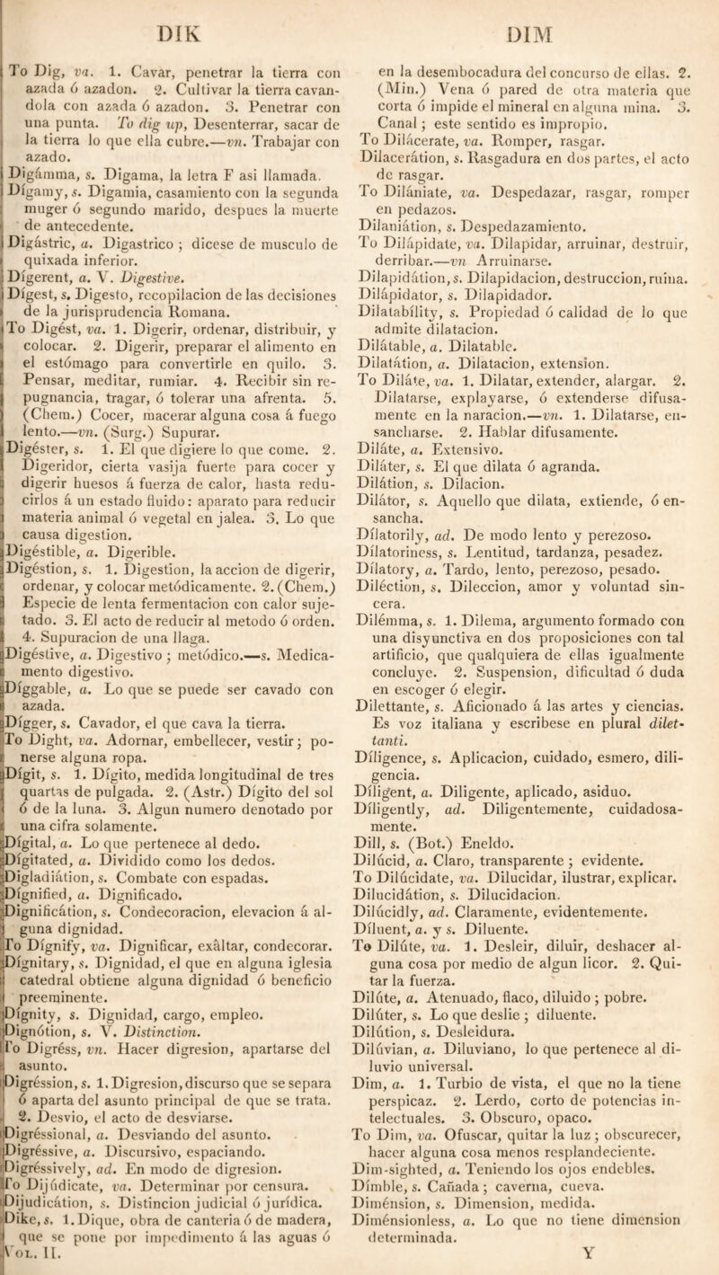 DÍK DIM ( To Dig, va. 1. Cavar, penetrar la tierra con azada ó azadón. 2. Cultivar la tierra caván¬ dola con azada ó azadón. 3. Penetrar con una punta. To dig up, Desenterrar, sacar de la tierra lo que ella cubre.—vn. Trabajar con azado. Digámma, s. Digarna, la letra F asi llamada. Digamy, s. Digamia, casamiento con la segunda muger ó segundo marido, después la muerte de antecedente. ¡Digastric, a. Digastrico ; dicese de musculo de i quixada inferior. Di gerent, a. V. Digestive. ¡Digest, s. Digesto, recopilación de las decisiones i de la jurisprudencia Romana, i To Digést, va. 1. Digerir, ordenar, distribuir, y ! colocar. 2. Digerir, preparar el alimento en !el estómago para convertirle en quilo. 3. Pensar, meditar, rumiar. 4. Recibir sin re- | pugnancia, tragar, ó tolerar una afrenta. 5. ¡(Chem.) Cocer, macerar alguna cosa á fuego lento.—vn. (Surg.) Supurar. ¡Digéster, s. 1. El que digiere lo que come. 2. Digeridor, cierta vasija fuerte para cocer y digerir huesos á fuerza de calor, hasta redu- 1 cirios á un estado fluido: aparato para reducir i materia animal ó vegetal en jalea. 3. Lo que 3 causa digestion. ÍDigéstible, a. Digerible. Digéstion, s. 1. Digestion, la acción de digerir, C ordenar, y colocar metódicamente. 2. (Chem.) 3 Especie de lenta fermentación con calor suje¬ ta tado. 3. El acto de reducir al método ó orden, i 4. Supuración de una llaga. aDigéstive, a. Digestivo ; metódico.—s. Medica- C mentó digestivo. ÍDíggable, a. Lo que se puede ser cavado con azada. Digger, s. Cavador, el que cava la tierra. To Dight, va. Adornar, embellecer, vestir; po¬ nerse alguna ropa. Digit, s. 1. Dígito, medida longitudinal de tres quartas de pulgada. 2. (Astr.) Dígito del sol ó de la luna. 3. Algún numero denotado por una cifra solamente. Digital, a. Lo que pertenece al dedo. Digitated, a. Dividido como los dedos. Digladiátion, s. Combate con espadas. Dignified, a. Dignificado. Dignificátion, s. Condecoración, elevación á al¬ guna dignidad. .lo Dignify, va. Dignificar, exaltar, condecorar. Dignitary, s. Dignidad, el que en alguna iglesia catedral obtiene alguna dignidad ó beneficio preeminente. Dignity, s. Dignidad, cargo, empleo. Dignótion, s. V. Distinction. To Digréss, vn. Hacer digresión, apartarse del i asunto. ¡Digression^. 1. Digresión,discurso que se separa ó aparta del asunto principal de que se trata. . 2. Desvio, el acto de desviarse. ¡Digréssional, a. Desviando del asunto. Digréssive, a. Discursivo, espaciando. Digróssively, ad. En modo de digresión. To Dij (ídicate, va. Determinar por censura. iDijudicátion, s. Distinción judicial ó jurídica. )Dike,s. 1. Dique, obra de canteriaóde madera, ; que se pone por impedimento á las aguas ó Col. II. en la desembocadura del concurso de ellas. 2. (Min.) Vena ó pared de otra materia que corta ó impide el mineral en alguna mina. 3. Canal; este sentido es impropio. To Dilacérate, va. Romper, rasgar. Dilacerátion, s. Rasgadura en dos partes, el acto de rasgar. To Dilániate, va. Despedazar, rasgar, romper en pedazos. DiJaniátion, s. Despedazamiento. To Dilapidate, va. Dilapidar, arruinar, destruir, derribar.—vn Arruinarse. Dilapidation, s. Dilapidación, destrucción, ruina. Dilápidator, s. Dilapidador. Dilatabílity, s. Propiedad ó calidad de lo que admite dilatación. Dilatable, a. Dilatable. Dilatation, a. Dilatación, extension. To Diláte, va. 1. Dilatar, extender, alargar. 2. Dilatarse, explayarse, ó extenderse difusa¬ mente en la naracion.—vn. 1. Dilatarse, en¬ sancharse. 2. Hablar difusamente. Diláte, a. Extensivo. Diláter, s. El que dilata ó agranda. Dilátion, s. Dilación. Dilator, s. Aquello que dilata, extiende, ó en¬ sancha. Dilatorily, ad. De modo lento y perezoso. Dílatoriness, s. Lentitud, tardanza, pesadez. Dilatory, a. Tardo, lento, perezoso, pesado. Diléction, s. Dilección, amor y voluntad sin¬ cera. Dilemma, s. 1. Dilema, argumento formado con una disyunctiva en dos proposiciones con tal artificio, que qualquiera de ellas igualmente concluye. 2. Suspension, dificultad ó duda en escoger ó elegir. Dilettante, s. Aficionado á las artes y ciencias. Es voz italiana y escribese en plural dilet¬ tanti. Diligence, s. Aplicación, cuidado, esmero, dili¬ gencia. Diligent, a. Diligente, aplicado, asiduo. Diligently, ad. Diligentemente, cuidadosa¬ mente. Dill, s. (Bot.) Eneldo. Dilúcid, a. Claro, transparente ; evidente. To Dilucídate, va. Dilucidar, ilustrar, explicar. Dilucidátion, s. Dilucidación. Dilúcidly, ad. Claramente, evidentemente. Diluent, a. y s. Diluente. To Diláte, va. 3. Desleír, diluir, deshacer al¬ guna cosa por medio de algún licor. 2. Qui¬ tar la fuerza. Diláte, a. Atenuado, flaco, diluido ; pobre. Diláter, s. Lo que deslie ; diluente. Dilátion, s. Desleidura. Dilávian, a. Diluviano, lo que pertenece al di¬ luvio universal. Dim, a. 3. Turbio de vista, el que no la tiene perspicaz. 2. Lerdo, corto de potencias in¬ telectuales. 3. Obscuro, opaco. To Dim, va. Ofuscar, quitar la luz ; obscurecer, hacer alguna cosa menos resplandeciente. Dim-sighted, a. Teniendo los ojos endebles. Dímble, s. Cañada ; caverna, cueva. Diménsion, s. Dimension, medida. Diménsionless, a. Lo que no tiene dimension determinada. Y