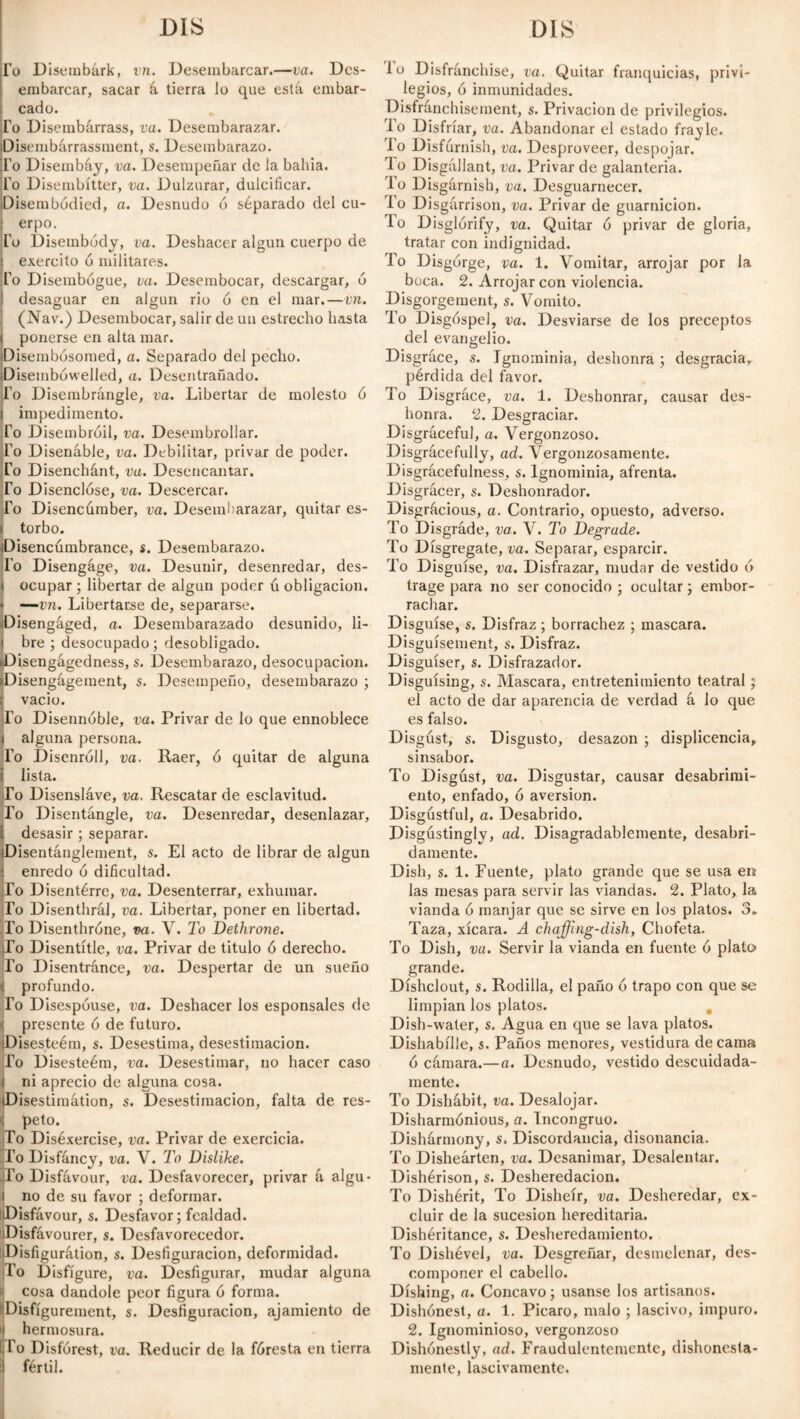 To Disembark, vn. Desembarcar.—va. Des¬ embarcar, sacar á tierra lo que está embar¬ cado. To Disembarrass, va. Desembarazar. Disembarrassment, s. Desembarazo. Fo Disembáy, va. Desempeñar de la bahía. Fo Disembítter, va. Dulzurar, dulcificar. Disembodied, a. Desnudo ó séparado del cu¬ erpo. Fo Disembódy, va. Deshacer algún cuerpo de exercito ó militares. Fo Disembogue, va. Desembocar, descargar, ó desaguar en algún rio ó en el mar. — vn. (Nav.) Desembocar, salir de un estrecho hasta I ponerse en alta mar. Disembosomed, a. Separado del pecho. Disembowelled, a. Desentrañado. Fo Disembrángle, va. Libertar de molesto ó impedimento. Fo Disembroil, va. Desembrollar. Fo Disenable, va. Debilitar, privar de poder. Fo Disenchánt, va. Desencantar. To Disenclóse, va. Descercar. To Disencumber, va. Desembarazar, quitar es- > torbo. Disencúmbrance, s. Desembarazo. Fo Disengage, va. Desunir, desenredar, des¬ ocupar ; libertar de algún poder ú obligación. * —vn. Libertarse de, separarse. Disengaged, a. Desembarazado desunido, li- | bre ; desocupado ; desobligado. Disengágedness, s. Desembarazo, desocupación. Disengagement, s. Desempeño, desembarazo ; vacio. To Disennóble, va. Privar de lo que ennoblece alguna persona. Fo Disenróll, va. Raer, ó quitar de alguna lista. To Disensláve, va. Rescatar de esclavitud. To Disentangle, va. Desenredar, desenlazar, desasir ; separar. Disentanglement, s. El acto de librar de algún enredo ó dificultad. To Disentérre, va. Desenterrar, exhumar. To Disenthral, va. Libertar, poner en libertad. To Disenthróne, va. V. To Dethrone. To Disentitle, va. Privar de titulo ó derecho. Fo Disentránce, va. Despertar de un sueño < profundo. To Disespóuse, va. Deshacer los esponsales de presente ó de futuro. Disesteém, s. Desestima, desestimación. Fo Disesteém, va. Desestimar, no hacer caso ni aprecio de alguna cosa. Disestimátion, s. Desestimación, falta de res- j peto. To Diséxercise, va. Privar de exercicia. Fo Disfáncy, va. V. To Dislike. To Disfavour, va. Desfavorecer, privar á algu¬ no de su favor ; deformar. Disfavour, s. Desfavor; fealdad. Disfávourer, s. Desfavorecedor. Disfiguration, s. Desfiguración, deformidad. Fo Disfigure, va. Desfigurar, mudar alguna cosa dándole peor figura ó forma. IlDisfígurement, s. Desfiguración, ajamiento de ' hermosura. I lo Disfórest, va. Reducir de la fóresta en tierra i fértil. 1 o Disfranchise, va. Quitar franquicias, privi¬ legios, ó inmunidades. Disfranchisement, s. Privación de privilegios. To Disfríar, va. Abandonar el estado frayle. lo Disfurnish, va. Desproveer, despojar. lo Disgállant, va. Privar de galantería. To Disgárnish, va. Desguarnecer. To Disgárrison, va. Privar de guarnición. To Disglórify, va. Quitar 6 privar de gloria, tratar con indignidad. To Disgorge, va. 1. Vomitar, arrojar por la boca. 2. Arrojar con violencia. Disgorgement, s. Vomito. To Disgóspel, va. Desviarse de los preceptos del evangelio. Disgrace, s. Ignominia, deshonra; desgracia,, pérdida del favor. To Disgrace, va. 1. Deshonrar, causar des¬ honra. 2. Desgraciar. Disgraceful, a. Vergonzoso. Disgracefully, ad. Vergonzosamente. Disgrácefulness, s. Ignominia, afrenta. Disgrácer, s. Deshonrador. Disgrácious, a. Contrario, opuesto, adverso. To Disgráde, va. V. To Degrade. To Disgrégate, va. Separar, esparcir. To Disguise, va. Disfrazar, mudar de vestido 6 trage para no ser conocido ; ocultar; embor¬ rachar. Disguise, s. Disfraz ; borrachez ; mascara. Disguísement, s. Disfraz. Disguíser, s. Disfrazador. Disguising, s. Mascara, entretenimiento teatral; el acto de dar aparencia de verdad á lo que es falso. Disgust, s. Disgusto, desazón ; displicencia, sinsabor. To Disgust, va. Disgustar, causar desabrimi¬ ento, enfado, ó aversion. Disgustful, a. Desabrido. Disgústingly, ad. Disagradablemente, desabri¬ damente. Dish, s. 1. Fuente, plato grande que se usa en las mesas para servir las viandas. 2. Plato, la vianda 6 manjar que se sirve en los platos. 3. Taza, xícara. A chaffmg-dish, Chofeta. To Dish, va. Servir la vianda en fuente 6 plato grande. Díshclout, s. Rodilla, el paño ó trapo con que se limpian los platos. , Dish-water, s. Agua en que se lava platos. Dishabille, s. Paños menores, vestidura de cama ó cámara.—a. Desnudo, vestido descuidada¬ mente. To Dishábit, va. Desalojar. Disharmónious, a. Incongruo. Dishármony, s. Discordancia, disonancia. To Disheárten, va. Desanimar, Desalentar. Dishérison, s. Desheredación. To Dishérit, To Disheír, va. Desheredar, ex¬ cluir de la sucesión hereditaria. Dishéritance, s. Desheredamiento. To Dishével, va. Desgreñar, desmelenar, des¬ componer el cabello. Dishing, a. Cóncavo; usanse los artisanos. Dishónest, a. 1. Picaro, malo ; lascivo, impuro. 2. Ignominioso, vergonzoso Dishonestly, ad. Fraudulentemcnte, dishonesta¬ mente, lascivamente.