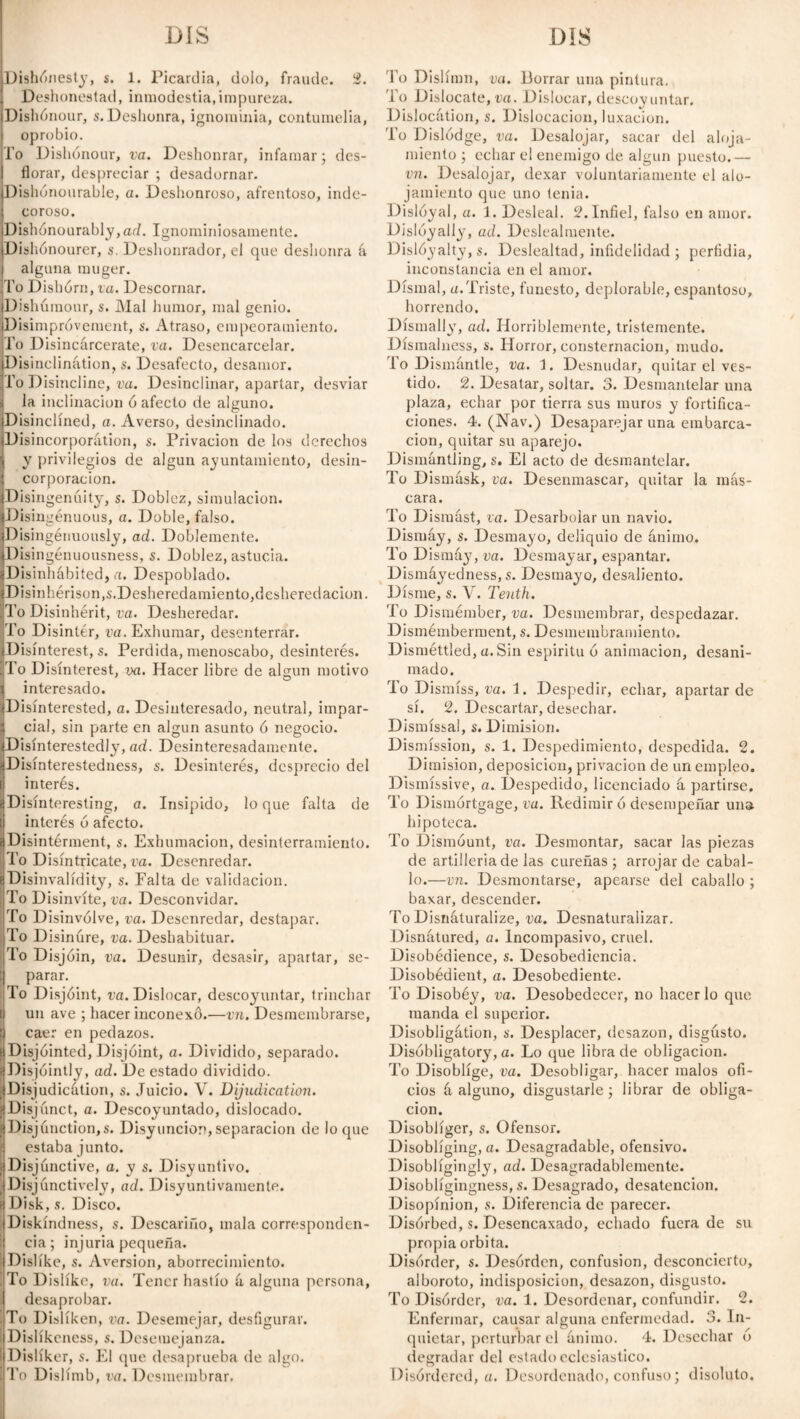 Dishonesty, s, 1. Picardía, dolo, fraude. 2. Deshonestad, inmodestia,impureza. DishOnour, s. Deshonra, ignominia, contumelia, oprobio. To Dishonour, va. Deshonrar, infamar; des¬ florar, despreciar ; desadornar. Dishonourable, a. Deshonroso, afrentoso, inde¬ coroso. Dishonourably,ad. Ignominiosamente. Dishonourer, s. Deshonrador, el que deshonra á alguna muger. To Dishórn, va. Descornar. Dishúraour, s. Mal humor, mal genio. Disimpróvement, s. Atraso, empeoramiento. To Disincarcerate, va. Desencarcelar. Disinclination, s. Desafecto, desamor. To Disincline, va. Desinclinar, apartar, desviar la inclinación ó afecto de alguno. Disinclined, a. Averso, desinclinado. Disincorporátion, s. Privación de los derechos y privilegios de algún ayuntamiento, desin- corporacion. Disingenúity, s. Doblez, simulación. Disingenuous, a. Doble, falso. Disingenuously, ad. Doblemente. Disingénuousness, s. Doblez, astucia. Disinhábited, a. Despoblado. Disinherison,$. Desheredamiento, desheredación. To Disinherit, va. Desheredar. To Disinter, va. Exhumar, desenterrar. Disinterest, s. Perdida, menoscabo, desinterés. To Disinterest, m. Hacer libre de algún motivo interesado. ^Disinterested, a. Desinteresado, neutral, impar¬ cial, sin parte en algún asunto 6 negocio. Disinterestedly, ad. Desinteresadamente. Disinterestedness, s. Desinterés, desprecio del interés. Disínteresting, a. Insípido, loque falta de interés ó afecto. Disintérment, s. Exhumación, desinterramiento. To Disíntricate, va. Desenredar. Disinvalídity, s. Falta de validación. To Disinvíte, va. Desconvidar. To Disinvólve, va. Desenredar, destapar. To Disinúre, va. Deshabituar. To Disjoin, va. Desunir, desasir, apartar, se¬ parar. To Disjoint, va. Dislocar, descoyuntar, trinchar un ave ; hacer inconexo.—vn. Desmembrarse, caer en pedazos. Disjóinted, Disjoint, a. Dividido, separado. Disjóintly, ad. De estado dividido. Disjudicátion, s. Juicio. V. Dijudication. Disjunct, a. Descoyuntado, dislocado. Disjunction,». Disyunción,separación de loque estaba junto. Disjunctive, a. y s. Disyuntivo. ¡ Disjunctively, ad. Disyuntivamente. Disk, s. Disco. Diskíndness, s. Descariño, mala corresponden¬ cia; injuria pequeña. Dislike, s. Aversion, aborrecimiento. To Dislike, va. Tener hastío á alguna persona, desaprobar. To Dislíken, va. Desemejar, desfigurar. Dislíkcness, s. Desemejanza. Dislíker, s. El que desaprueba de algo. To Dislímb, va. Desmembrar. To Dislímn, va. Borrar una pintura. To Dislocate, va. Dislocar, descoy untar. Dislocation, s. Dislocación, luxación. To Dislodge, va. Desalojar, sacar del aloja¬ miento ; echar el enemigo de algún puesto.— vn. Desalojar, dexar voluntariamente el alo¬ jamiento que uno tenia. Dislóyal, a. 1. Desleal. 2. Infiel, falso en amor. Disloyally, ad. Deslealmente. Dislóyalty, s. Deslealtad, infidelidad ; perfidia, inconstancia en el amor. Dismal, a.Triste, funesto, deplorable, espantoso, horrendo. Dismally, ad. Horriblemente, tristemente. Dísmalness, s. Horror, consternación, mudo. To Dismantle, va. 1. Desnudar, quitar el ves¬ tido. 2. Desatar, soltar. 3. Desmantelar una plaza, echar por tierra sus muros y fortifica¬ ciones. 4. (Nav.) Desaparejar una embarca¬ ción, quitar su aparejo. Dismantling, s. El acto de desmantelar. To Dismásk, va. Desenmascar, quitar la más¬ cara. To Dismast, va. Desarbolar un navio. Dismáy, s. Desmayo, deliquio de ánimo. To Dismáy, va. Desmayar, espantar. Dismáyedness, s. Desmayo, desaliento. Dísme, s. V. Tenth. To Dismémber, va. Desmembrar, despedazar. Dismémberment, s. Desmembramiento. Disméttled, a. Sin espiritu ó animación, desani¬ mado. To Dismiss, va. i. Despedir, echar, apartar de sí. 2. Descartar, desechar. Dismissal, s. Dimisión. Dismission, s. 1. Despedimiento, despedida. 2. Dimisión, deposición, privación de un empleo. Dismissive, a. Despedido, licenciado á partirse. To Dismortgage, va. Redimir ó desempeñar una hipoteca. To Dismount, va. Desmontar, sacar las piezas de artillería de las cureñas; arrojar de cabal¬ lo.—vn. Desmontarse, apearse del caballo ; baxar, descender. To Disnáturalize, va. Desnaturalizar. Disnátured, a. Incompasivo, cruel. Disobédience, s. Desobediencia. Disobédient, a. Desobediente. To Disobéy, va. Desobedecer, no hacer lo que manda el superior. Disobligátion, s. Desplacer, desazón, disgusto. Disóbligatory, a. Lo que libra de obligación. To Disoblige, va. Desobligar, hacer malos ofi¬ cios á alguno, disgustarle; librar de obliga¬ ción. Disoblíger, s. Ofensor. Disobliging, a. Desagradable, ofensivo. Disobligingly, ad. Desagradablemente. Disobligingness, s. Desagrado, desatención. Disopínion, s. Diferencia de parecer. Disórbed, s. Desencaxado, echado fuera de su propia órbita. Disorder, s. Desórden, confusion, desconcierto, alboroto, indisposición, desazón, disgusto. To Disorder, va. 1. Desordenar, confundir. 2. Enfermar, causar alguna enfermedad. 3. In¬ quietar, perturbar el ánimo. 4. Desechar 6 degradar del estado eclesiástico. Disordered, a. Desordenado, confuso; disoluto.